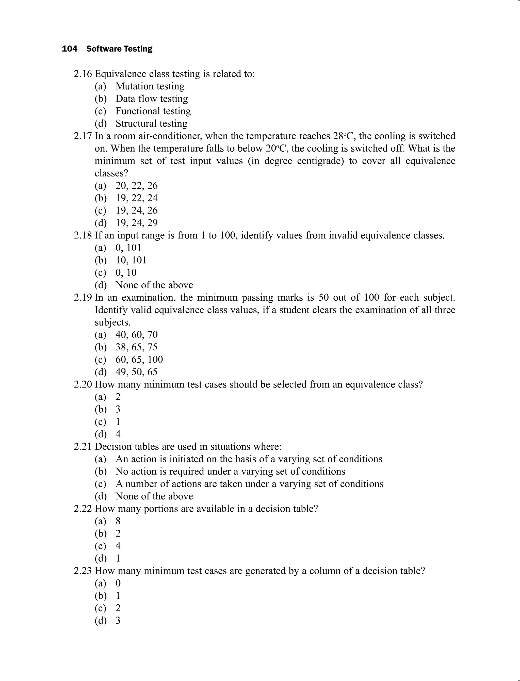 104 Software Testing
Equivalence class testing is related to:
2.16
Mutation testing
(a)
Data flow testing
(b)
Functional testing
(c)
Structural testing
(d)
In a room air-conditioner, when the temperature reaches 28
2.17 o
C, the cooling is switched
on. When the temperature falls to below 20o
C, the cooling is switched off. What is the
minimum set of test input values (in degree centigrade) to cover all equivalence
classes?
20, 22, 26
(a)
19, 22, 24
(b)
19, 24, 26
(c)
19, 24, 29
(d)
If an input range is from 1 to 100, identify values from invalid equivalence classes.
2.18
0, 101
(a)
10, 101
(b)
0, 10
(c)
None of the above
(d)
In an examination, the minimum passing marks is 50 out of 100 for each subject.
2.19
Identify valid equivalence class values, if a student clears the examination of all three
subjects.
40, 60, 70
(a)
38, 65, 75
(b)
60, 65, 100
(c)
49, 50, 65
(d)
How many minimum test cases should be selected from an equivalence class?
2.20
2
(a)
3
(b)
1
(c)
4
(d)
Decision tables are used in situations where:
2.21
An action is initiated on the basis of a varying set of conditions
(a)
No action is required under a varying set of conditions
(b)
A number of actions are taken under a varying set of conditions
(c)
None of the above
(d)
How many portions are available in a decision table?
2.22
8
(a)
2
(b)
4
(c)
1
(d)
How many minimum test cases are generated by a column of a decision table?
2.23
0
(a)
1
(b)
2
(c)
3
(d)
 