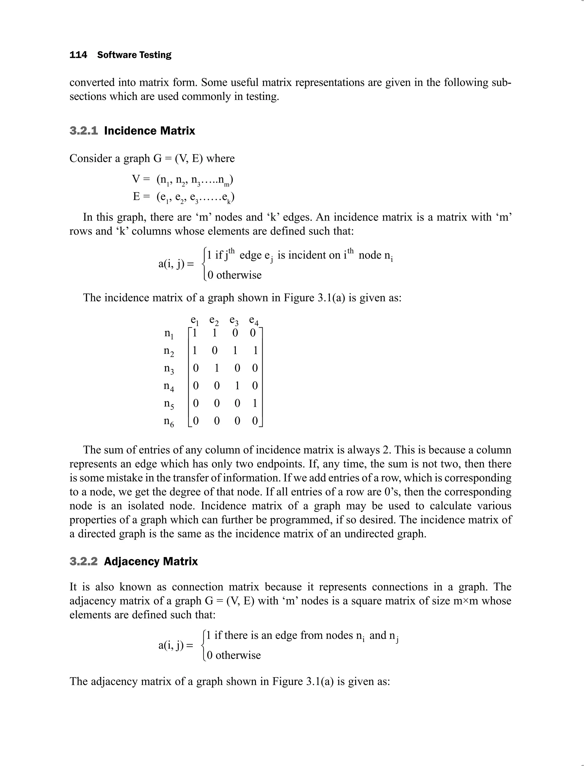 114 Software Testing
converted into matrix form. Some useful matrix representations are given in the following sub-
sections which are used commonly in testing.
3.2.1 Incidence Matrix
Consider a graph G = (V, E) where
V = (n1
, n2
, n3
…..nm
)
E = (e1
, e2
, e3
……ek
)
In this graph, there are ‘m’ nodes and ‘k’ edges. An incidence matrix is a matrix with ‘m’
rows and ‘k’ columns whose elements are defined such that:
a(i, j)
1 if j edge e is incident on i node n
0 other
th
j
th
i
w
wise
The incidence matrix of a graph shown in Figure 3.1(a) is given as:
n
n
n
n
n
n
1 0 0
0 1 1
1
3
4
5
6
2
1
1
0 1 0 0
0 1 0
0 0 1
0
0
0
0 0 0
e e e e
2 3 4
1
The sum of entries of any column of incidence matrix is always 2. This is because a column
represents an edge which has only two endpoints. If, any time, the sum is not two, then there
is some mistake in the transfer of information. If we add entries of a row, which is corresponding
to a node, we get the degree of that node. If all entries of a row are 0’s, then the corresponding
node is an isolated node. Incidence matrix of a graph may be used to calculate various
properties of a graph which can further be programmed, if so desired. The incidence matrix of
a directed graph is the same as the incidence matrix of an undirected graph.
3.2.2 Adjacency Matrix
It is also known as connection matrix because it represents connections in a graph. The
adjacency matrix of a graph G = (V, E) with ‘m’ nodes is a square matrix of size m×m whose
elements are defined such that:
a(i, j)
1 if there is an edge from nodes n and n
0 other
i j
w
wise
The adjacency matrix of a graph shown in Figure 3.1(a) is given as:
 
