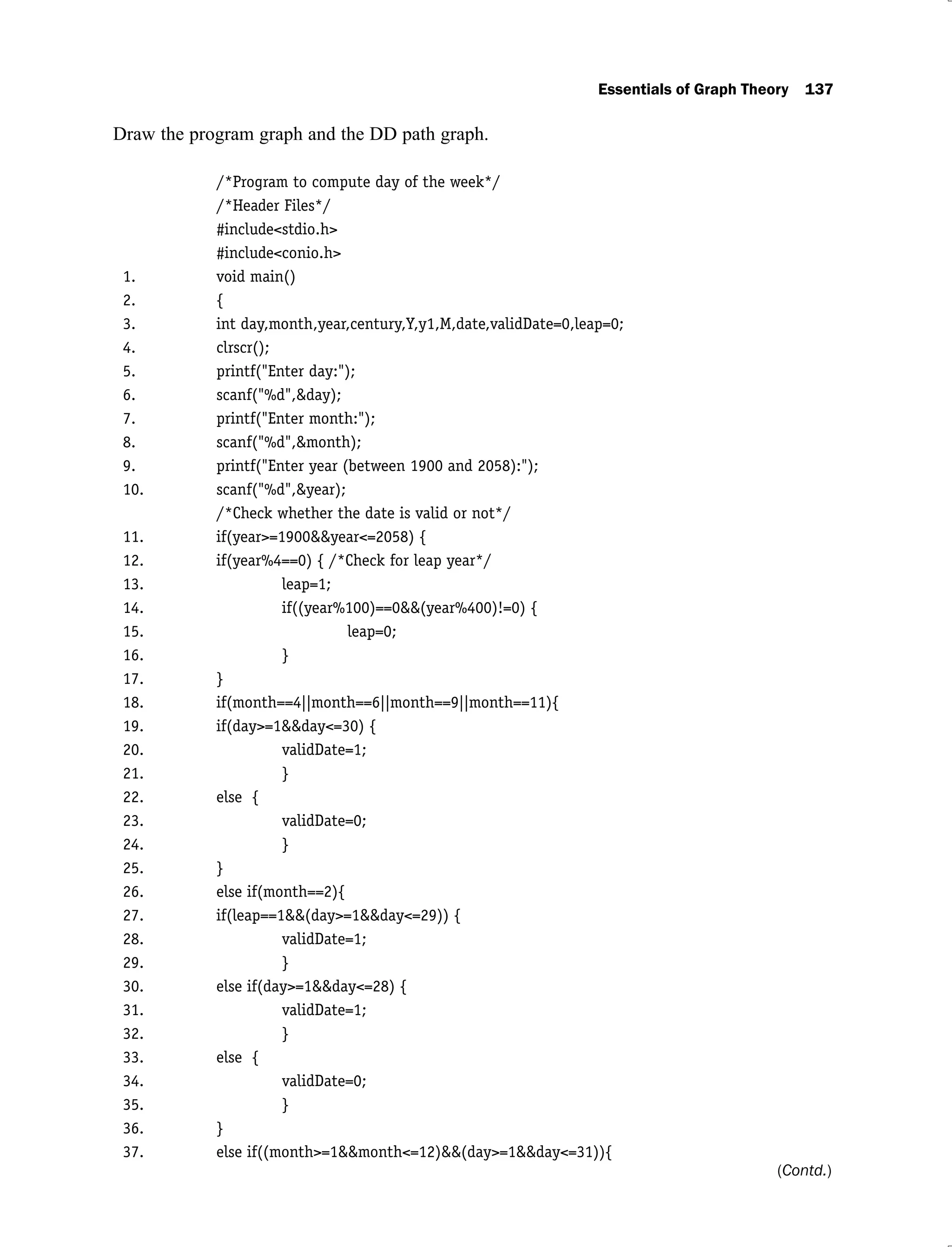 Essentials of Graph Theory 137
Draw the program graph and the DD path graph.
/*Program to compute day of the week*/
/*Header Files*/
#include<stdio.h>
#include<conio.h>
1. void main()
2. {
3. int day,month,year,century,Y,y1,M,date,validDate=0,leap=0;
4. clrscr();
5. printf("Enter day:");
6. scanf("%d",&day);
7. printf("Enter month:");
8. scanf("%d",&month);
9. printf("Enter year (between 1900 and 2058):");
10. scanf("%d",&year);
/*Check whether the date is valid or not*/
11. if(year>=1900&&year<=2058) {
12. if(year%4==0) { /*Check for leap year*/
13. leap=1;
14. if((year%100)==0&&(year%400)!=0) {
15. leap=0;
16. }
17. }
18. if(month==4||month==6||month==9||month==11){
19. if(day>=1&&day<=30) {
20. validDate=1;
21. }
22. else {
23. validDate=0;
24. }
25. }
26. else if(month==2){
27. if(leap==1&&(day>=1&&day<=29)) {
28. validDate=1;
29. }
30. else if(day>=1&&day<=28) {
31. validDate=1;
32. }
33. else {
34. validDate=0;
35. }
36. }
37. else if((month>=1&&month<=12)&&(day>=1&&day<=31)){
(Contd.)
 