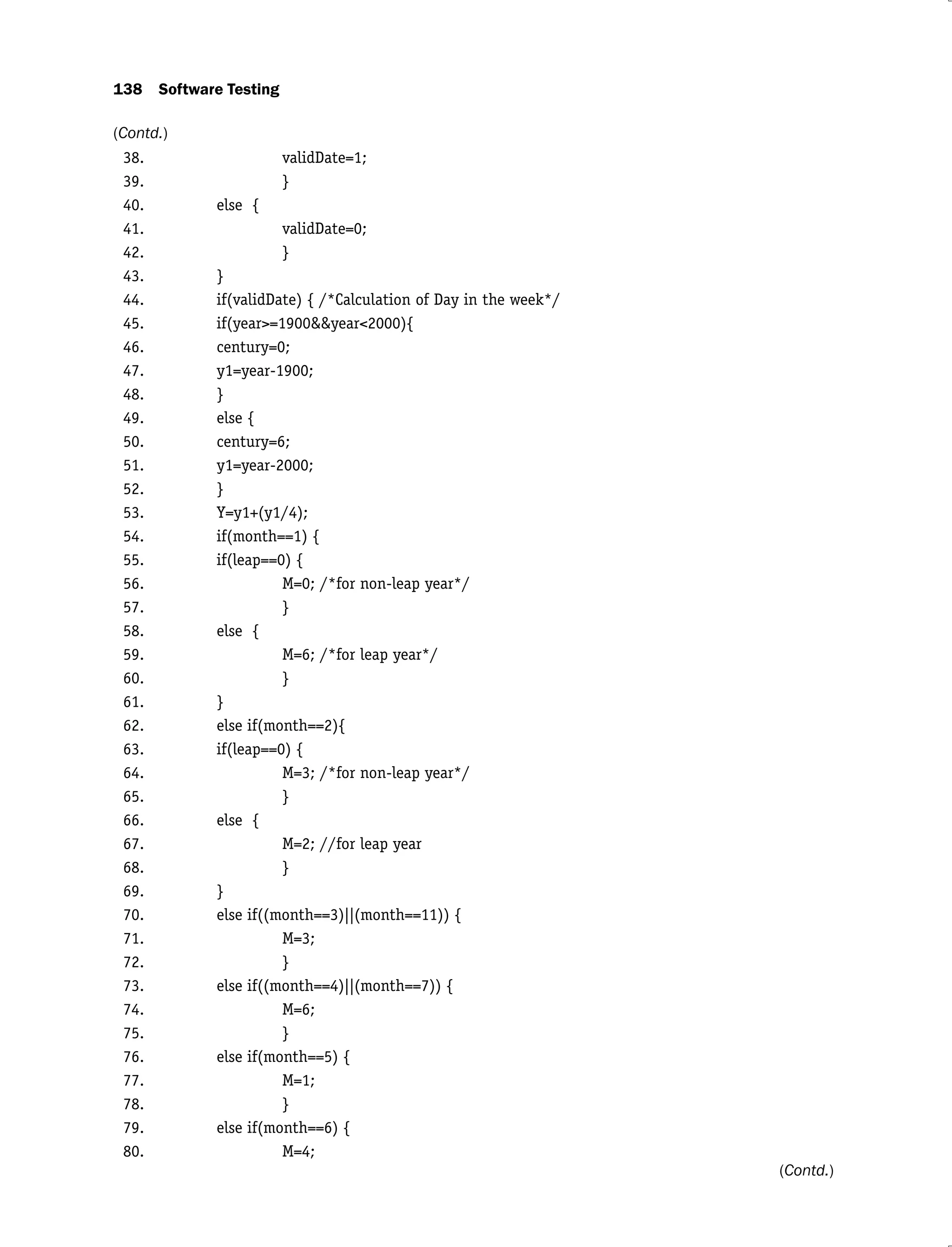 138 Software Testing
38. validDate=1;
39. }
40. else {
41. validDate=0;
42. }
43. }
44. if(validDate) { /*Calculation of Day in the week*/
45. if(year>=1900&&year<2000){
46. century=0;
47. y1=year-1900;
48. }
49. else {
50. century=6;
51. y1=year-2000;
52. }
53. Y=y1+(y1/4);
54. if(month==1) {
55. if(leap==0) {
56. M=0; /*for non-leap year*/
57. }
58. else {
59. M=6; /*for leap year*/
60. }
61. }
62. else if(month==2){
63. if(leap==0) {
64. M=3; /*for non-leap year*/
65. }
66. else {
67. M=2; //for leap year
68. }
69. }
70. else if((month==3)||(month==11)) {
71. M=3;
72. }
73. else if((month==4)||(month==7)) {
74. M=6;
75. }
76. else if(month==5) {
77. M=1;
78. }
79. else if(month==6) {
80. M=4;
(Contd.)
(Contd.)
 