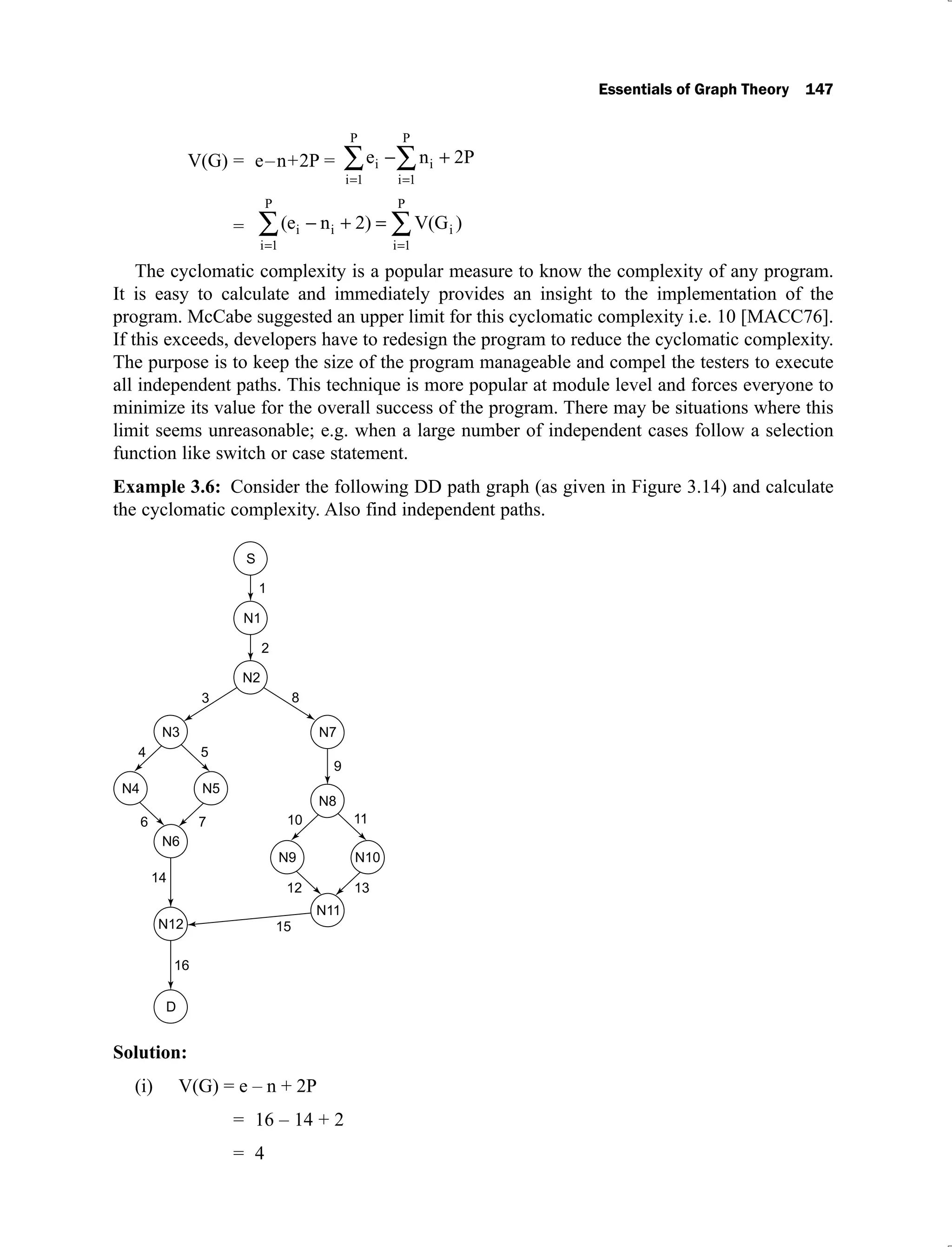 Essentials of Graph Theory 147
V(G) = e–n+2P = e n 2P
i
i 1
P
i
i 1
P
= (e n 2) V(G )
i i i
i 1
P
i 1
P
The cyclomatic complexity is a popular measure to know the complexity of any program.
It is easy to calculate and immediately provides an insight to the implementation of the
program. McCabe suggested an upper limit for this cyclomatic complexity i.e. 10 [MACC76].
If this exceeds, developers have to redesign the program to reduce the cyclomatic complexity.
The purpose is to keep the size of the program manageable and compel the testers to execute
all independent paths. This technique is more popular at module level and forces everyone to
minimize its value for the overall success of the program. There may be situations where this
limit seems unreasonable; e.g. when a large number of independent cases follow a selection
function like switch or case statement.
Example 3.6: Consider the following DD path graph (as given in Figure 3.14) and calculate
the cyclomatic complexity. Also find independent paths.
Solution:
V(G) = e – n + 2P
(i)
= 16 – 14 + 2
= 4
 