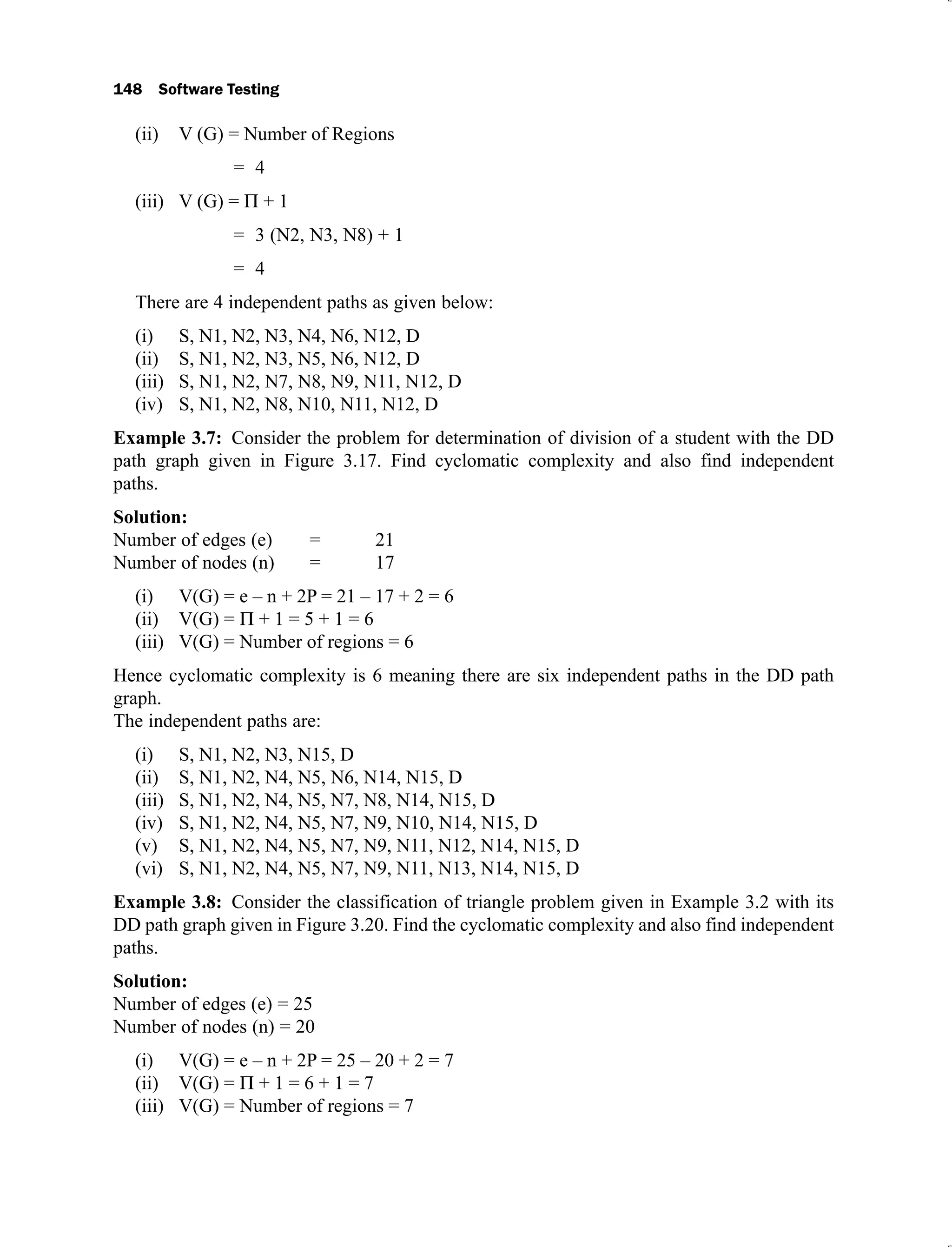 148 Software Testing
V (G) = Number of Regions
(ii)
= 4
V (G) =
(iii) + 1
= 3 (N2, N3, N8) + 1
= 4
There are 4 independent paths as given below:
S, N1, N2, N3, N4, N6, N12, D
(i)
S, N1, N2, N3, N5, N6, N12, D
(ii)
S, N1, N2, N7, N8, N9, N11, N12, D
(iii)
S, N1, N2, N8, N10, N11, N12, D
(iv)
Example 3.7: Consider the problem for determination of division of a student with the DD
path graph given in Figure 3.17. Find cyclomatic complexity and also find independent
paths.
Solution:
Number of edges (e) = 21
Number of nodes (n) = 17
V(G) = e – n + 2P = 21 – 17 + 2 = 6
(i)
V(G) =
(ii) + 1 = 5 + 1 = 6
V(G) = Number of regions = 6
(iii)
Hence cyclomatic complexity is 6 meaning there are six independent paths in the DD path
graph.
The independent paths are:
S, N1, N2, N3, N15, D
(i)
S, N1, N2, N4, N5, N6, N14, N15, D
(ii)
S, N1, N2, N4, N5, N7, N8, N14, N15, D
(iii)
S, N1, N2, N4, N5, N7, N9, N10, N14, N15, D
(iv)
S, N1, N2, N4, N5, N7, N9, N11, N12, N14, N15, D
(v)
S, N1, N2, N4, N5, N7, N9, N11, N13, N14, N15, D
(vi)
Example 3.8: Consider the classification of triangle problem given in Example 3.2 with its
DD path graph given in Figure 3.20. Find the cyclomatic complexity and also find independent
paths.
Solution:
Number of edges (e) = 25
Number of nodes (n) = 20
V(G) = e – n + 2P = 25 – 20 + 2 = 7
(i)
V(G) =
(ii) + 1 = 6 + 1 = 7
V(G) = Number of regions = 7
(iii)
 