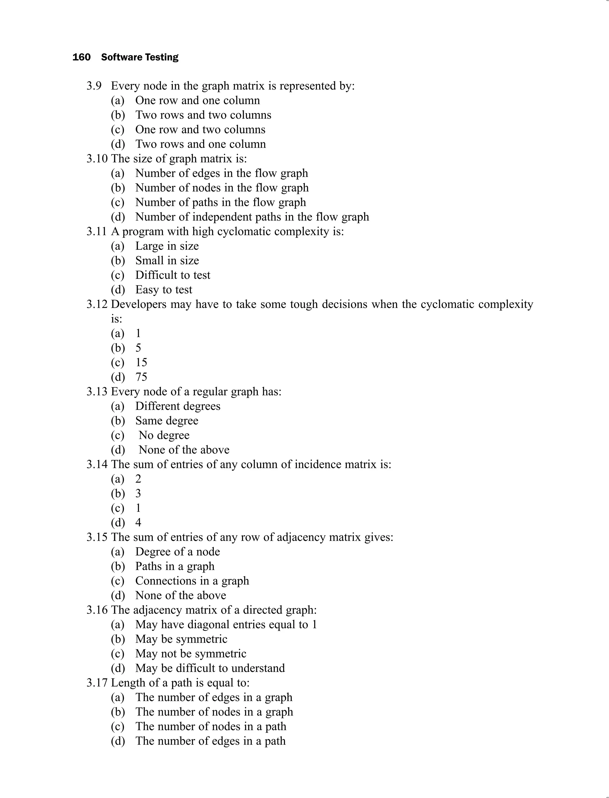 160 Software Testing
Every node in the graph matrix is represented by:
3.9
One row and one column
(a)
Two rows and two columns
(b)
One row and two columns
(c)
Two rows and one column
(d)
The size of graph matrix is:
3.10
Number of edges in the flow graph
(a)
Number of nodes in the flow graph
(b)
Number of paths in the flow graph
(c)
Number of independent paths in the flow graph
(d)
A program with high cyclomatic complexity is:
3.11
Large in size
(a)
Small in size
(b)
Difficult to test
(c)
Easy to test
(d)
Developers may have to take some tough decisions when the cyclomatic complexity
3.12
is:
1
(a)
5
(b)
15
(c)
75
(d)
Every node of a regular graph has:
3.13
Different degrees
(a)
Same degree
(b)
No degree
(c)
None of the above
(d)
The sum of entries of any column of incidence matrix is:
3.14
2
(a)
3
(b)
1
(c)
4
(d)
The sum of entries of any row of adjacency matrix gives:
3.15
Degree of a node
(a)
Paths in a graph
(b)
Connections in a graph
(c)
None of the above
(d)
The adjacency matrix of a directed graph:
3.16
May have diagonal entries equal to 1
(a)
May be symmetric
(b)
May not be symmetric
(c)
May be difficult to understand
(d)
Length of a path is equal to:
3.17
The number of edges in a graph
(a)
The number of nodes in a graph
(b)
The number of nodes in a path
(c)
The number of edges in a path
(d)
 