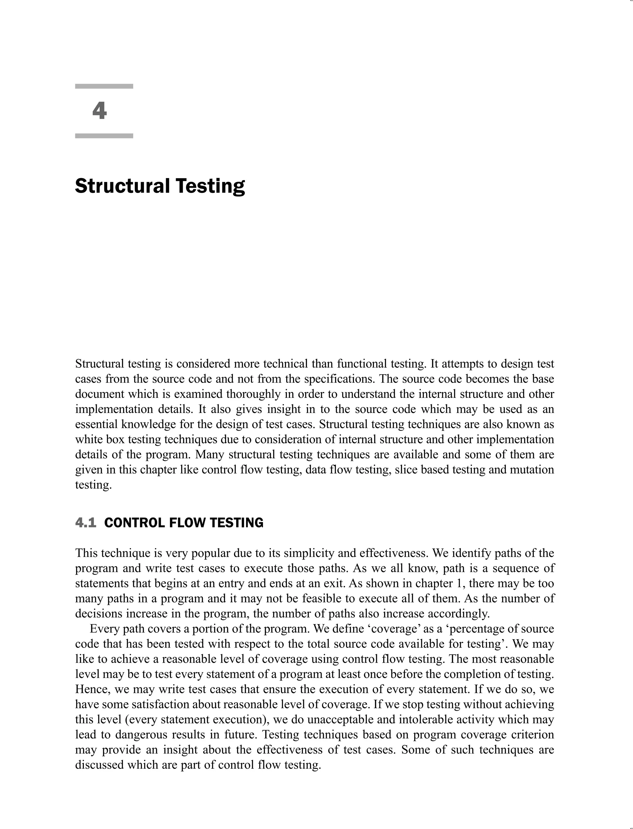 4
Structural Testing
Structural testing is considered more technical than functional testing. It attempts to design test
cases from the source code and not from the specifications. The source code becomes the base
document which is examined thoroughly in order to understand the internal structure and other
implementation details. It also gives insight in to the source code which may be used as an
essential knowledge for the design of test cases. Structural testing techniques are also known as
white box testing techniques due to consideration of internal structure and other implementation
details of the program. Many structural testing techniques are available and some of them are
given in this chapter like control flow testing, data flow testing, slice based testing and mutation
testing.
4.1 CONTROL FLOW TESTING
This technique is very popular due to its simplicity and effectiveness. We identify paths of the
program and write test cases to execute those paths. As we all know, path is a sequence of
statements that begins at an entry and ends at an exit. As shown in chapter 1, there may be too
many paths in a program and it may not be feasible to execute all of them. As the number of
decisions increase in the program, the number of paths also increase accordingly.
Every path covers a portion of the program. We define ‘coverage’ as a ‘percentage of source
code that has been tested with respect to the total source code available for testing’. We may
like to achieve a reasonable level of coverage using control flow testing. The most reasonable
level may be to test every statement of a program at least once before the completion of testing.
Hence, we may write test cases that ensure the execution of every statement. If we do so, we
have some satisfaction about reasonable level of coverage. If we stop testing without achieving
this level (every statement execution), we do unacceptable and intolerable activity which may
lead to dangerous results in future. Testing techniques based on program coverage criterion
may provide an insight about the effectiveness of test cases. Some of such techniques are
discussed which are part of control flow testing.
 