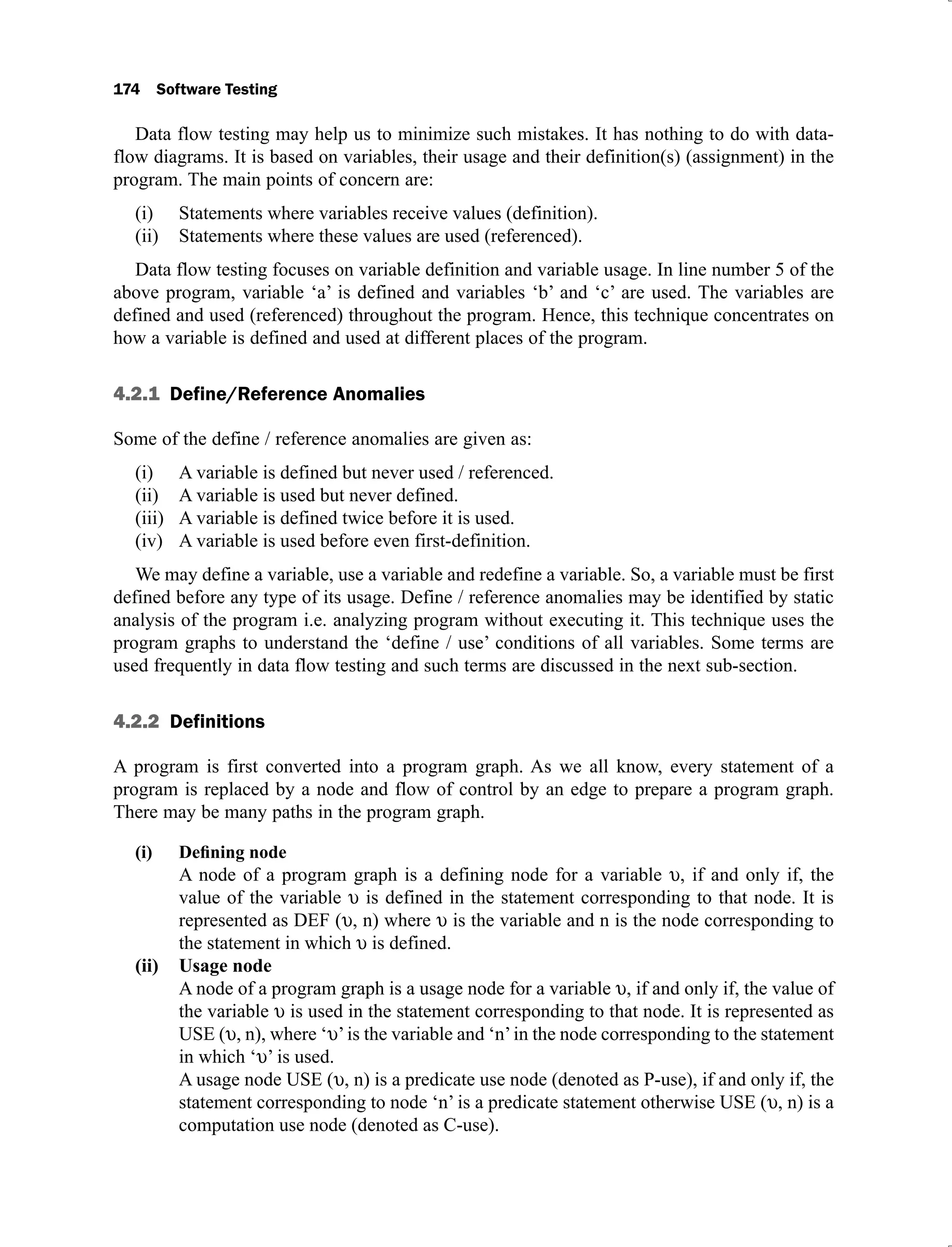 174 Software Testing
Data flow testing may help us to minimize such mistakes. It has nothing to do with data-
flow diagrams. It is based on variables, their usage and their definition(s) (assignment) in the
program. The main points of concern are:
Statements where variables receive values (definition).
(i)
Statements where these values are used (referenced).
(ii)
Data flow testing focuses on variable definition and variable usage. In line number 5 of the
above program, variable ‘a’ is defined and variables ‘b’ and ‘c’ are used. The variables are
defined and used (referenced) throughout the program. Hence, this technique concentrates on
how a variable is defined and used at different places of the program.
4.2.1 Define/Reference Anomalies
Some of the define / reference anomalies are given as:
A variable is defined but never used / referenced.
(i)
A variable is used but never defined.
(ii)
A variable is defined twice before it is used.
(iii)
A variable is used before even first-definition.
(iv)
We may define a variable, use a variable and redefine a variable. So, a variable must be first
defined before any type of its usage. Define / reference anomalies may be identified by static
analysis of the program i.e. analyzing program without executing it. This technique uses the
program graphs to understand the ‘define / use’ conditions of all variables. Some terms are
used frequently in data flow testing and such terms are discussed in the next sub-section.
4.2.2 Definitions
A program is first converted into a program graph. As we all know, every statement of a
program is replaced by a node and flow of control by an edge to prepare a program graph.
There may be many paths in the program graph.
A node of a program graph is a defining node for a variable , if and only if, the
value of the variable is defined in the statement corresponding to that node. It is
represented as DEF ( , n) where is the variable and n is the node corresponding to
the statement in which is defined.
Usage node
(ii)
A node of a program graph is a usage node for a variable , if and only if, the value of
the variable is used in the statement corresponding to that node. It is represented as
USE ( , n), where ‘ ’is the variable and ‘n’in the node corresponding to the statement
in which ‘ ’ is used.
A usage node USE ( , n) is a predicate use node (denoted as P-use), if and only if, the
statement corresponding to node ‘n’ is a predicate statement otherwise USE ( , n) is a
computation use node (denoted as C-use).
 