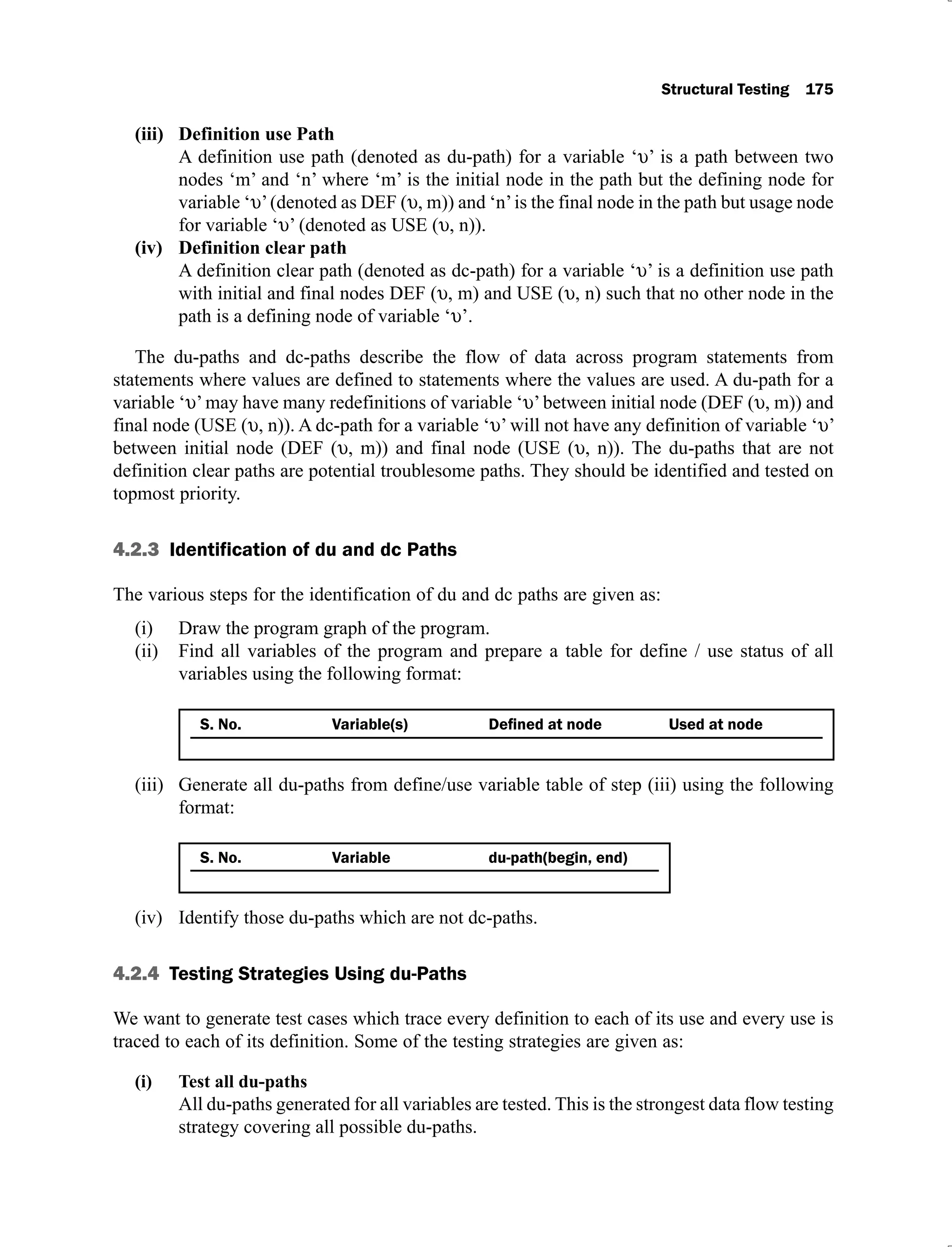Structural Testing 175
Definition use Path
(iii)
A definition use path (denoted as du-path) for a variable ‘ ’ is a path between two
nodes ‘m’ and ‘n’ where ‘m’ is the initial node in the path but the defining node for
variable ‘ ’(denoted as DEF ( , m)) and ‘n’is the final node in the path but usage node
for variable ‘ ’ (denoted as USE ( , n)).
Definition clear path
(iv)
A definition clear path (denoted as dc-path) for a variable ‘ ’ is a definition use path
with initial and final nodes DEF ( , m) and USE ( , n) such that no other node in the
path is a defining node of variable ‘ ’.
The du-paths and dc-paths describe the flow of data across program statements from
statements where values are defined to statements where the values are used. A du-path for a
variable ‘ ’may have many redefinitions of variable ‘ ’between initial node (DEF ( , m)) and
final node (USE ( , n)). A dc-path for a variable ‘ ’ will not have any definition of variable ‘ ’
between initial node (DEF ( , m)) and final node (USE ( , n)). The du-paths that are not
definition clear paths are potential troublesome paths. They should be identified and tested on
topmost priority.
4.2.3 Identification of du and dc Paths
The various steps for the identification of du and dc paths are given as:
Draw the program graph of the program.
(i)
Find all variables of the program and prepare a table for define / use status of all
(ii)
variables using the following format:
S. No. Variable(s) Used at node
Generate all du-paths from define/use variable table of step (iii) using the following
(iii)
format:
S. No. Variable du-path(begin, end)
Identify those du-paths which are not dc-paths.
(iv)
4.2.4 Testing Strategies Using du-Paths
We want to generate test cases which trace every definition to each of its use and every use is
traced to each of its definition. Some of the testing strategies are given as:
All du-paths generated for all variables are tested. This is the strongest data flow testing
strategy covering all possible du-paths.
 