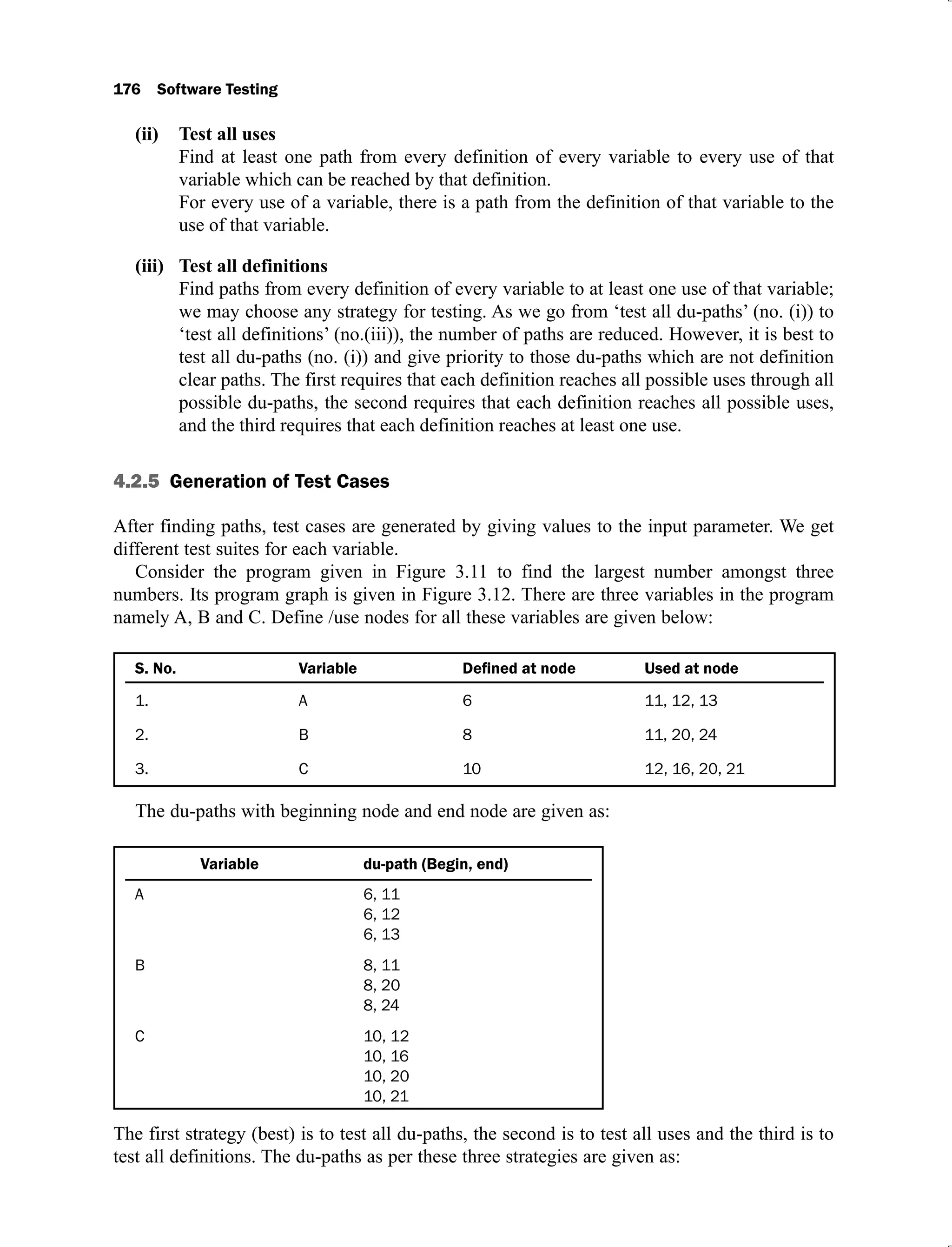 176 Software Testing
Test all uses
(ii)
Find at least one path from every definition of every variable to every use of that
variable which can be reached by that definition.
For every use of a variable, there is a path from the definition of that variable to the
use of that variable.
Test all definitions
(iii)
Find paths from every definition of every variable to at least one use of that variable;
we may choose any strategy for testing. As we go from ‘test all du-paths’ (no. (i)) to
‘test all definitions’ (no.(iii)), the number of paths are reduced. However, it is best to
test all du-paths (no. (i)) and give priority to those du-paths which are not definition
clear paths. The first requires that each definition reaches all possible uses through all
possible du-paths, the second requires that each definition reaches all possible uses,
and the third requires that each definition reaches at least one use.
4.2.5 Generation of Test Cases
After finding paths, test cases are generated by giving values to the input parameter. We get
different test suites for each variable.
Consider the program given in Figure 3.11 to find the largest number amongst three
numbers. Its program graph is given in Figure 3.12. There are three variables in the program
namely A, B and C. Define /use nodes for all these variables are given below:
S. No. Variable Used at node
1. A 6 11, 12, 13
2. B 8 11, 20, 24
3. C 10 12, 16, 20, 21
The du-paths with beginning node and end node are given as:
Variable du-path (Begin, end)
A 6, 11
6, 12
6, 13
B 8, 11
8, 20
8, 24
C 10, 12
10, 16
10, 20
10, 21
The first strategy (best) is to test all du-paths, the second is to test all uses and the third is to
test all definitions. The du-paths as per these three strategies are given as:
 