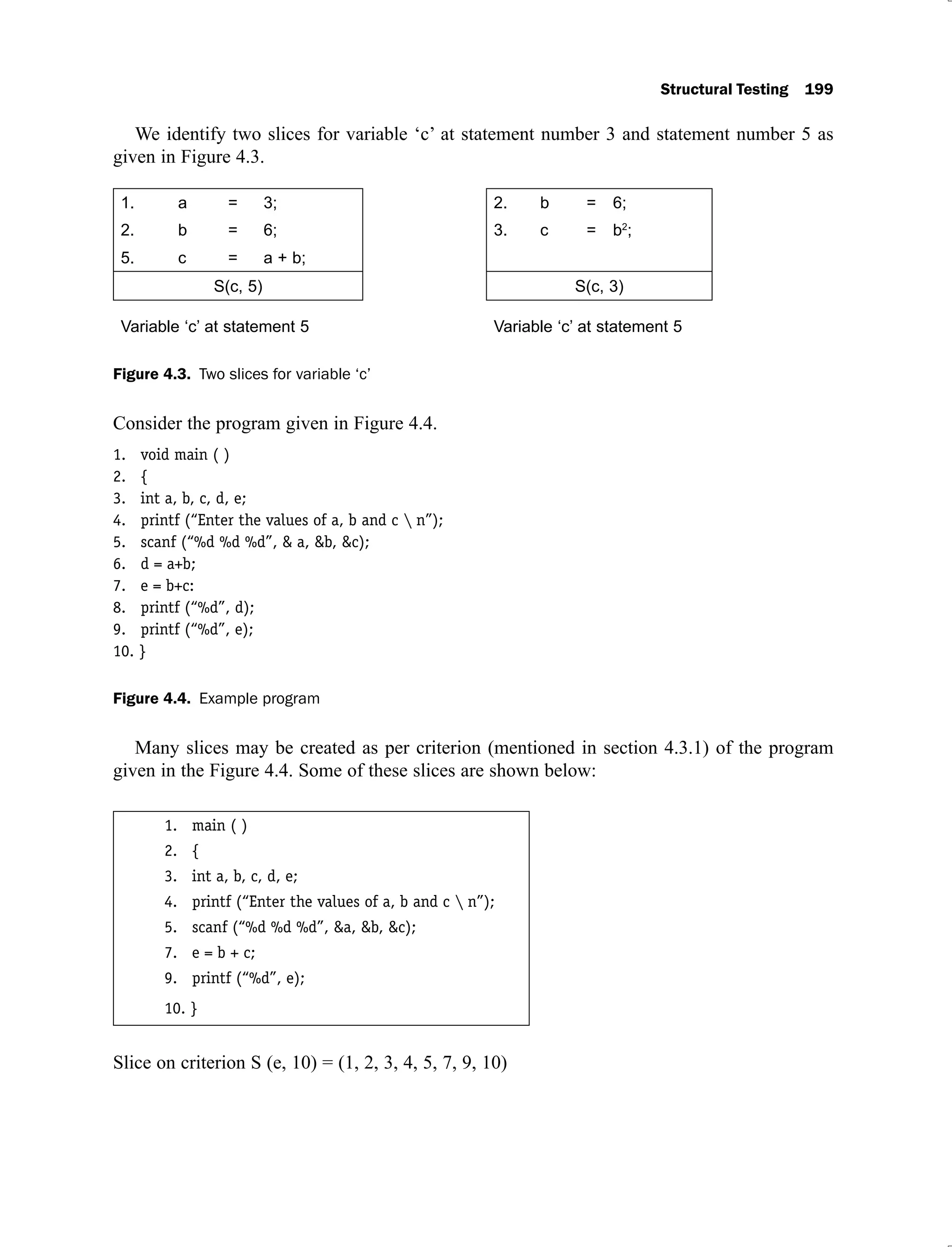 Structural Testing 199
We identify two slices for variable ‘c’ at statement number 3 and statement number 5 as
given in Figure 4.3.
1. a = 3; 2. b = 6;
2. b = 6; 3. c = b2
;
5. c = a + b;
S(c, 5) S(c, 3)
Variable ‘c’ at statement 5 Variable ‘c’ at statement 5
Figure 4.3. Two slices for variable ‘c’
Consider the program given in Figure 4.4.
1. void main ( )
2. {
3. int a, b, c, d, e;
4. printf (“Enter the values of a, b and c  n”);
5. scanf (“%d %d %d”, & a, &b, &c);
6. d = a+b;
7. e = b+c:
8. printf (“%d”, d);
9. printf (“%d”, e);
10. }
Figure 4.4. Example program
Many slices may be created as per criterion (mentioned in section 4.3.1) of the program
given in the Figure 4.4. Some of these slices are shown below:
1. main ( )
2. {
3. int a, b, c, d, e;
4. printf (“Enter the values of a, b and c  n”);
5. scanf (“%d %d %d”, &a, &b, &c);
7. e = b + c;
9. printf (“%d”, e);
10. }
Slice on criterion S (e, 10) = (1, 2, 3, 4, 5, 7, 9, 10)
 