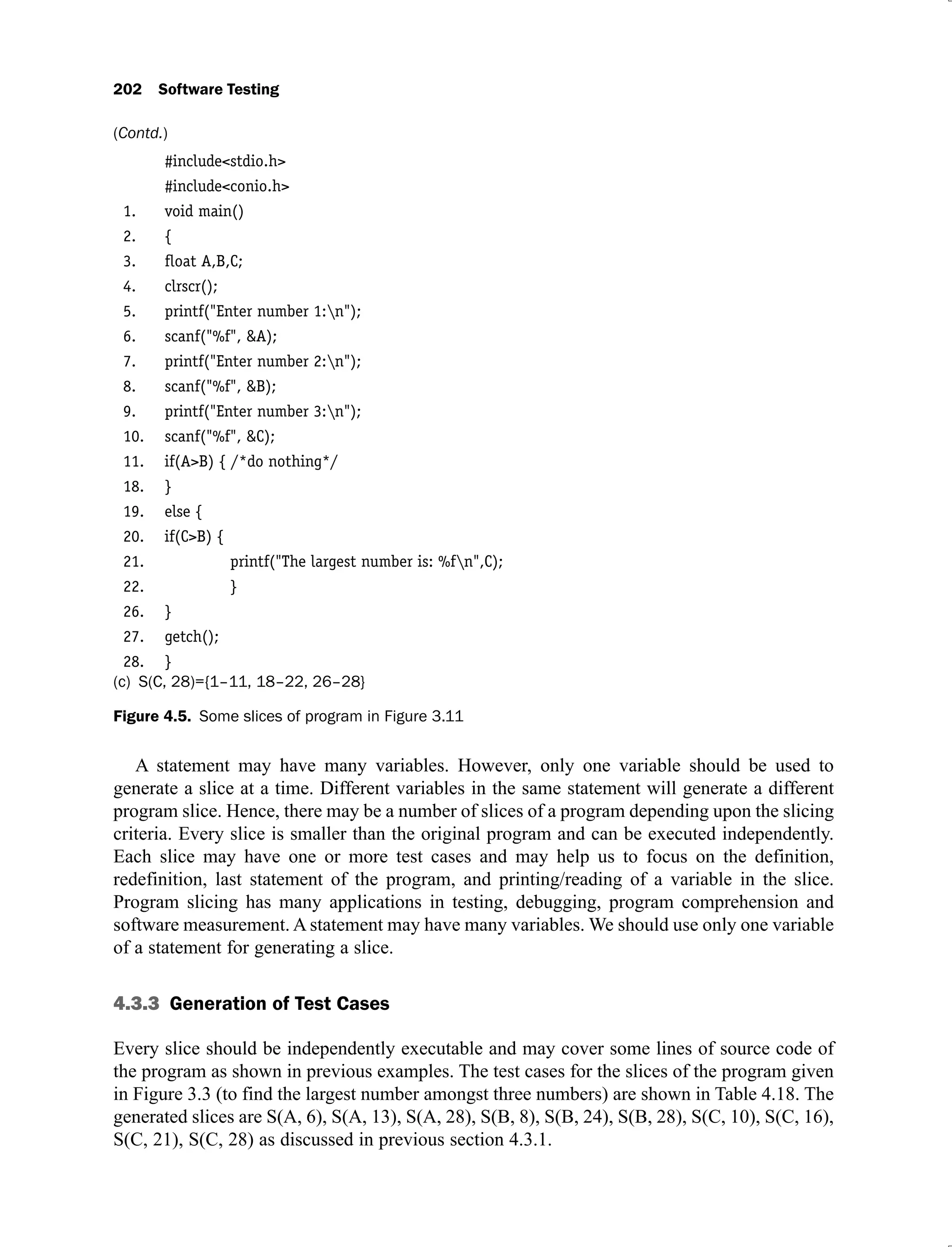 202 Software Testing
#include<stdio.h>
#include<conio.h>
1. void main()
2. {
3. ﬂoat A,B,C;
4. clrscr();
5. printf("Enter number 1:n");
6. scanf("%f", &A);
7. printf("Enter number 2:n");
8. scanf("%f", &B);
9. printf("Enter number 3:n");
10. scanf("%f", &C);
11. if(A>B) { /*do nothing*/
18. }
19. else {
20. if(C>B) {
21. printf("The largest number is: %fn",C);
22. }
26. }
27. getch();
28. }
(c) S(C, 28)={1–11, 18–22, 26–28}
Figure 4.5. Some slices of program in Figure 3.11
A statement may have many variables. However, only one variable should be used to
generate a slice at a time. Different variables in the same statement will generate a different
program slice. Hence, there may be a number of slices of a program depending upon the slicing
criteria. Every slice is smaller than the original program and can be executed independently.
Each slice may have one or more test cases and may help us to focus on the definition,
redefinition, last statement of the program, and printing/reading of a variable in the slice.
Program slicing has many applications in testing, debugging, program comprehension and
software measurement. A statement may have many variables. We should use only one variable
of a statement for generating a slice.
4.3.3 Generation of Test Cases
Every slice should be independently executable and may cover some lines of source code of
the program as shown in previous examples. The test cases for the slices of the program given
in Figure 3.3 (to find the largest number amongst three numbers) are shown in Table 4.18. The
generated slices are S(A, 6), S(A, 13), S(A, 28), S(B, 8), S(B, 24), S(B, 28), S(C, 10), S(C, 16),
S(C, 21), S(C, 28) as discussed in previous section 4.3.1.
(Contd.)
 