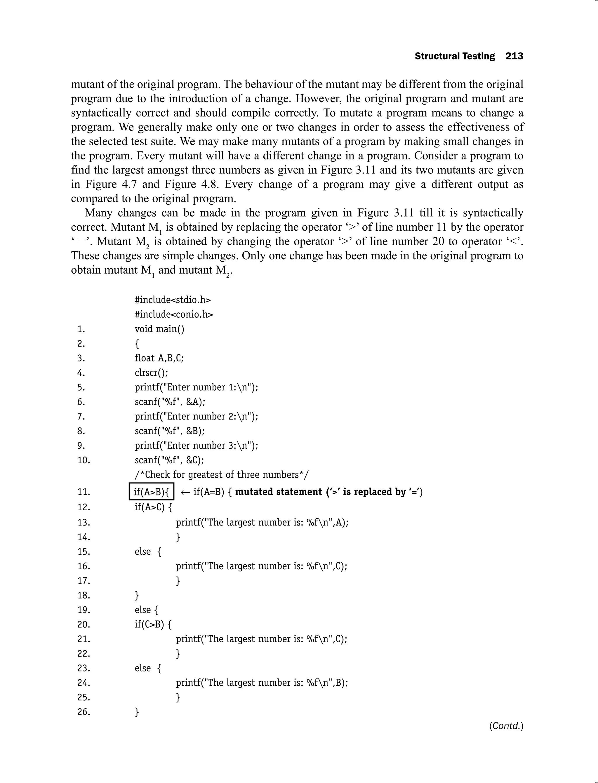 Structural Testing 213
mutant of the original program. The behaviour of the mutant may be different from the original
program due to the introduction of a change. However, the original program and mutant are
syntactically correct and should compile correctly. To mutate a program means to change a
program. We generally make only one or two changes in order to assess the effectiveness of
the selected test suite. We may make many mutants of a program by making small changes in
the program. Every mutant will have a different change in a program. Consider a program to
find the largest amongst three numbers as given in Figure 3.11 and its two mutants are given
in Figure 4.7 and Figure 4.8. Every change of a program may give a different output as
compared to the original program.
Many changes can be made in the program given in Figure 3.11 till it is syntactically
correct. Mutant M1
is obtained by replacing the operator ‘>’ of line number 11 by the operator
‘ =’. Mutant M2
is obtained by changing the operator ‘>’ of line number 20 to operator ‘<’.
These changes are simple changes. Only one change has been made in the original program to
obtain mutant M1
and mutant M2
.
#include<stdio.h>
#include<conio.h>
1. void main()
2. {
3. ﬂoat A,B,C;
4. clrscr();
5. printf("Enter number 1:n");
6. scanf("%f", &A);
7. printf("Enter number 2:n");
8. scanf("%f", &B);
9. printf("Enter number 3:n");
10. scanf("%f", &C);
/*Check for greatest of three numbers*/
11. if(A=B) { mutated statement (‘>’ is replaced by ‘=’)
12. if(A>C) {
13. printf("The largest number is: %fn",A);
14. }
15. else {
16. printf("The largest number is: %fn",C);
17. }
18. }
19. else {
20. if(C>B) {
21. printf("The largest number is: %fn",C);
22. }
23. else {
24. printf("The largest number is: %fn",B);
25. }
26. }
if(A>B){
(Contd.)
 