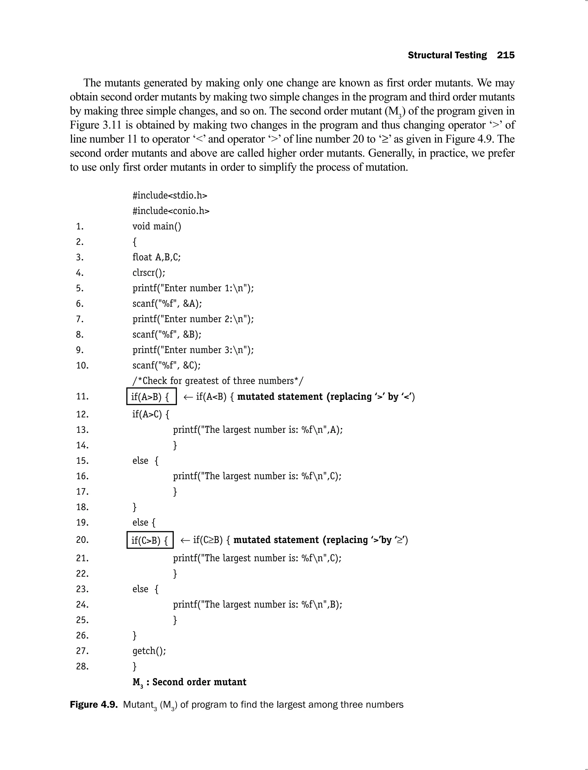 Structural Testing 215
The mutants generated by making only one change are known as first order mutants. We may
obtain second order mutants by making two simple changes in the program and third order mutants
by making three simple changes, and so on. The second order mutant (M3
) of the program given in
Figure 3.11 is obtained by making two changes in the program and thus changing operator ‘>’ of
line number 11 to operator ‘<’and operator ‘>’of line number 20 to ‘ ’as given in Figure 4.9. The
second order mutants and above are called higher order mutants. Generally, in practice, we prefer
to use only first order mutants in order to simplify the process of mutation.
#include<stdio.h>
#include<conio.h>
1. void main()
2. {
3. ﬂoat A,B,C;
4. clrscr();
5. printf("Enter number 1:n");
6. scanf("%f", &A);
7. printf("Enter number 2:n");
8. scanf("%f", &B);
9. printf("Enter number 3:n");
10. scanf("%f", &C);
/*Check for greatest of three numbers*/
11. if(A<B) { mutated statement (replacing ‘>’ by ‘<’)
12. if(A>C) {
13. printf("The largest number is: %fn",A);
14. }
15. else {
16. printf("The largest number is: %fn",C);
17. }
18. }
19. else {
20. if(C B) { mutated statement (replacing ‘>’by ‘ ’)
21. printf("The largest number is: %fn",C);
22. }
23. else {
24. printf("The largest number is: %fn",B);
25. }
26. }
27. getch();
28. }
M3
: Second order mutant
Figure 4.9. Mutant3
(M3
) of program to find the largest among three numbers
if(A>B) {
if(C>B) {
 