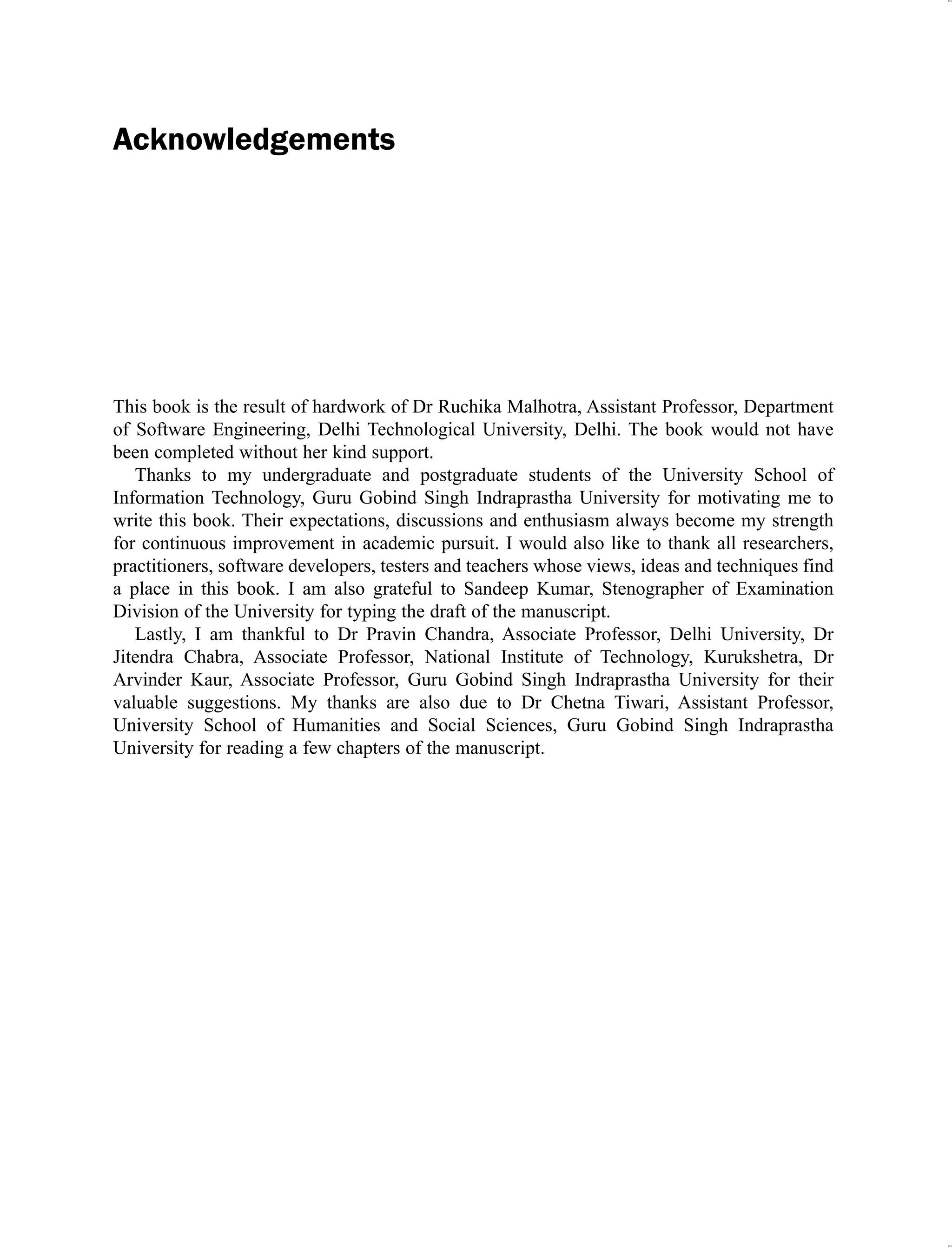 Acknowledgements
This book is the result of hardwork of Dr Ruchika Malhotra, Assistant Professor, Department
of Software Engineering, Delhi Technological University, Delhi. The book would not have
been completed without her kind support.
Thanks to my undergraduate and postgraduate students of the University School of
Information Technology, Guru Gobind Singh Indraprastha University for motivating me to
write this book. Their expectations, discussions and enthusiasm always become my strength
for continuous improvement in academic pursuit. I would also like to thank all researchers,
practitioners, software developers, testers and teachers whose views, ideas and techniques find
a place in this book. I am also grateful to Sandeep Kumar, Stenographer of Examination
Division of the University for typing the draft of the manuscript.
Lastly, I am thankful to Dr Pravin Chandra, Associate Professor, Delhi University, Dr
Jitendra Chabra, Associate Professor, National Institute of Technology, Kurukshetra, Dr
Arvinder Kaur, Associate Professor, Guru Gobind Singh Indraprastha University for their
valuable suggestions. My thanks are also due to Dr Chetna Tiwari, Assistant Professor,
University School of Humanities and Social Sciences, Guru Gobind Singh Indraprastha
University for reading a few chapters of the manuscript.
 