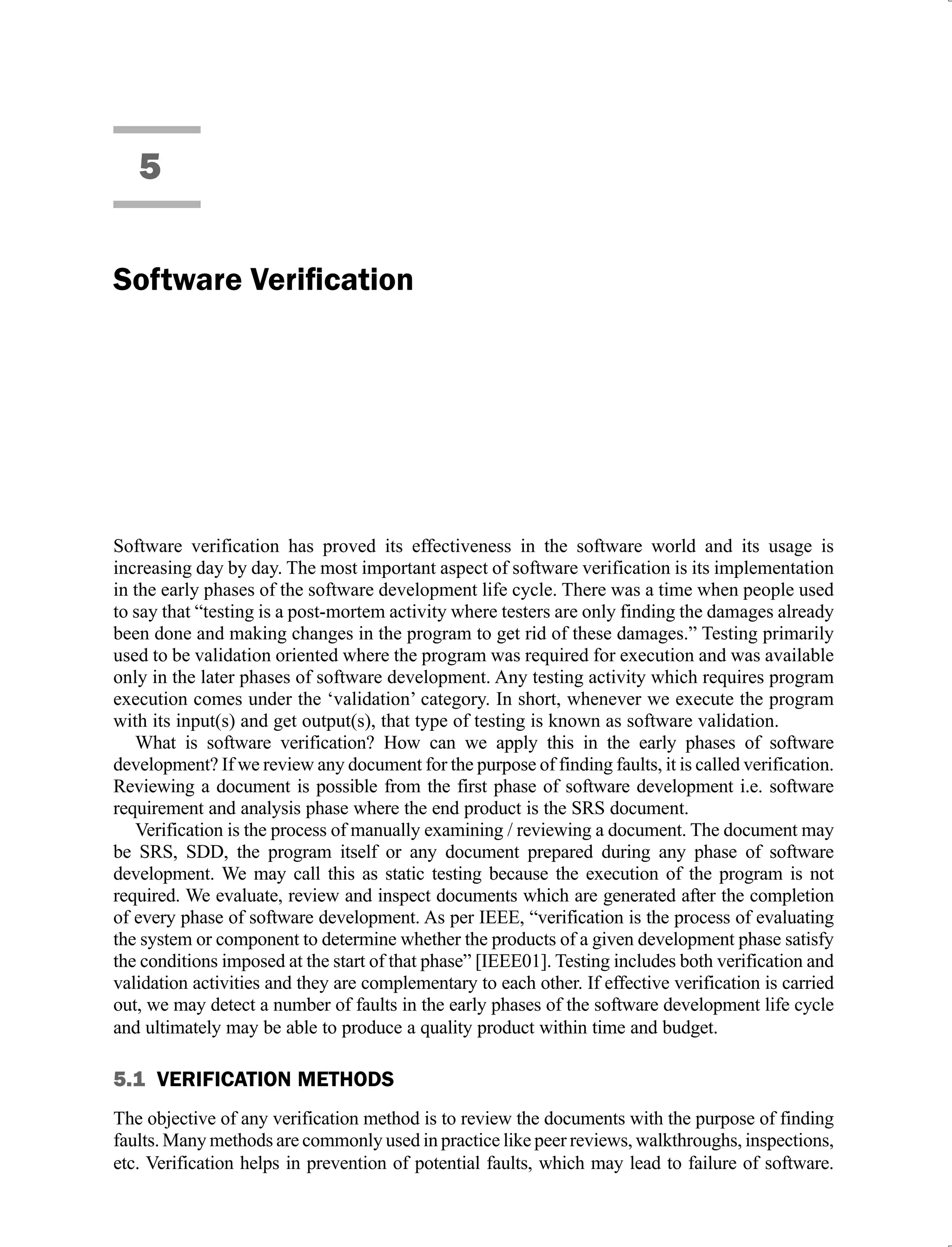 5
Software verification has proved its effectiveness in the software world and its usage is
increasing day by day. The most important aspect of software verification is its implementation
in the early phases of the software development life cycle. There was a time when people used
to say that “testing is a post-mortem activity where testers are only finding the damages already
been done and making changes in the program to get rid of these damages.” Testing primarily
used to be validation oriented where the program was required for execution and was available
only in the later phases of software development. Any testing activity which requires program
execution comes under the ‘validation’ category. In short, whenever we execute the program
with its input(s) and get output(s), that type of testing is known as software validation.
What is software verification? How can we apply this in the early phases of software
development? If we review any document for the purpose of finding faults, it is called verification.
Reviewing a document is possible from the first phase of software development i.e. software
requirement and analysis phase where the end product is the SRS document.
Verification is the process of manually examining / reviewing a document. The document may
be SRS, SDD, the program itself or any document prepared during any phase of software
development. We may call this as static testing because the execution of the program is not
required. We evaluate, review and inspect documents which are generated after the completion
of every phase of software development. As per IEEE, “verification is the process of evaluating
the system or component to determine whether the products of a given development phase satisfy
the conditions imposed at the start of that phase” [IEEE01]. Testing includes both verification and
validation activities and they are complementary to each other. If effective verification is carried
out, we may detect a number of faults in the early phases of the software development life cycle
and ultimately may be able to produce a quality product within time and budget.
5.1 VERIFICATION METHODS
The objective of any verification method is to review the documents with the purpose of finding
faults. Many methods are commonly used in practice like peer reviews, walkthroughs, inspections,
etc. Verification helps in prevention of potential faults, which may lead to failure of software.
 