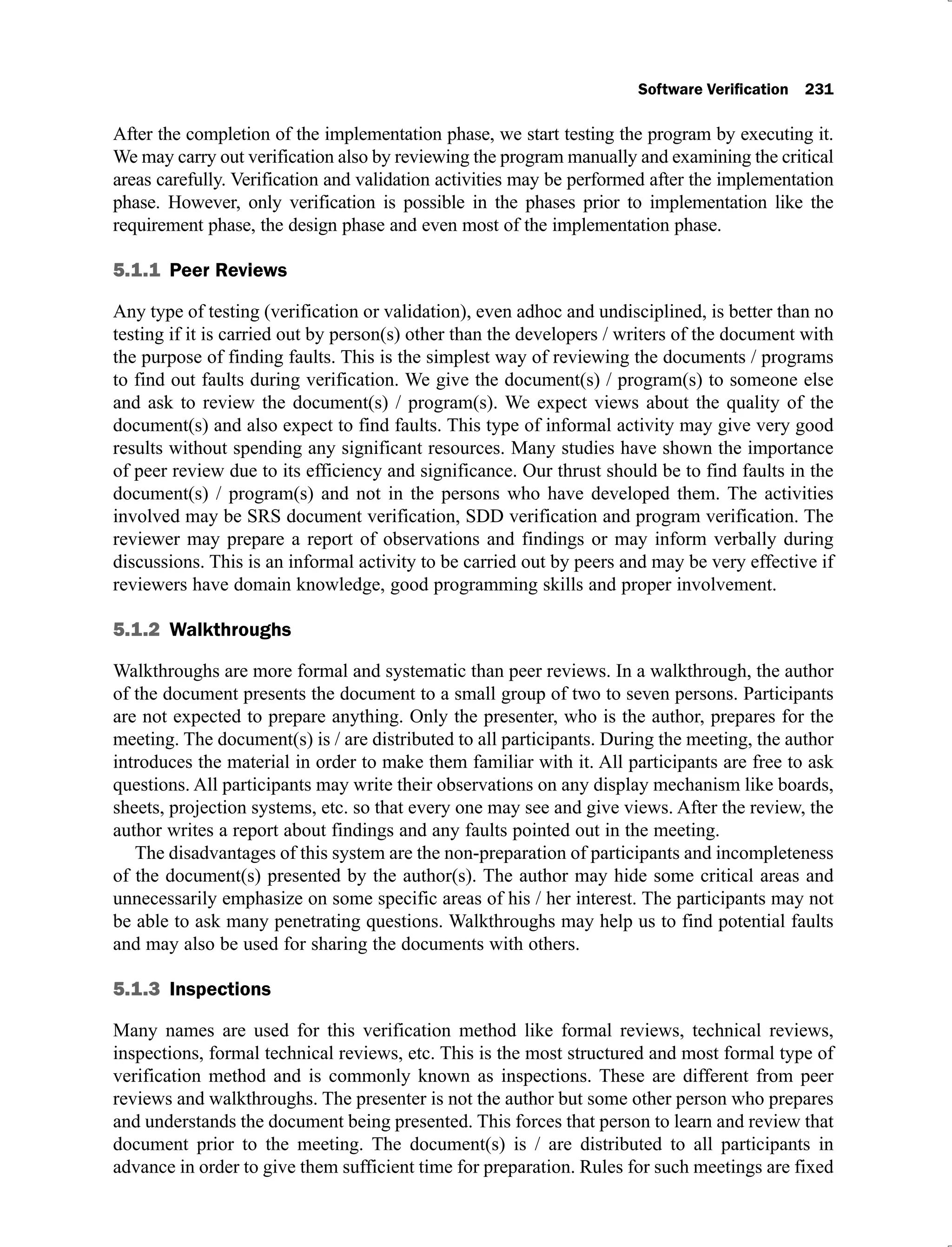 After the completion of the implementation phase, we start testing the program by executing it.
We may carry out verification also by reviewing the program manually and examining the critical
areas carefully. Verification and validation activities may be performed after the implementation
phase. However, only verification is possible in the phases prior to implementation like the
requirement phase, the design phase and even most of the implementation phase.
5.1.1 Peer Reviews
Any type of testing (verification or validation), even adhoc and undisciplined, is better than no
testing if it is carried out by person(s) other than the developers / writers of the document with
the purpose of finding faults. This is the simplest way of reviewing the documents / programs
to find out faults during verification. We give the document(s) / program(s) to someone else
and ask to review the document(s) / program(s). We expect views about the quality of the
document(s) and also expect to find faults. This type of informal activity may give very good
results without spending any significant resources. Many studies have shown the importance
of peer review due to its efficiency and significance. Our thrust should be to find faults in the
document(s) / program(s) and not in the persons who have developed them. The activities
involved may be SRS document verification, SDD verification and program verification. The
reviewer may prepare a report of observations and findings or may inform verbally during
discussions. This is an informal activity to be carried out by peers and may be very effective if
reviewers have domain knowledge, good programming skills and proper involvement.
5.1.2 Walkthroughs
Walkthroughs are more formal and systematic than peer reviews. In a walkthrough, the author
of the document presents the document to a small group of two to seven persons. Participants
are not expected to prepare anything. Only the presenter, who is the author, prepares for the
meeting. The document(s) is / are distributed to all participants. During the meeting, the author
introduces the material in order to make them familiar with it. All participants are free to ask
questions. All participants may write their observations on any display mechanism like boards,
sheets, projection systems, etc. so that every one may see and give views. After the review, the
author writes a report about findings and any faults pointed out in the meeting.
The disadvantages of this system are the non-preparation of participants and incompleteness
of the document(s) presented by the author(s). The author may hide some critical areas and
unnecessarily emphasize on some specific areas of his / her interest. The participants may not
be able to ask many penetrating questions. Walkthroughs may help us to find potential faults
and may also be used for sharing the documents with others.
5.1.3
Many names are used for this verification method like formal reviews, technical reviews,
inspections, formal technical reviews, etc. This is the most structured and most formal type of
verification method and is commonly known as inspections. These are different from peer
reviews and walkthroughs. The presenter is not the author but some other person who prepares
and understands the document being presented. This forces that person to learn and review that
document prior to the meeting. The document(s) is / are distributed to all participants in
advance in order to give them sufficient time for preparation. Rules for such meetings are fixed
 