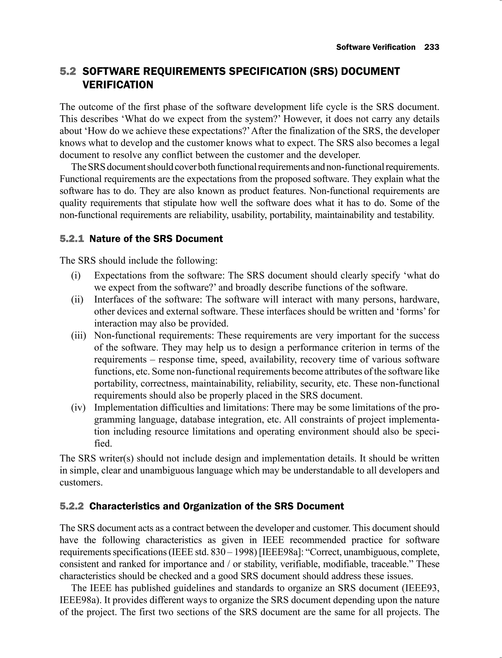5.2 SOFTWARE REQUIREMENTS SPECIFICATION (SRS) DOCUMENT
VERIFICATION
The outcome of the first phase of the software development life cycle is the SRS document.
This describes ‘What do we expect from the system?’ However, it does not carry any details
about ‘How do we achieve these expectations?’After the finalization of the SRS, the developer
knows what to develop and the customer knows what to expect. The SRS also becomes a legal
document to resolve any conflict between the customer and the developer.
TheSRSdocumentshouldcoverbothfunctionalrequirementsandnon-functionalrequirements.
Functional requirements are the expectations from the proposed software. They explain what the
software has to do. They are also known as product features. Non-functional requirements are
quality requirements that stipulate how well the software does what it has to do. Some of the
non-functional requirements are reliability, usability, portability, maintainability and testability.
5.2.1
The SRS should include the following:
Expectations from the software: The SRS document should clearly specify ‘what do
(i)
we expect from the software?’ and broadly describe functions of the software.
Interfaces of the software: The software will interact with many persons, hardware,
(ii)
other devices and external software. These interfaces should be written and ‘forms’for
interaction may also be provided.
Non-functional requirements: These requirements are very important for the success
(iii)
of the software. They may help us to design a performance criterion in terms of the
requirements – response time, speed, availability, recovery time of various software
functions, etc. Some non-functional requirements become attributes of the software like
portability, correctness, maintainability, reliability, security, etc. These non-functional
requirements should also be properly placed in the SRS document.
Implementation difficulties and limitations: There may be some limitations of the pro-
(iv)
gramming language, database integration, etc. All constraints of project implementa-
tion including resource limitations and operating environment should also be speci-
fied.
The SRS writer(s) should not include design and implementation details. It should be written
in simple, clear and unambiguous language which may be understandable to all developers and
customers.
5.2.2
The SRS document acts as a contract between the developer and customer. This document should
have the following characteristics as given in IEEE recommended practice for software
requirements specifications (IEEE std. 830 – 1998) [IEEE98a]: “Correct, unambiguous, complete,
consistent and ranked for importance and / or stability, verifiable, modifiable, traceable.” These
characteristics should be checked and a good SRS document should address these issues.
The IEEE has published guidelines and standards to organize an SRS document (IEEE93,
IEEE98a). It provides different ways to organize the SRS document depending upon the nature
of the project. The first two sections of the SRS document are the same for all projects. The
 