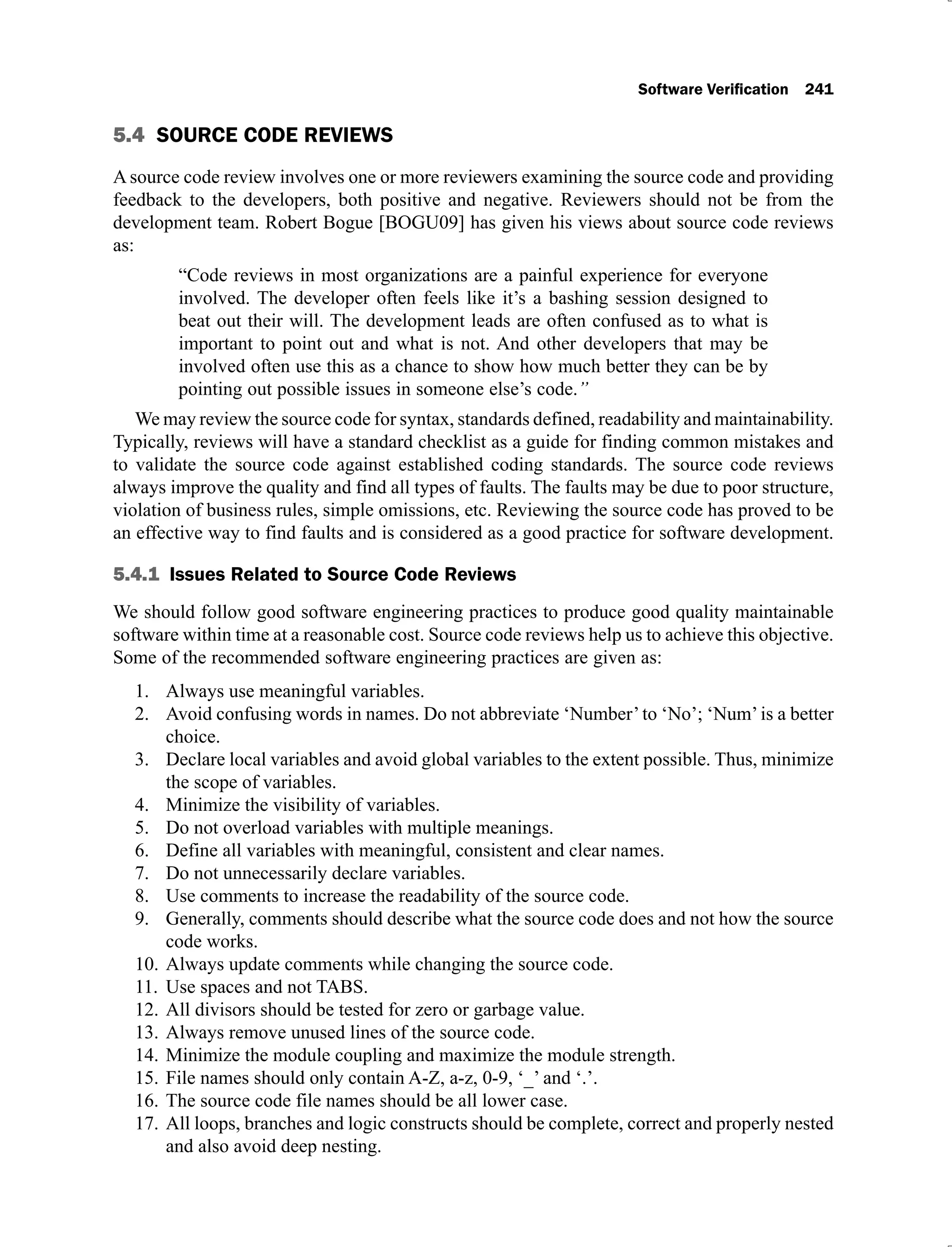 5.4 SOURCE CODE REVIEWS
A source code review involves one or more reviewers examining the source code and providing
feedback to the developers, both positive and negative. Reviewers should not be from the
development team. Robert Bogue [BOGU09] has given his views about source code reviews
as:
“Code reviews in most organizations are a painful experience for everyone
involved. The developer often feels like it’s a bashing session designed to
beat out their will. The development leads are often confused as to what is
important to point out and what is not. And other developers that may be
involved often use this as a chance to show how much better they can be by
pointing out possible issues in someone else’s code.”
We may review the source code for syntax, standards defined, readability and maintainability.
Typically, reviews will have a standard checklist as a guide for finding common mistakes and
to validate the source code against established coding standards. The source code reviews
always improve the quality and find all types of faults. The faults may be due to poor structure,
violation of business rules, simple omissions, etc. Reviewing the source code has proved to be
an effective way to find faults and is considered as a good practice for software development.
5.4.1
We should follow good software engineering practices to produce good quality maintainable
software within time at a reasonable cost. Source code reviews help us to achieve this objective.
Some of the recommended software engineering practices are given as:
Always use meaningful variables.
1.
Avoid confusing words in names. Do not abbreviate ‘Number’to ‘No’; ‘Num’is a better
2.
choice.
Declare local variables and avoid global variables to the extent possible. Thus, minimize
3.
the scope of variables.
Minimize the visibility of variables.
4.
Do not overload variables with multiple meanings.
5.
Define all variables with meaningful, consistent and clear names.
6.
Do not unnecessarily declare variables.
7.
Use comments to increase the readability of the source code.
8.
Generally, comments should describe what the source code does and not how the source
9.
code works.
Always update comments while changing the source code.
10.
Use spaces and not TABS.
11.
All divisors should be tested for zero or garbage value.
12.
Always remove unused lines of the source code.
13.
Minimize the module coupling and maximize the module strength.
14.
File names should only contain A-Z, a-z, 0-9, ‘_’ and ‘.’.
15.
The source code file names should be all lower case.
16.
All loops, branches and logic constructs should be complete, correct and properly nested
17.
and also avoid deep nesting.
 