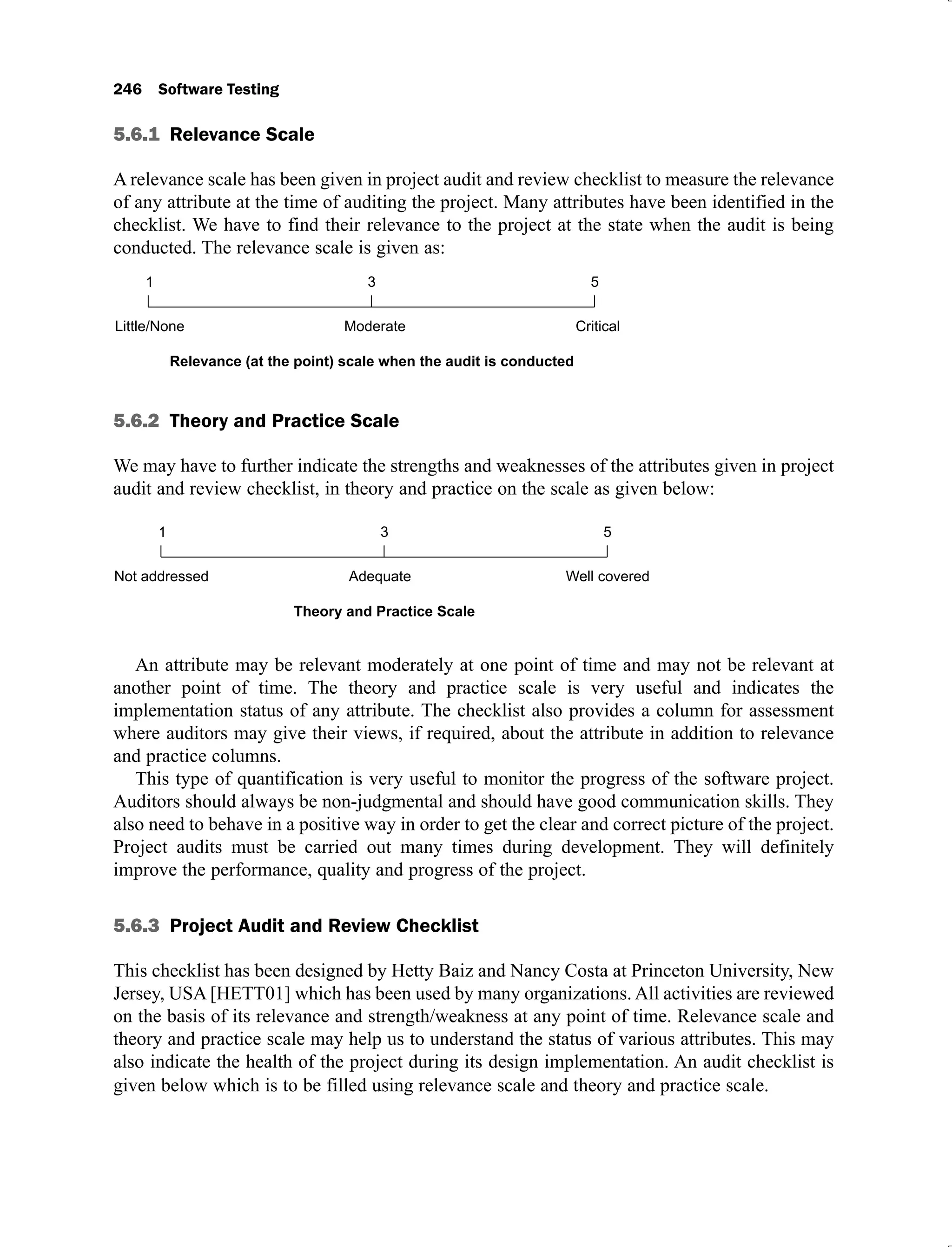 5.6.1
A relevance scale has been given in project audit and review checklist to measure the relevance
of any attribute at the time of auditing the project. Many attributes have been identified in the
checklist. We have to find their relevance to the project at the state when the audit is being
conducted. The relevance scale is given as:
5.6.2
We may have to further indicate the strengths and weaknesses of the attributes given in project
audit and review checklist, in theory and practice on the scale as given below:
An attribute may be relevant moderately at one point of time and may not be relevant at
another point of time. The theory and practice scale is very useful and indicates the
implementation status of any attribute. The checklist also provides a column for assessment
where auditors may give their views, if required, about the attribute in addition to relevance
and practice columns.
This type of quantification is very useful to monitor the progress of the software project.
Auditors should always be non-judgmental and should have good communication skills. They
also need to behave in a positive way in order to get the clear and correct picture of the project.
Project audits must be carried out many times during development. They will definitely
improve the performance, quality and progress of the project.
5.6.3
This checklist has been designed by Hetty Baiz and Nancy Costa at Princeton University, New
Jersey, USA [HETT01] which has been used by many organizations. All activities are reviewed
on the basis of its relevance and strength/weakness at any point of time. Relevance scale and
theory and practice scale may help us to understand the status of various attributes. This may
also indicate the health of the project during its design implementation. An audit checklist is
given below which is to be filled using relevance scale and theory and practice scale.
 