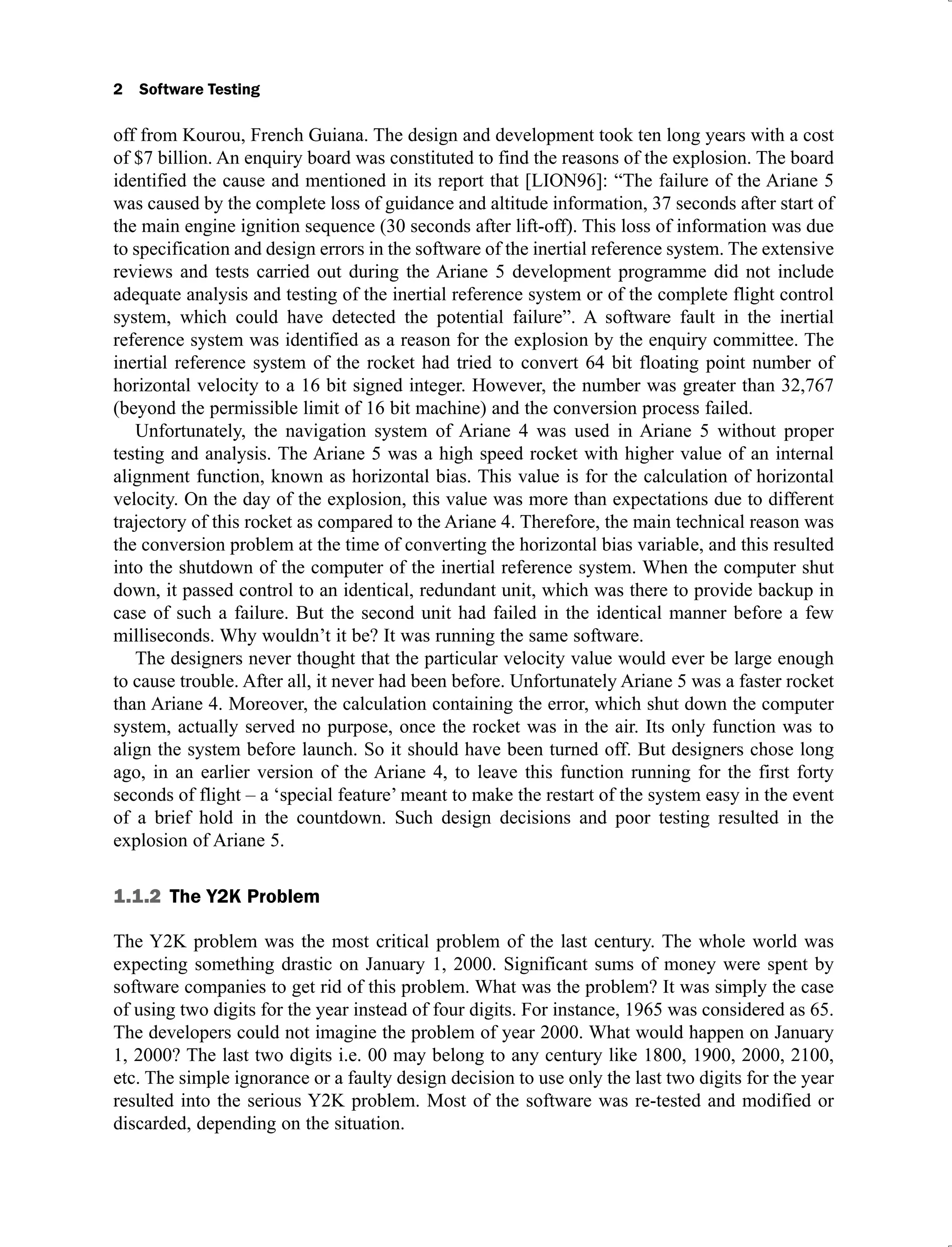 2 Software Testing
off from Kourou, French Guiana. The design and development took ten long years with a cost
of $7 billion. An enquiry board was constituted to find the reasons of the explosion. The board
identified the cause and mentioned in its report that [LION96]: “The failure of the Ariane 5
was caused by the complete loss of guidance and altitude information, 37 seconds after start of
the main engine ignition sequence (30 seconds after lift-off). This loss of information was due
to specification and design errors in the software of the inertial reference system. The extensive
reviews and tests carried out during the Ariane 5 development programme did not include
adequate analysis and testing of the inertial reference system or of the complete flight control
system, which could have detected the potential failure”. A software fault in the inertial
reference system was identified as a reason for the explosion by the enquiry committee. The
inertial reference system of the rocket had tried to convert 64 bit floating point number of
horizontal velocity to a 16 bit signed integer. However, the number was greater than 32,767
(beyond the permissible limit of 16 bit machine) and the conversion process failed.
Unfortunately, the navigation system of Ariane 4 was used in Ariane 5 without proper
testing and analysis. The Ariane 5 was a high speed rocket with higher value of an internal
alignment function, known as horizontal bias. This value is for the calculation of horizontal
velocity. On the day of the explosion, this value was more than expectations due to different
trajectory of this rocket as compared to the Ariane 4. Therefore, the main technical reason was
the conversion problem at the time of converting the horizontal bias variable, and this resulted
into the shutdown of the computer of the inertial reference system. When the computer shut
down, it passed control to an identical, redundant unit, which was there to provide backup in
case of such a failure. But the second unit had failed in the identical manner before a few
milliseconds. Why wouldn’t it be? It was running the same software.
The designers never thought that the particular velocity value would ever be large enough
to cause trouble. After all, it never had been before. Unfortunately Ariane 5 was a faster rocket
than Ariane 4. Moreover, the calculation containing the error, which shut down the computer
system, actually served no purpose, once the rocket was in the air. Its only function was to
align the system before launch. So it should have been turned off. But designers chose long
ago, in an earlier version of the Ariane 4, to leave this function running for the first forty
seconds of flight – a ‘special feature’ meant to make the restart of the system easy in the event
of a brief hold in the countdown. Such design decisions and poor testing resulted in the
explosion of Ariane 5.
1.1.2 The Y2K Problem
The Y2K problem was the most critical problem of the last century. The whole world was
expecting something drastic on January 1, 2000. Significant sums of money were spent by
software companies to get rid of this problem. What was the problem? It was simply the case
of using two digits for the year instead of four digits. For instance, 1965 was considered as 65.
The developers could not imagine the problem of year 2000. What would happen on January
1, 2000? The last two digits i.e. 00 may belong to any century like 1800, 1900, 2000, 2100,
etc. The simple ignorance or a faulty design decision to use only the last two digits for the year
resulted into the serious Y2K problem. Most of the software was re-tested and modified or
discarded, depending on the situation.
 