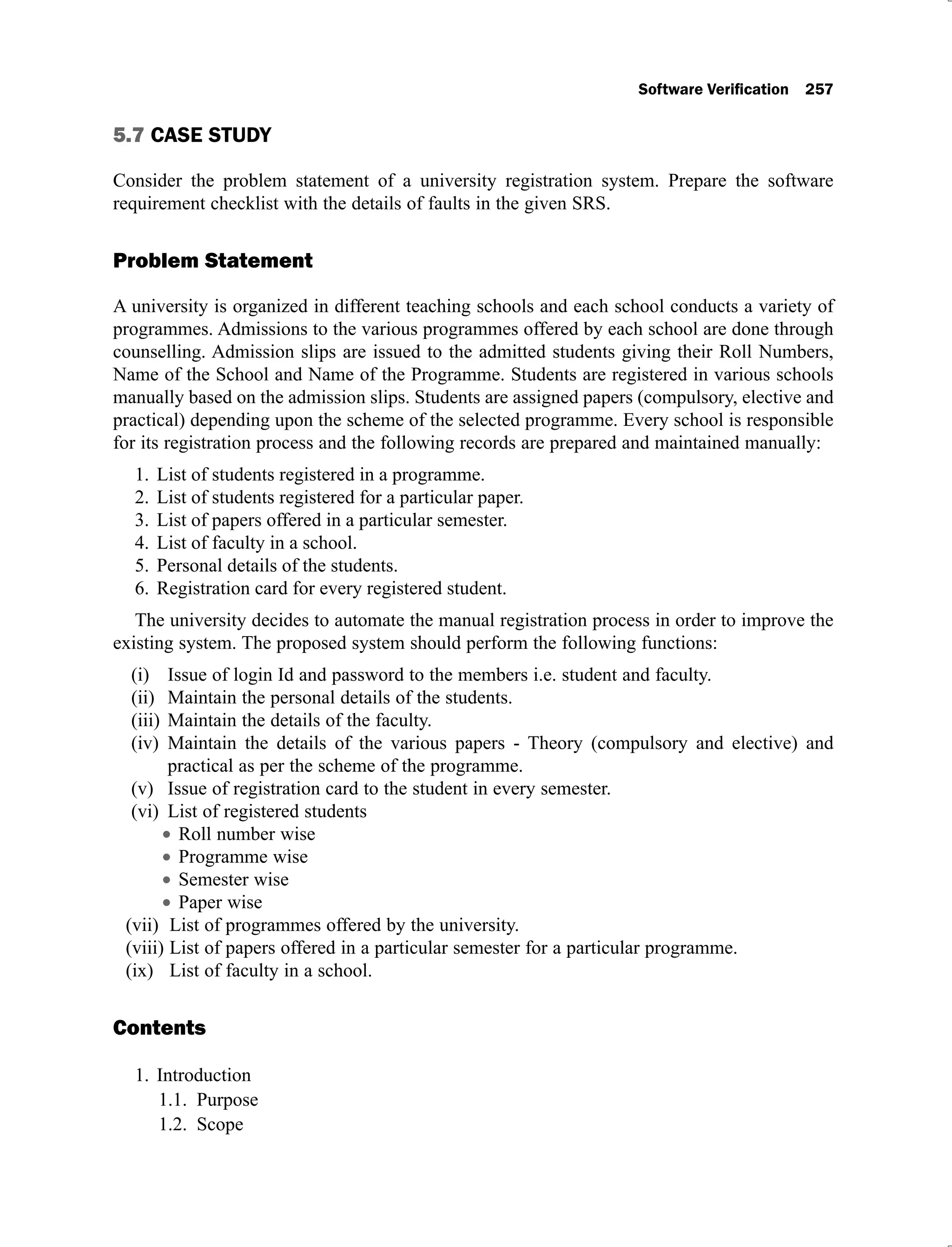 5.7 CASE STUDY
Consider the problem statement of a university registration system. Prepare the software
requirement checklist with the details of faults in the given SRS.
Problem Statement
A university is organized in different teaching schools and each school conducts a variety of
programmes. Admissions to the various programmes offered by each school are done through
counselling. Admission slips are issued to the admitted students giving their Roll Numbers,
Name of the School and Name of the Programme. Students are registered in various schools
manually based on the admission slips. Students are assigned papers (compulsory, elective and
practical) depending upon the scheme of the selected programme. Every school is responsible
for its registration process and the following records are prepared and maintained manually:
List of students registered in a programme.
1.
List of students registered for a particular paper.
2.
List of papers offered in a particular semester.
3.
List of faculty in a school.
4.
Personal details of the students.
5.
Registration card for every registered student.
6.
The university decides to automate the manual registration process in order to improve the
existing system. The proposed system should perform the following functions:
Issue of login Id and password to the members i.e. student and faculty.
(i)
Maintain the personal details of the students.
(ii)
Maintain the details of the faculty.
(iii)
Maintain the details of the various papers - Theory (compulsory and elective) and
(iv)
practical as per the scheme of the programme.
Issue of registration card to the student in every semester.
(v)
List of registered students
(vi)
Roll number wise
Programme wise
Semester wise
Paper wise
List of programmes offered by the university.
(vii)
List of papers offered in a particular semester for a particular programme.
(viii)
List of faculty in a school.
(ix)
Contents
Introduction
1.
1.1. Purpose
1.2. Scope
 
