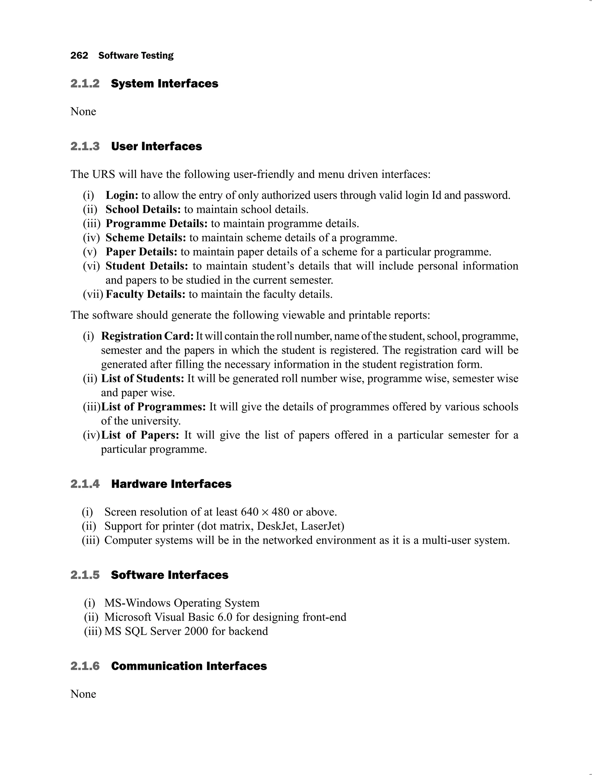 2.1.2 System Interfaces
None
2.1.3 User Interfaces
The URS will have the following user-friendly and menu driven interfaces:
(i) Login: to allow the entry of only authorized users through valid login Id and password.
(ii) School Details: to maintain school details.
(iii) Programme Details: to maintain programme details.
(iv) Scheme Details: to maintain scheme details of a programme.
(v) Paper Details: to maintain paper details of a scheme for a particular programme.
(vi) Student Details: to maintain student’s details that will include personal information
and papers to be studied in the current semester.
(vii) Faculty Details: to maintain the faculty details.
The software should generate the following viewable and printable reports:
(i) RegistrationCard:Itwillcontaintherollnumber,nameofthestudent,school,programme,
semester and the papers in which the student is registered. The registration card will be
generated after filling the necessary information in the student registration form.
(ii) List of Students: It will be generated roll number wise, programme wise, semester wise
and paper wise.
(iii)List of Programmes: It will give the details of programmes offered by various schools
of the university.
(iv)List of Papers: It will give the list of papers offered in a particular semester for a
particular programme.
2.1.4 Hardware Interfaces
Screen resolution of at least 640
(i) 480 or above.
Support for printer (dot matrix, DeskJet, LaserJet)
(ii)
Computer systems will be in the networked environment as it is a multi-user system.
(iii)
2.1.5 Software Interfaces
MS-Windows Operating System
(i)
Microsoft Visual Basic 6.0 for designing front-end
(ii)
MS SQL Server 2000 for backend
(iii)
2.1.6 Communication Interfaces
None
 