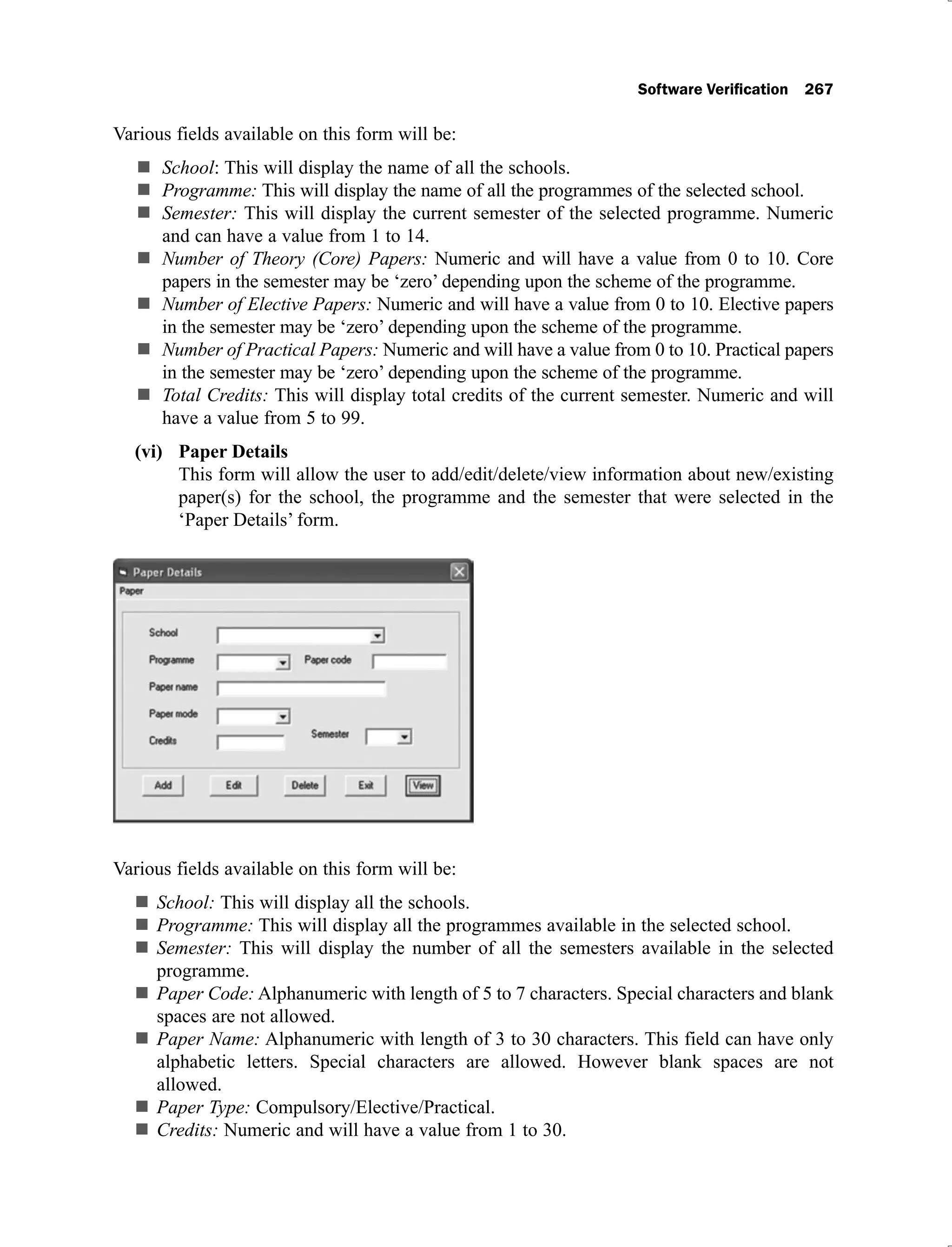 Various fields available on this form will be:
School: This will display the name of all the schools.
Programme: This will display the name of all the programmes of the selected school.
Semester: This will display the current semester of the selected programme. Numeric
and can have a value from 1 to 14.
Number of Theory (Core) Papers: Numeric and will have a value from 0 to 10. Core
papers in the semester may be ‘zero’ depending upon the scheme of the programme.
Number of Elective Papers: Numeric and will have a value from 0 to 10. Elective papers
in the semester may be ‘zero’ depending upon the scheme of the programme.
Number of Practical Papers: Numeric and will have a value from 0 to 10. Practical papers
in the semester may be ‘zero’ depending upon the scheme of the programme.
Total Credits: This will display total credits of the current semester. Numeric and will
have a value from 5 to 99.
Paper Details
(vi)
This form will allow the user to add/edit/delete/view information about new/existing
paper(s) for the school, the programme and the semester that were selected in the
‘Paper Details’ form.
Various fields available on this form will be:
School: This will display all the schools.
Programme: This will display all the programmes available in the selected school.
Semester: This will display the number of all the semesters available in the selected
programme.
Paper Code: Alphanumeric with length of 5 to 7 characters. Special characters and blank
spaces are not allowed.
Paper Name: Alphanumeric with length of 3 to 30 characters. This field can have only
alphabetic letters. Special characters are allowed. However blank spaces are not
allowed.
Paper Type: Compulsory/Elective/Practical.
Credits: Numeric and will have a value from 1 to 30.
 