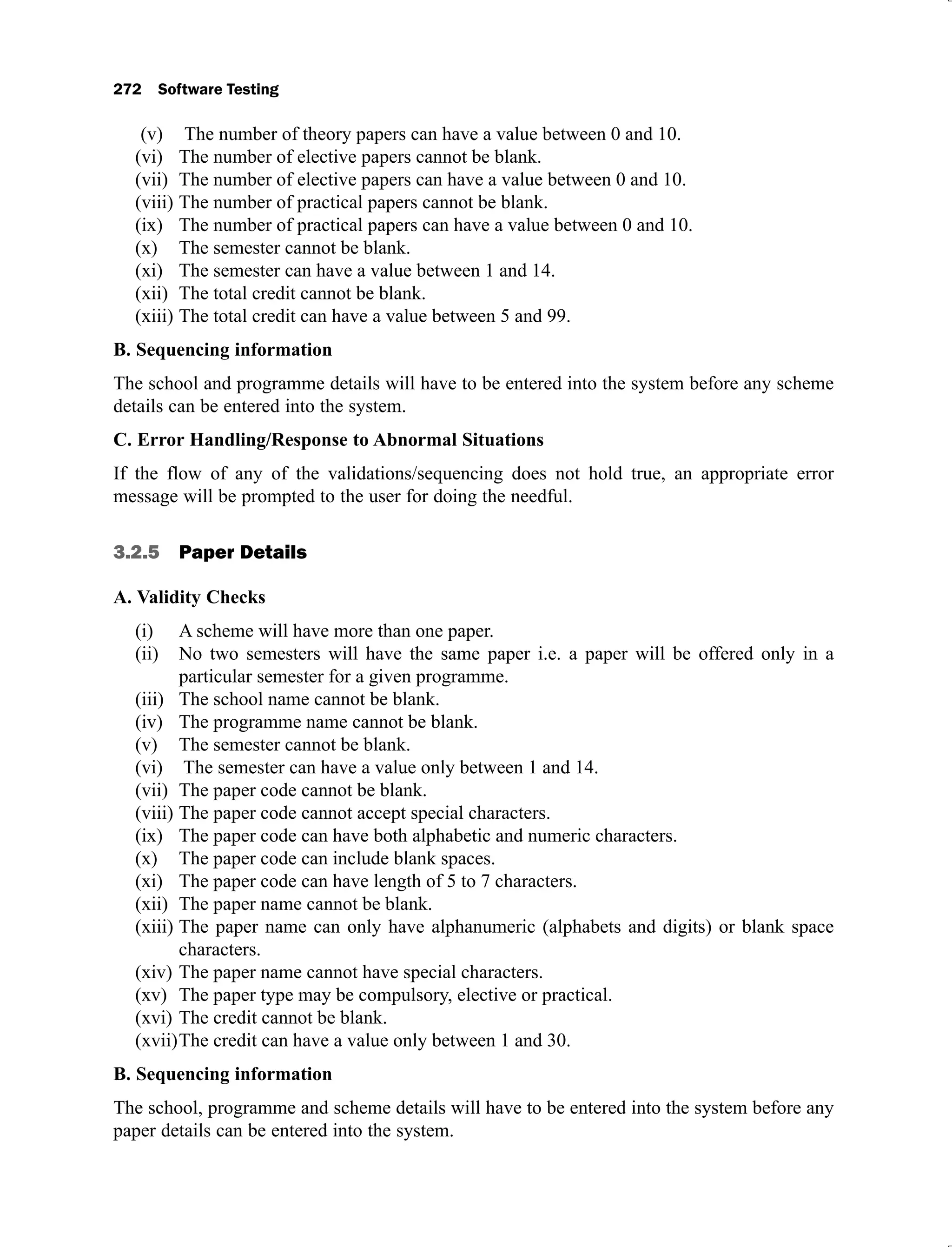 The number of theory papers can have a value between 0 and 10.
(v)
The number of elective papers cannot be blank.
(vi)
The number of elective papers can have a value between 0 and 10.
(vii)
The number of practical papers cannot be blank.
(viii)
The number of practical papers can have a value between 0 and 10.
(ix)
The semester cannot be blank.
(x)
The semester can have a value between 1 and 14.
(xi)
The total credit cannot be blank.
(xii)
The total credit can have a value between 5 and 99.
(xiii)
B. Sequencing information
The school and programme details will have to be entered into the system before any scheme
details can be entered into the system.
C. Error Handling/Response to Abnormal Situations
If the flow of any of the validations/sequencing does not hold true, an appropriate error
message will be prompted to the user for doing the needful.
3.2.5 Paper Details
A. Validity Checks
A scheme will have more than one paper.
(i)
No two semesters will have the same paper i.e. a paper will be offered only in a
(ii)
particular semester for a given programme.
The school name cannot be blank.
(iii)
The programme name cannot be blank.
(iv)
The semester cannot be blank.
(v)
The semester can have a value only between 1 and 14.
(vi)
The paper code cannot be blank.
(vii)
The paper code cannot accept special characters.
(viii)
The paper code can have both alphabetic and numeric characters.
(ix)
The paper code can include blank spaces.
(x)
The paper code can have length of 5 to 7 characters.
(xi)
The paper name cannot be blank.
(xii)
The paper name can only have alphanumeric (alphabets and digits) or blank space
(xiii)
characters.
The paper name cannot have special characters.
(xiv)
The paper type may be compulsory, elective or practical.
(xv)
The credit cannot be blank.
(xvi)
The credit can have a value only between 1 and 30.
(xvii)
B. Sequencing information
The school, programme and scheme details will have to be entered into the system before any
paper details can be entered into the system.
 
