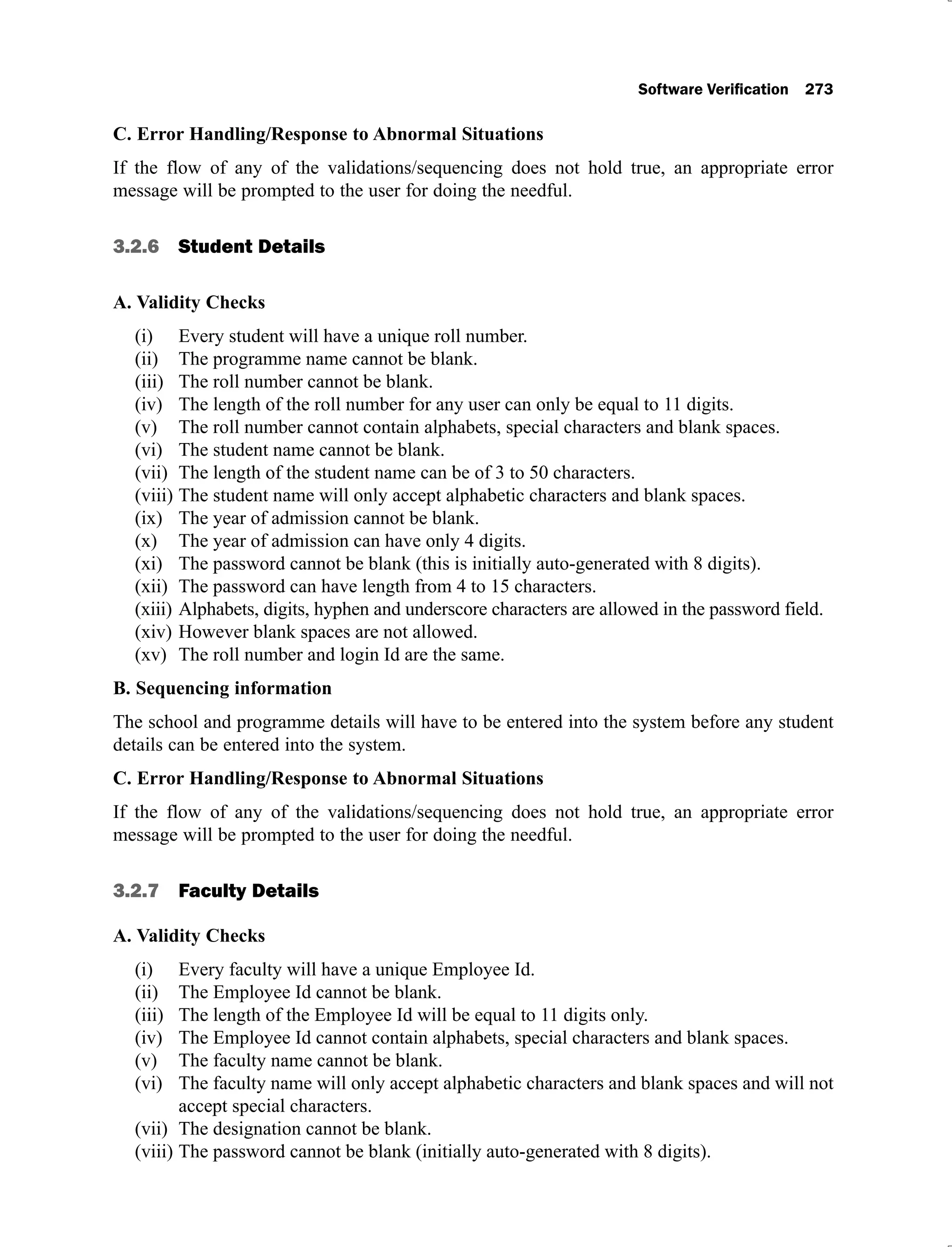C. Error Handling/Response to Abnormal Situations
If the flow of any of the validations/sequencing does not hold true, an appropriate error
message will be prompted to the user for doing the needful.
3.2.6 Student Details
A. Validity Checks
Every student will have a unique roll number.
(i)
The programme name cannot be blank.
(ii)
The roll number cannot be blank.
(iii)
The length of the roll number for any user can only be equal to 11 digits.
(iv)
The roll number cannot contain alphabets, special characters and blank spaces.
(v)
The student name cannot be blank.
(vi)
The length of the student name can be of 3 to 50 characters.
(vii)
The student name will only accept alphabetic characters and blank spaces.
(viii)
The year of admission cannot be blank.
(ix)
The year of admission can have only 4 digits.
(x)
The password cannot be blank (this is initially auto-generated with 8 digits).
(xi)
The password can have length from 4 to 15 characters.
(xii)
Alphabets, digits, hyphen and underscore characters are allowed in the password field.
(xiii)
However blank spaces are not allowed.
(xiv)
The roll number and login Id are the same.
(xv)
B. Sequencing information
The school and programme details will have to be entered into the system before any student
details can be entered into the system.
C. Error Handling/Response to Abnormal Situations
If the flow of any of the validations/sequencing does not hold true, an appropriate error
message will be prompted to the user for doing the needful.
3.2.7 Faculty Details
A. Validity Checks
Every faculty will have a unique Employee Id.
(i)
The Employee Id cannot be blank.
(ii)
The length of the Employee Id will be equal to 11 digits only.
(iii)
The Employee Id cannot contain alphabets, special characters and blank spaces.
(iv)
The faculty name cannot be blank.
(v)
The faculty name will only accept alphabetic characters and blank spaces and will not
(vi)
accept special characters.
The designation cannot be blank.
(vii)
The password cannot be blank (initially auto-generated with 8 digits).
(viii)
 