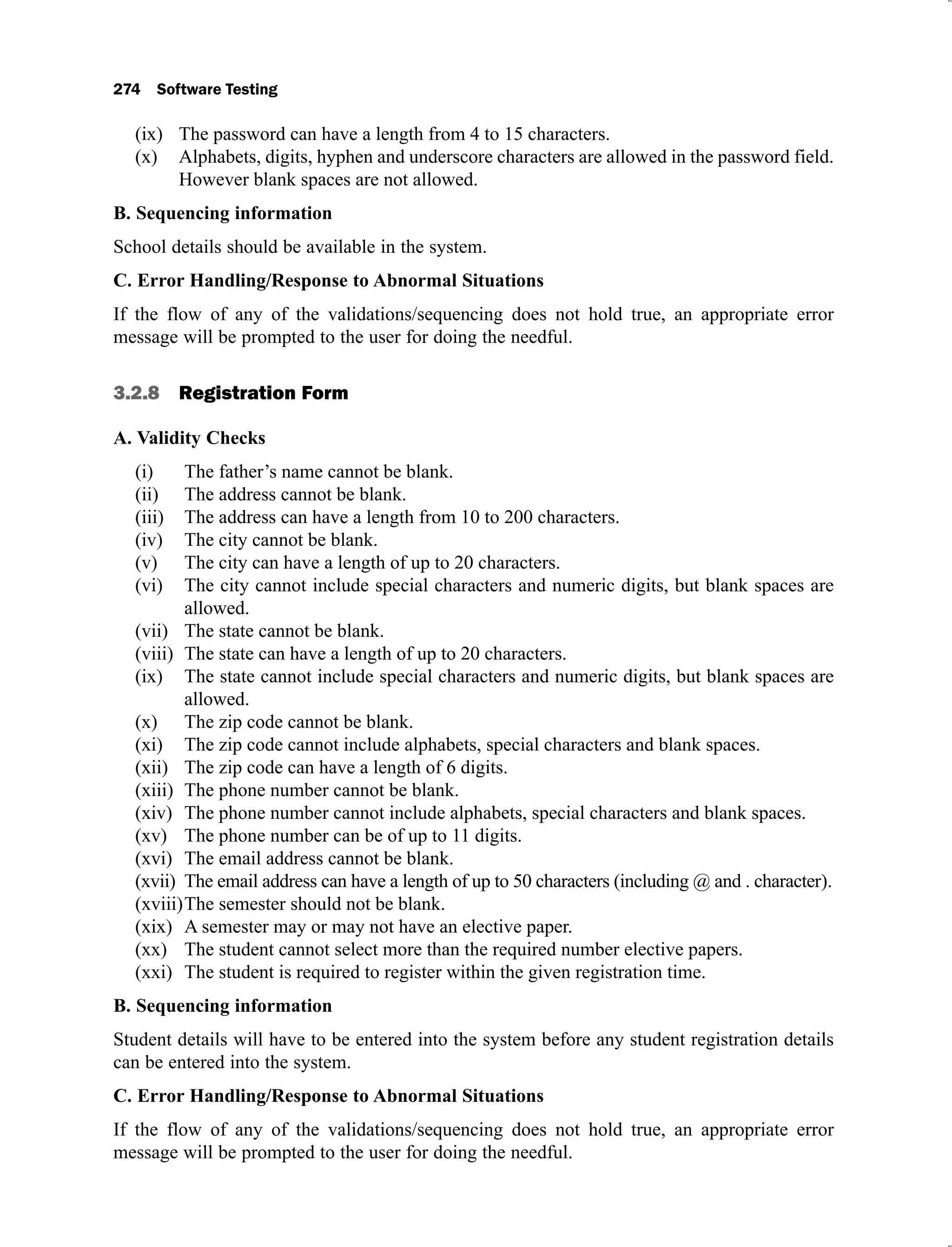 The password can have a length from 4 to 15 characters.
(ix)
Alphabets, digits, hyphen and underscore characters are allowed in the password field.
(x)
However blank spaces are not allowed.
B. Sequencing information
School details should be available in the system.
C. Error Handling/Response to Abnormal Situations
If the flow of any of the validations/sequencing does not hold true, an appropriate error
message will be prompted to the user for doing the needful.
3.2.8 Registration Form
A. Validity Checks
The father’s name cannot be blank.
(i)
The address cannot be blank.
(ii)
The address can have a length from 10 to 200 characters.
(iii)
The city cannot be blank.
(iv)
The city can have a length of up to 20 characters.
(v)
The city cannot include special characters and numeric digits, but blank spaces are
(vi)
allowed.
The state cannot be blank.
(vii)
The state can have a length of up to 20 characters.
(viii)
The state cannot include special characters and numeric digits, but blank spaces are
(ix)
allowed.
The zip code cannot be blank.
(x)
The zip code cannot include alphabets, special characters and blank spaces.
(xi)
The zip code can have a length of 6 digits.
(xii)
The phone number cannot be blank.
(xiii)
The phone number cannot include alphabets, special characters and blank spaces.
(xiv)
The phone number can be of up to 11 digits.
(xv)
The email address cannot be blank.
(xvi)
The email address can have a length of up to 50 characters (including @ and . character).
(xvii)
The semester should not be blank.
(xviii)
A semester may or may not have an elective paper.
(xix)
The student cannot select more than the required number elective papers.
(xx)
The student is required to register within the given registration time.
(xxi)
B. Sequencing information
Student details will have to be entered into the system before any student registration details
can be entered into the system.
C. Error Handling/Response to Abnormal Situations
If the flow of any of the validations/sequencing does not hold true, an appropriate error
message will be prompted to the user for doing the needful.
 