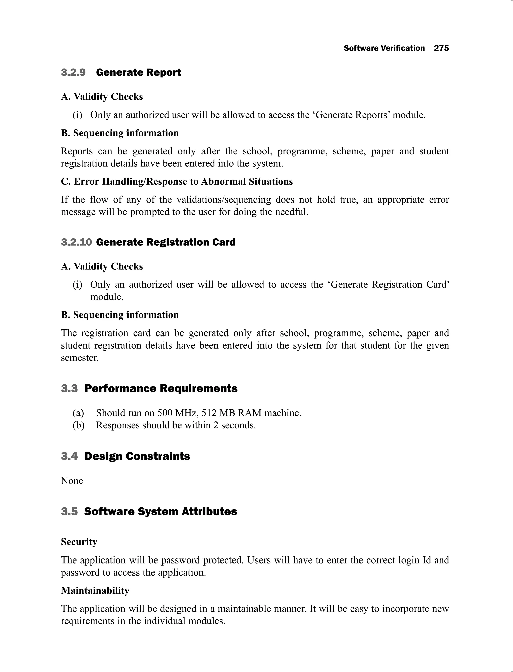 3.2.9 Generate Report
A. Validity Checks
Only an authorized user will be allowed to access the ‘Generate Reports’ module.
(i)
B. Sequencing information
Reports can be generated only after the school, programme, scheme, paper and student
registration details have been entered into the system.
C. Error Handling/Response to Abnormal Situations
If the flow of any of the validations/sequencing does not hold true, an appropriate error
message will be prompted to the user for doing the needful.
3.2.10 Generate Registration Card
A. Validity Checks
Only an authorized user will be allowed to access the ‘Generate Registration Card’
(i)
module.
B. Sequencing information
The registration card can be generated only after school, programme, scheme, paper and
student registration details have been entered into the system for that student for the given
semester.
3.3 Performance Requirements
Should run on 500 MHz, 512 MB RAM machine.
(a)
Responses should be within 2 seconds.
(b)
3.4 Design Constraints
None
3.5 Software System Attributes
Security
The application will be password protected. Users will have to enter the correct login Id and
password to access the application.
Maintainability
The application will be designed in a maintainable manner. It will be easy to incorporate new
requirements in the individual modules.
 