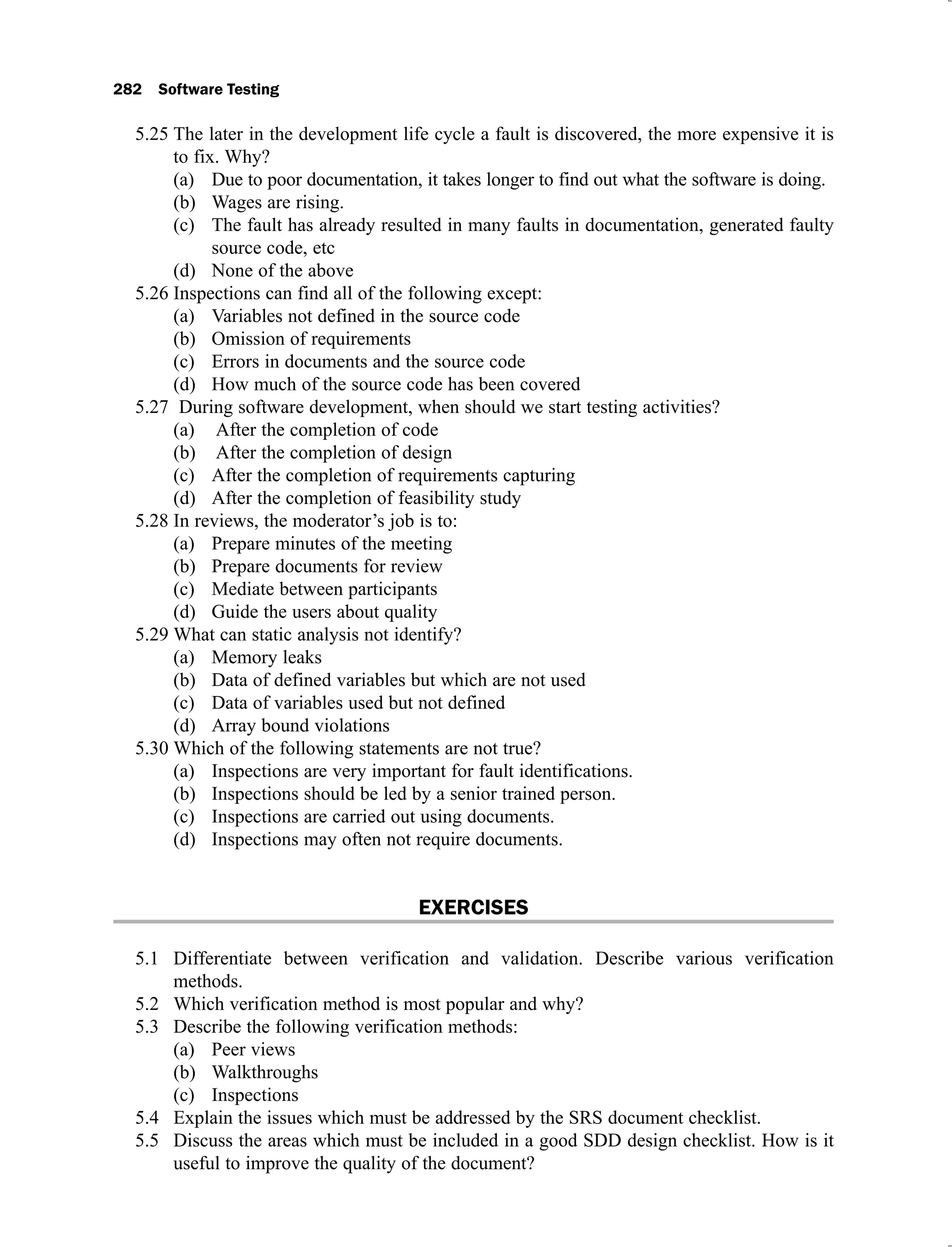 The later in the development life cycle a fault is discovered, the more expensive it is
5.25
to fix. Why?
Due to poor documentation, it takes longer to find out what the software is doing.
(a)
Wages are rising.
(b)
The fault has already resulted in many faults in documentation, generated faulty
(c)
source code, etc
None of the above
(d)
Inspections can find all of the following except:
5.26
Variables not defined in the source code
(a)
Omission of requirements
(b)
Errors in documents and the source code
(c)
How much of the source code has been covered
(d)
During software development, when should we start testing activities?
5.27
After the completion of code
(a)
After the completion of design
(b)
After the completion of requirements capturing
(c)
After the completion of feasibility study
(d)
In reviews, the moderator’s job is to:
5.28
Prepare minutes of the meeting
(a)
Prepare documents for review
(b)
Mediate between participants
(c)
Guide the users about quality
(d)
What can static analysis not identify?
5.29
Memory leaks
(a)
Data of defined variables but which are not used
(b)
Data of variables used but not defined
(c)
Array bound violations
(d)
Which of the following statements are not true?
5.30
Inspections are very important for fault identifications.
(a)
Inspections should be led by a senior trained person.
(b)
Inspections are carried out using documents.
(c)
Inspections may often not require documents.
(d)
EXERCISES
Differentiate between verification and validation. Describe various verification
5.1
methods.
Which verification method is most popular and why?
5.2
Describe the following verification methods:
5.3
Peer views
(a)
Walkthroughs
(b)
Inspections
(c)
Explain the issues which must be addressed by the SRS document checklist.
5.4
Discuss the areas which must be included in a good SDD design checklist. How is it
5.5
useful to improve the quality of the document?
 