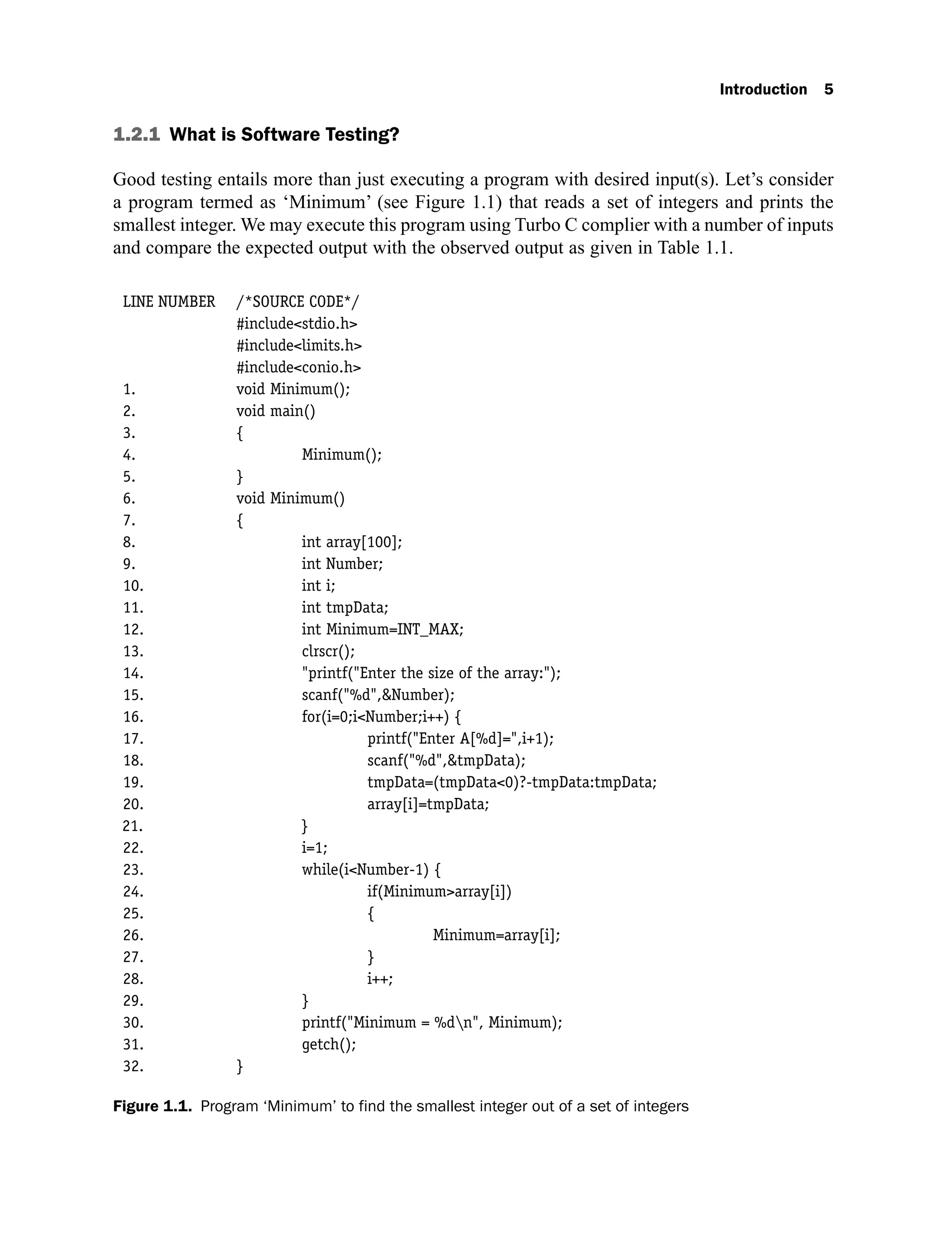 Introduction 5
1.2.1 What is Software Testing?
Good testing entails more than just executing a program with desired input(s). Let’s consider
a program termed as ‘Minimum’ (see Figure 1.1) that reads a set of integers and prints the
smallest integer. We may execute this program using Turbo C complier with a number of inputs
and compare the expected output with the observed output as given in Table 1.1.
LINE NUMBER /*SOURCE CODE*/
#include<stdio.h>
#include<limits.h>
#include<conio.h>
1. void Minimum();
2. void main()
3. {
4. Minimum();
5. }
6. void Minimum()
7. {
8. int array[100];
9. int Number;
10. int i;
11. int tmpData;
12. int Minimum=INT_MAX;
13. clrscr();
14. "printf("Enter the size of the array:");
15. scanf("%d",&Number);
16. for(i=0;i<Number;i++) {
17. printf("Enter A[%d]=",i+1);
18. scanf("%d",&tmpData);
19. tmpData=(tmpData<0)?-tmpData:tmpData;
20. array[i]=tmpData;
21. }
22. i=1;
23. while(i<Number-1) {
24. if(Minimum>array[i])
25. {
26. Minimum=array[i];
27. }
28. i++;
29. }
30. printf("Minimum = %dn", Minimum);
31. getch();
32. }
Figure 1.1. Program ‘Minimum’ to find the smallest integer out of a set of integers
 