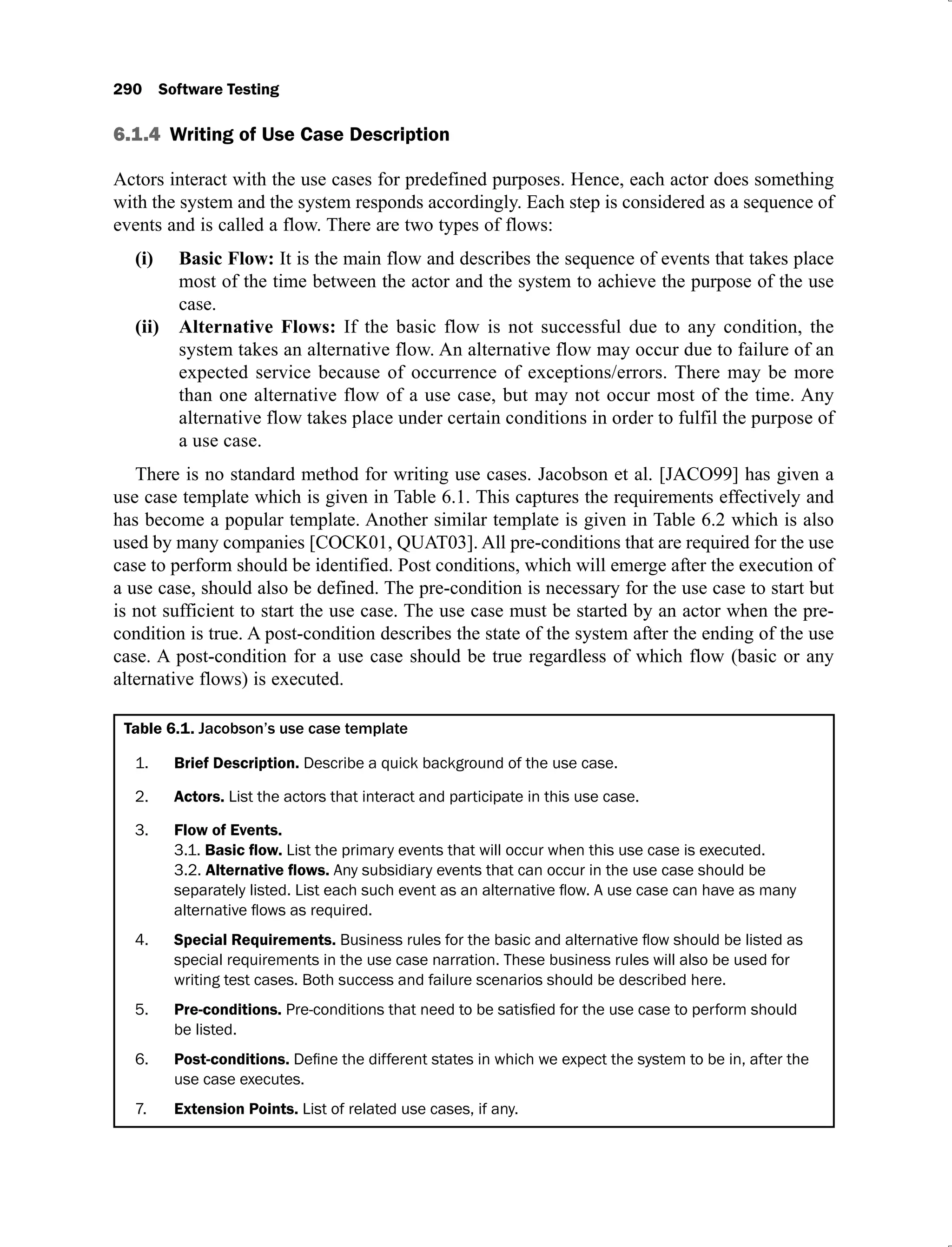 290 Software Testing
6.1.4 Writing of Use Case Description
Actors interact with the use cases for predefined purposes. Hence, each actor does something
with the system and the system responds accordingly. Each step is considered as a sequence of
events and is called a flow. There are two types of flows:
Basic Flow:
(i) It is the main flow and describes the sequence of events that takes place
most of the time between the actor and the system to achieve the purpose of the use
case.
Alternative Flows:
(ii) If the basic flow is not successful due to any condition, the
system takes an alternative flow. An alternative flow may occur due to failure of an
expected service because of occurrence of exceptions/errors. There may be more
than one alternative flow of a use case, but may not occur most of the time. Any
alternative flow takes place under certain conditions in order to fulfil the purpose of
a use case.
There is no standard method for writing use cases. Jacobson et al. [JACO99] has given a
use case template which is given in Table 6.1. This captures the requirements effectively and
has become a popular template. Another similar template is given in Table 6.2 which is also
used by many companies [COCK01, QUAT03]. All pre-conditions that are required for the use
case to perform should be identified. Post conditions, which will emerge after the execution of
a use case, should also be defined. The pre-condition is necessary for the use case to start but
is not sufficient to start the use case. The use case must be started by an actor when the pre-
condition is true. A post-condition describes the state of the system after the ending of the use
case. A post-condition for a use case should be true regardless of which flow (basic or any
alternative flows) is executed.
Table 6.1. Jacobson’s use case template
1. Brief Description. Describe a quick background of the use case.
2. Actors. List the actors that interact and participate in this use case.
3. Flow of Events.
3.1. List the primary events that will occur when this use case is executed.
3.2. Any subsidiary events that can occur in the use case should be
4. Special Requirements.
special requirements in the use case narration. These business rules will also be used for
writing test cases. Both success and failure scenarios should be described here.
5. Pre-conditions.
be listed.
6. Post-conditions.
use case executes.
7. Extension Points. List of related use cases, if any.
 