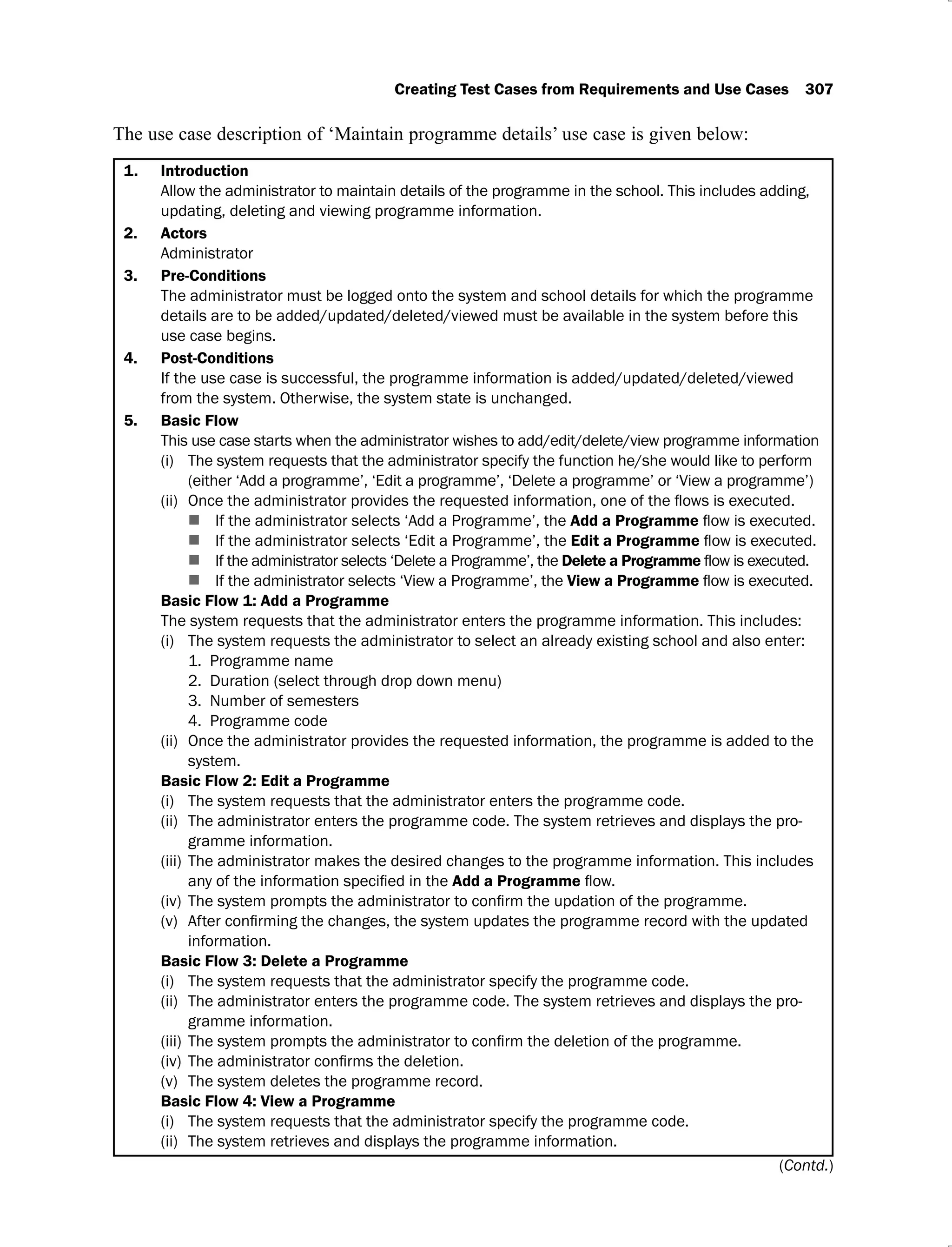 Creating Test Cases from Requirements and Use Cases 307
The use case description of ‘Maintain programme details’ use case is given below:
1. Introduction
Allow the administrator to maintain details of the programme in the school. This includes adding,
updating, deleting and viewing programme information.
2. Actors
Administrator
3. Pre-Conditions
The administrator must be logged onto the system and school details for which the programme
details are to be added/updated/deleted/viewed must be available in the system before this
use case begins.
4. Post-Conditions
If the use case is successful, the programme information is added/updated/deleted/viewed
from the system. Otherwise, the system state is unchanged.
5. Basic Flow
This use case starts when the administrator wishes to add/edit/delete/view programme information
The system requests that the administrator specify the function he/she would like to perform
(i)
(either ‘Add a programme’, ‘Edit a programme’, ‘Delete a programme’ or ‘View a programme’)
(ii)
If the administrator selects ‘Add a Programme’, the Add a Programme
If the administrator selects ‘Edit a Programme’, the Edit a Programme
If the administrator selects ‘Delete a Programme’, the Delete a Programme
If the administrator selects ‘View a Programme’, the View a Programme
Basic Flow 1: Add a Programme
The system requests that the administrator enters the programme information. This includes:
The system requests the administrator to select an already existing school and also enter:
(i)
1. Programme name
2. Duration (select through drop down menu)
3. Number of semesters
4. Programme code
Once the administrator provides the requested information, the programme is added to the
(ii)
system.
Basic Flow 2: Edit a Programme
The system requests that the administrator enters the programme code.
(i)
The administrator enters the programme code. The system retrieves and displays the pro-
(ii)
gramme information.
The administrator makes the desired changes to the programme information. This includes
(iii)
Add a Programme
(iv)
(v)
information.
Basic Flow 3: Delete a Programme
The system requests that the administrator specify the programme code.
(i)
The administrator enters the programme code. The system retrieves and displays the pro-
(ii)
gramme information.
(iii)
(iv)
The system deletes the programme record.
(v)
Basic Flow 4: View a Programme
The system requests that the administrator specify the programme code.
(i)
The system retrieves and displays the programme information.
(ii)
(Contd.)
 