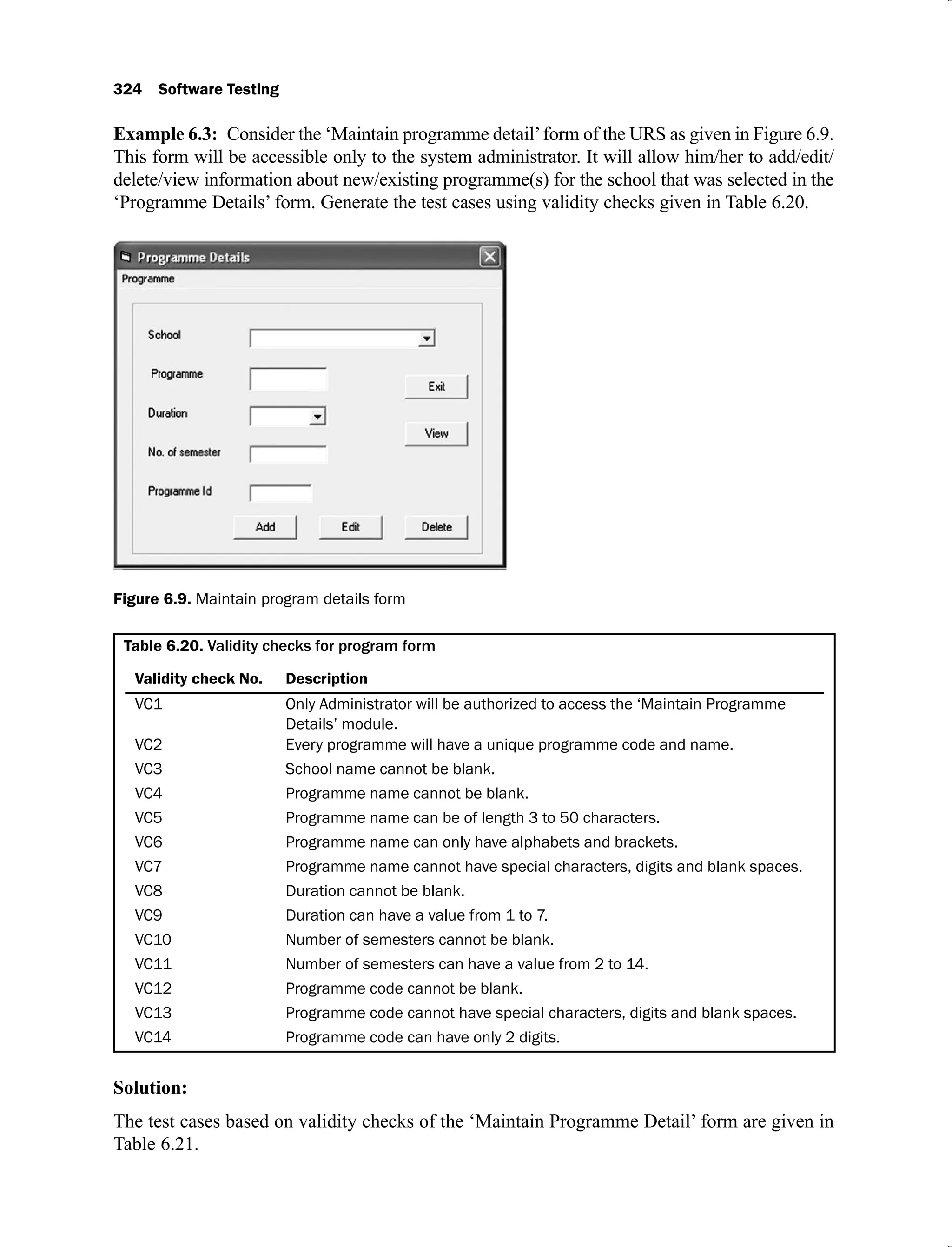 324 Software Testing
Example 6.3: Consider the ‘Maintain programme detail’form of the URS as given in Figure 6.9.
This form will be accessible only to the system administrator. It will allow him/her to add/edit/
delete/view information about new/existing programme(s) for the school that was selected in the
‘Programme Details’ form. Generate the test cases using validity checks given in Table 6.20.
Figure 6.9. Maintain program details form
Table 6.20.
Validity check No. Description
VC1 Only Administrator will be authorized to access the ‘Maintain Programme
Details’ module.
VC2 Every programme will have a unique programme code and name.
VC3 School name cannot be blank.
VC4 Programme name cannot be blank.
VC5 Programme name can be of length 3 to 50 characters.
VC6 Programme name can only have alphabets and brackets.
VC7 Programme name cannot have special characters, digits and blank spaces.
VC8 Duration cannot be blank.
VC9 Duration can have a value from 1 to 7.
VC10 Number of semesters cannot be blank.
VC11 Number of semesters can have a value from 2 to 14.
VC12 Programme code cannot be blank.
VC13 Programme code cannot have special characters, digits and blank spaces.
VC14 Programme code can have only 2 digits.
Solution:
The test cases based on validity checks of the ‘Maintain Programme Detail’ form are given in
Table 6.21.
 