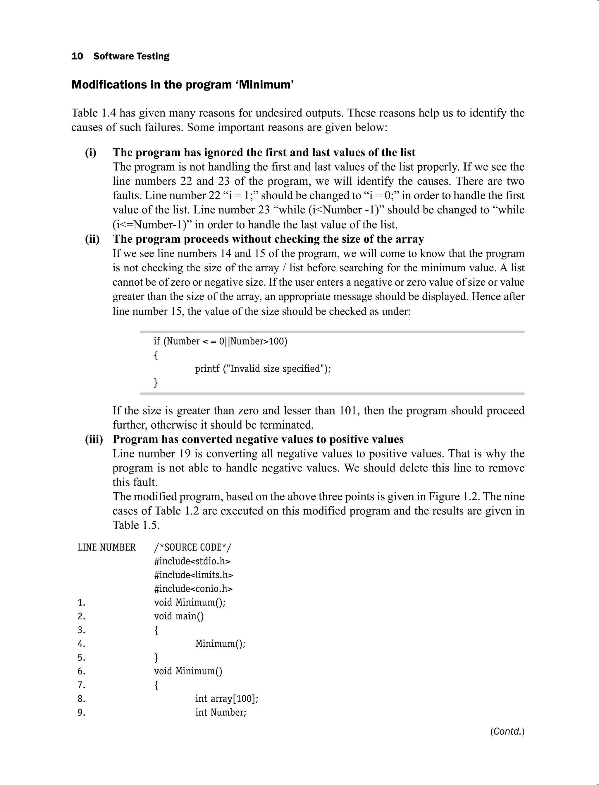 10 Software Testing
Modifications in the program ‘Minimum’
Table 1.4 has given many reasons for undesired outputs. These reasons help us to identify the
causes of such failures. Some important reasons are given below:
The program has ignored the first and last values of the list
(i)
The program is not handling the first and last values of the list properly. If we see the
line numbers 22 and 23 of the program, we will identify the causes. There are two
faults. Line number 22 “i = 1;” should be changed to “i = 0;” in order to handle the first
value of the list. Line number 23 “while (i<Number -1)” should be changed to “while
(i<=Number-1)” in order to handle the last value of the list.
The program proceeds without checking the size of the array
(ii)
If we see line numbers 14 and 15 of the program, we will come to know that the program
is not checking the size of the array / list before searching for the minimum value. A list
cannot be of zero or negative size. If the user enters a negative or zero value of size or value
greater than the size of the array, an appropriate message should be displayed. Hence after
line number 15, the value of the size should be checked as under:
if (Number < = 0||Number>100)
{
printf ("Invalid size speciﬁed");
}
If the size is greater than zero and lesser than 101, then the program should proceed
further, otherwise it should be terminated.
Program has converted negative values to positive values
(iii)
Line number 19 is converting all negative values to positive values. That is why the
program is not able to handle negative values. We should delete this line to remove
this fault.
The modified program, based on the above three points is given in Figure 1.2. The nine
cases of Table 1.2 are executed on this modified program and the results are given in
Table 1.5.
LINE NUMBER /*SOURCE CODE*/
#include<stdio.h>
#include<limits.h>
#include<conio.h>
1. void Minimum();
2. void main()
3. {
4. Minimum();
5. }
6. void Minimum()
7. {
8. int array[100];
9. int Number;
(Contd.)
 