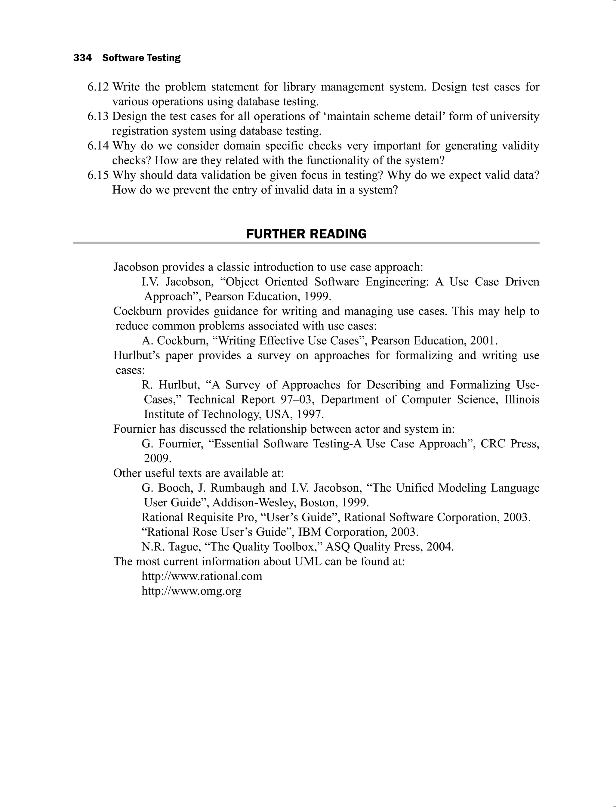 334 Software Testing
Write the problem statement for library management system. Design test cases for
6.12
various operations using database testing.
Design the test cases for all operations of ‘maintain scheme detail’ form of university
6.13
registration system using database testing.
Why do we consider domain specific checks very important for generating validity
6.14
checks? How are they related with the functionality of the system?
Why should data validation be given focus in testing? Why do we expect valid data?
6.15
How do we prevent the entry of invalid data in a system?
FURTHER READING
Jacobson provides a classic introduction to use case approach:
I.V. Jacobson, “Object Oriented Software Engineering: A Use Case Driven
Approach”, Pearson Education, 1999.
Cockburn provides guidance for writing and managing use cases. This may help to
reduce common problems associated with use cases:
A. Cockburn, “Writing Effective Use Cases”, Pearson Education, 2001.
Hurlbut’s paper provides a survey on approaches for formalizing and writing use
cases:
R. Hurlbut, “A Survey of Approaches for Describing and Formalizing Use-
Cases,” Technical Report 97–03, Department of Computer Science, Illinois
Institute of Technology, USA, 1997.
Fournier has discussed the relationship between actor and system in:
G. Fournier, “Essential Software Testing-A Use Case Approach”, CRC Press,
2009.
Other useful texts are available at:
G. Booch, J. Rumbaugh and I.V. Jacobson, “The Unified Modeling Language
User Guide”, Addison-Wesley, Boston, 1999.
Rational Requisite Pro, “User’s Guide”, Rational Software Corporation, 2003.
“Rational Rose User’s Guide”, IBM Corporation, 2003.
N.R. Tague, “The Quality Toolbox,” ASQ Quality Press, 2004.
The most current information about UML can be found at:
http://www.rational.com
http://www.omg.org
 