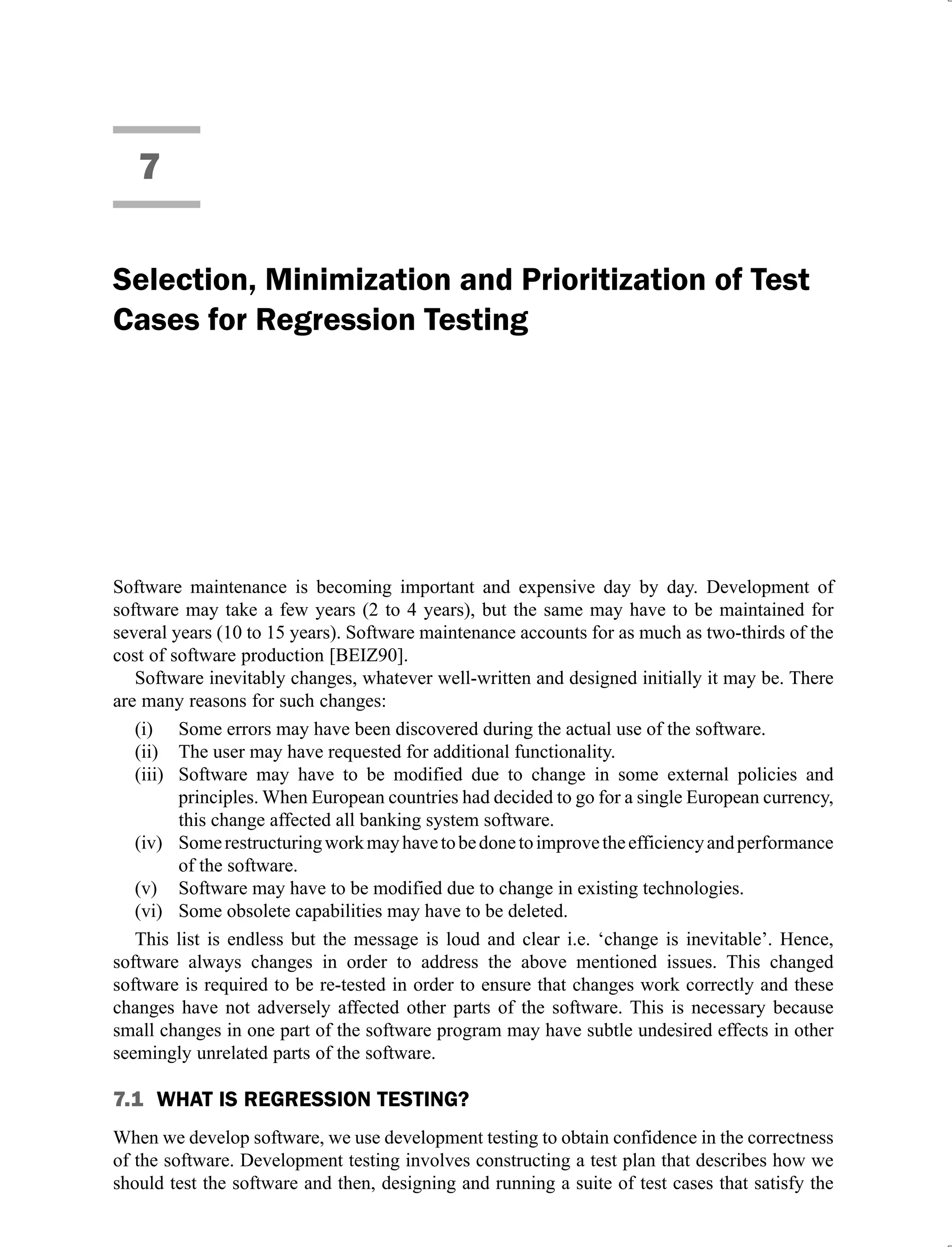 7
Selection, Minimization and Prioritization of Test
Cases for Regression Testing
Software maintenance is becoming important and expensive day by day. Development of
software may take a few years (2 to 4 years), but the same may have to be maintained for
several years (10 to 15 years). Software maintenance accounts for as much as two-thirds of the
cost of software production [BEIZ90].
Software inevitably changes, whatever well-written and designed initially it may be. There
are many reasons for such changes:
Some errors may have been discovered during the actual use of the software.
(i)
The user may have requested for additional functionality.
(ii)
Software may have to be modified due to change in some external policies and
(iii)
principles. When European countries had decided to go for a single European currency,
this change affected all banking system software.
Somerestructuringworkmayhavetobedonetoimprovetheefficiencyandperformance
(iv)
of the software.
Software may have to be modified due to change in existing technologies.
(v)
Some obsolete capabilities may have to be deleted.
(vi)
This list is endless but the message is loud and clear i.e. ‘change is inevitable’. Hence,
software always changes in order to address the above mentioned issues. This changed
software is required to be re-tested in order to ensure that changes work correctly and these
changes have not adversely affected other parts of the software. This is necessary because
small changes in one part of the software program may have subtle undesired effects in other
seemingly unrelated parts of the software.
7.1 WHAT IS REGRESSION TESTING?
When we develop software, we use development testing to obtain confidence in the correctness
of the software. Development testing involves constructing a test plan that describes how we
should test the software and then, designing and running a suite of test cases that satisfy the
 
