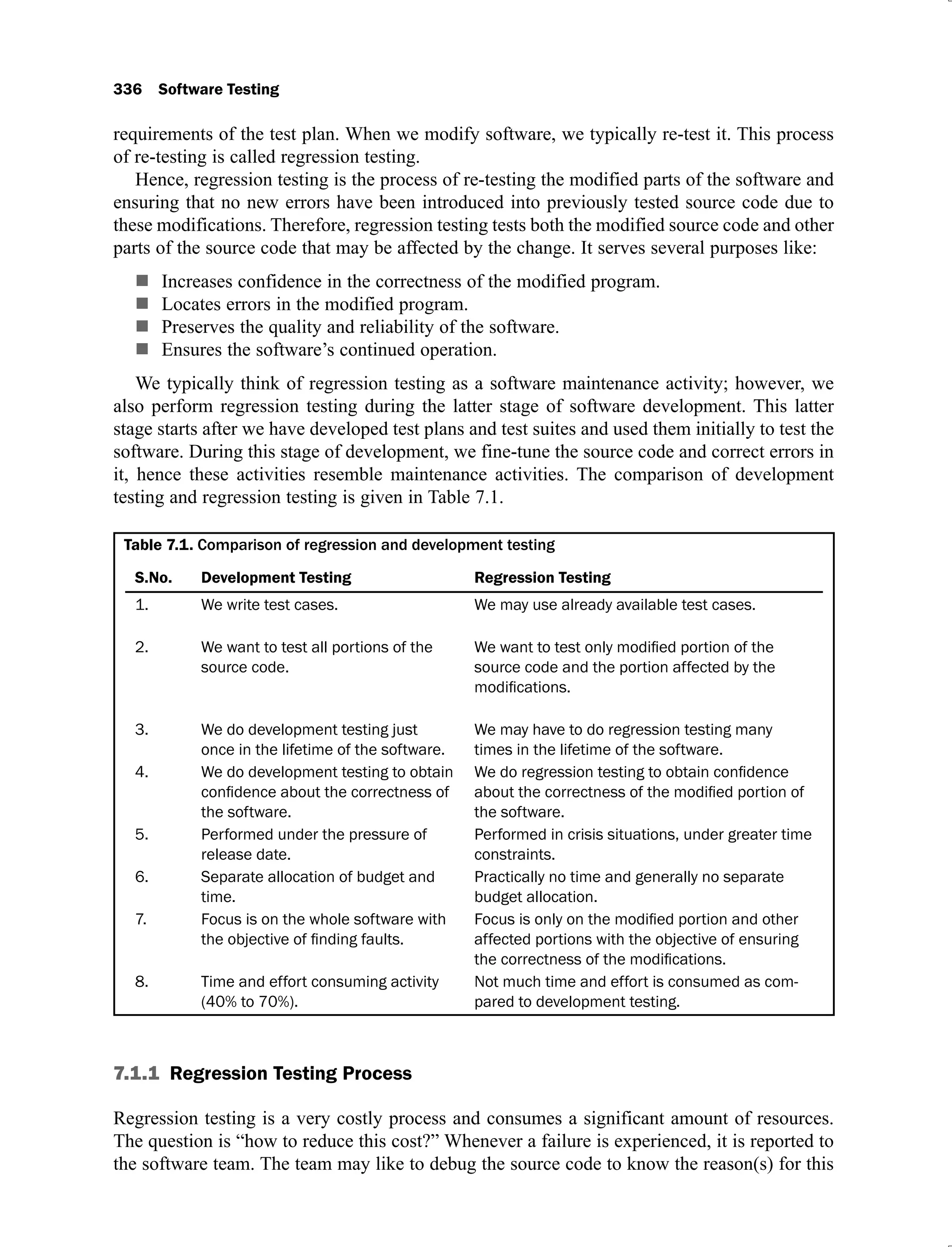 336 Software Testing
requirements of the test plan. When we modify software, we typically re-test it. This process
of re-testing is called regression testing.
Hence, regression testing is the process of re-testing the modified parts of the software and
ensuring that no new errors have been introduced into previously tested source code due to
these modifications. Therefore, regression testing tests both the modified source code and other
parts of the source code that may be affected by the change. It serves several purposes like:
Increases confidence in the correctness of the modified program.
Locates errors in the modified program.
Preserves the quality and reliability of the software.
Ensures the software’s continued operation.
We typically think of regression testing as a software maintenance activity; however, we
also perform regression testing during the latter stage of software development. This latter
stage starts after we have developed test plans and test suites and used them initially to test the
software. During this stage of development, we fine-tune the source code and correct errors in
it, hence these activities resemble maintenance activities. The comparison of development
testing and regression testing is given in Table 7.1.
Table 7.1. Comparison of regression and development testing
S.No. Development Testing Regression Testing
1. We write test cases. We may use already available test cases.
2. We want to test all portions of the
source code. source code and the portion affected by the
3. We do development testing just
once in the lifetime of the software.
We may have to do regression testing many
times in the lifetime of the software.
4. We do development testing to obtain
the software. the software.
5. Performed under the pressure of
release date.
Performed in crisis situations, under greater time
constraints.
6. Separate allocation of budget and
time.
Practically no time and generally no separate
budget allocation.
7. Focus is on the whole software with
affected portions with the objective of ensuring
8. Time and effort consuming activity
(40% to 70%).
Not much time and effort is consumed as com-
pared to development testing.
7.1.1 Regression Testing Process
Regression testing is a very costly process and consumes a significant amount of resources.
The question is “how to reduce this cost?” Whenever a failure is experienced, it is reported to
the software team. The team may like to debug the source code to know the reason(s) for this
 