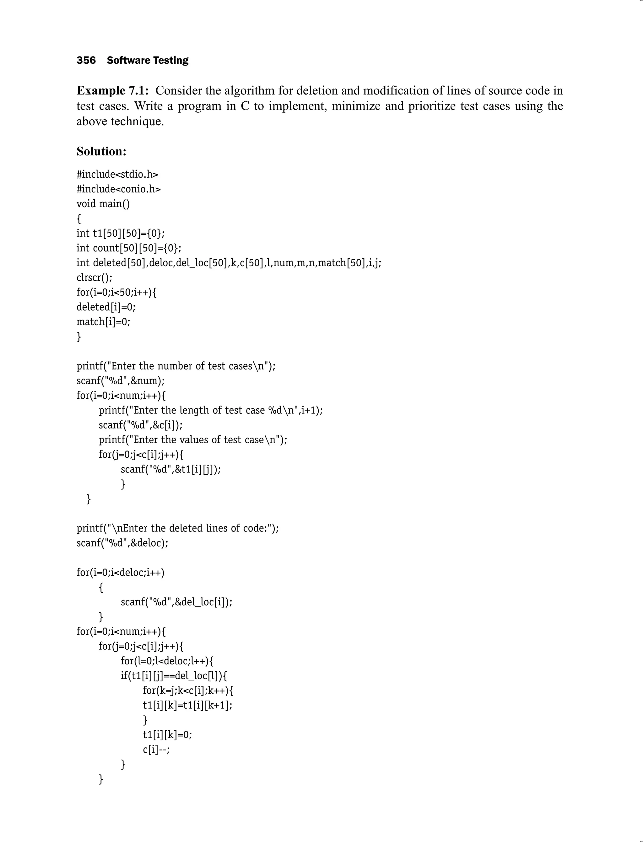 356 Software Testing
Example 7.1: Consider the algorithm for deletion and modification of lines of source code in
test cases. Write a program in C to implement, minimize and prioritize test cases using the
above technique.
Solution:
#include<stdio.h>
#include<conio.h>
void main()
{
int t1[50][50]={0};
int count[50][50]={0};
int deleted[50],deloc,del_loc[50],k,c[50],l,num,m,n,match[50],i,j;
clrscr();
for(i=0;i<50;i++){
deleted[i]=0;
match[i]=0;
}
printf("Enter the number of test casesn");
scanf("%d",&num);
for(i=0;i<num;i++){
printf("Enter the length of test case %dn",i+1);
scanf("%d",&c[i]);
printf("Enter the values of test casen");
for(j=0;j<c[i];j++){
scanf("%d",&t1[i][j]);
}
}
printf("nEnter the deleted lines of code:");
scanf("%d",&deloc);
for(i=0;i<deloc;i++)
{
scanf("%d",&del_loc[i]);
}
for(i=0;i<num;i++){
for(j=0;j<c[i];j++){
for(l=0;l<deloc;l++){
if(t1[i][j]==del_loc[l]){
for(k=j;k<c[i];k++){
t1[i][k]=t1[i][k+1];
}
t1[i][k]=0;
c[i]--;
}
}
 