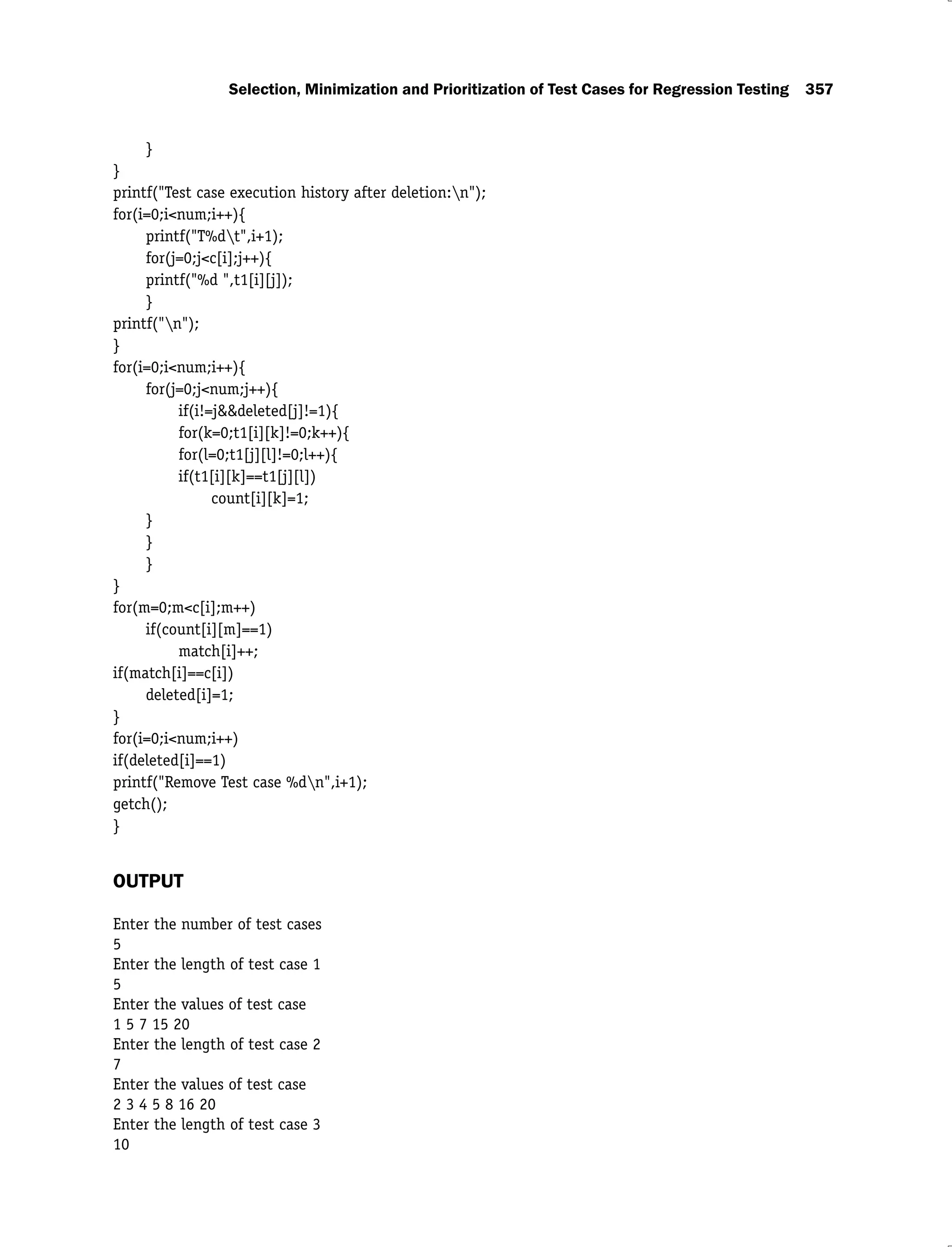 Selection, Minimization and Prioritization of Test Cases for Regression Testing 357
}
}
printf("Test case execution history after deletion:n");
for(i=0;i<num;i++){
printf("T%dt",i+1);
for(j=0;j<c[i];j++){
printf("%d ",t1[i][j]);
}
printf("n");
}
for(i=0;i<num;i++){
for(j=0;j<num;j++){
if(i!=j&&deleted[j]!=1){
for(k=0;t1[i][k]!=0;k++){
for(l=0;t1[j][l]!=0;l++){
if(t1[i][k]==t1[j][l])
count[i][k]=1;
}
}
}
}
for(m=0;m<c[i];m++)
if(count[i][m]==1)
match[i]++;
if(match[i]==c[i])
deleted[i]=1;
}
for(i=0;i<num;i++)
if(deleted[i]==1)
printf("Remove Test case %dn",i+1);
getch();
}
OUTPUT
Enter the number of test cases
5
Enter the length of test case 1
5
Enter the values of test case
1 5 7 15 20
Enter the length of test case 2
7
Enter the values of test case
2 3 4 5 8 16 20
Enter the length of test case 3
10
 