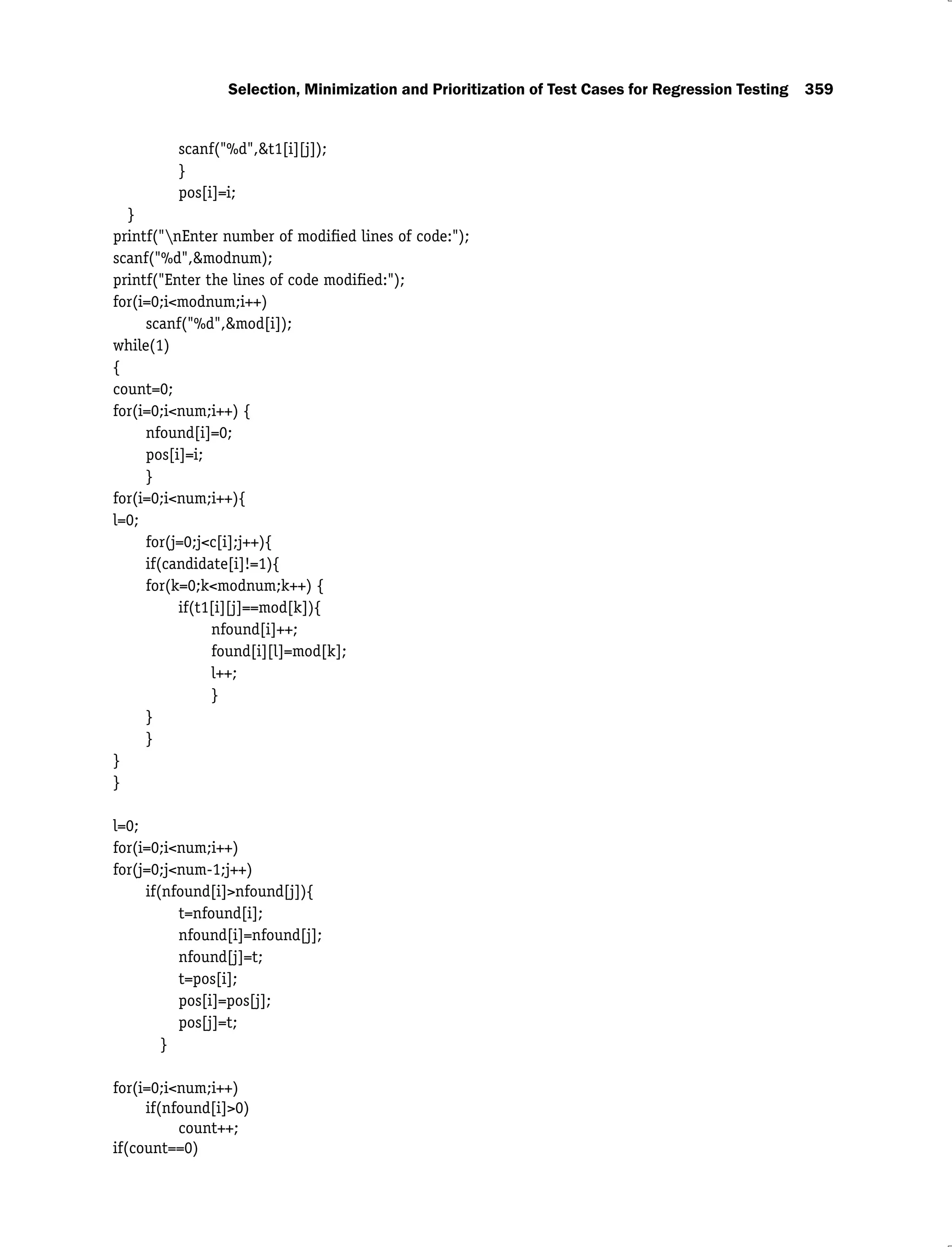 Selection, Minimization and Prioritization of Test Cases for Regression Testing 359
scanf("%d",&t1[i][j]);
}
pos[i]=i;
}
printf("nEnter number of modiﬁed lines of code:");
scanf("%d",&modnum);
printf("Enter the lines of code modiﬁed:");
for(i=0;i<modnum;i++)
scanf("%d",&mod[i]);
while(1)
{
count=0;
for(i=0;i<num;i++) {
nfound[i]=0;
pos[i]=i;
}
for(i=0;i<num;i++){
l=0;
for(j=0;j<c[i];j++){
if(candidate[i]!=1){
for(k=0;k<modnum;k++) {
if(t1[i][j]==mod[k]){
nfound[i]++;
found[i][l]=mod[k];
l++;
}
}
}
}
}
l=0;
for(i=0;i<num;i++)
for(j=0;j<num-1;j++)
if(nfound[i]>nfound[j]){
t=nfound[i];
nfound[i]=nfound[j];
nfound[j]=t;
t=pos[i];
pos[i]=pos[j];
pos[j]=t;
}
for(i=0;i<num;i++)
if(nfound[i]>0)
count++;
if(count==0)
 
