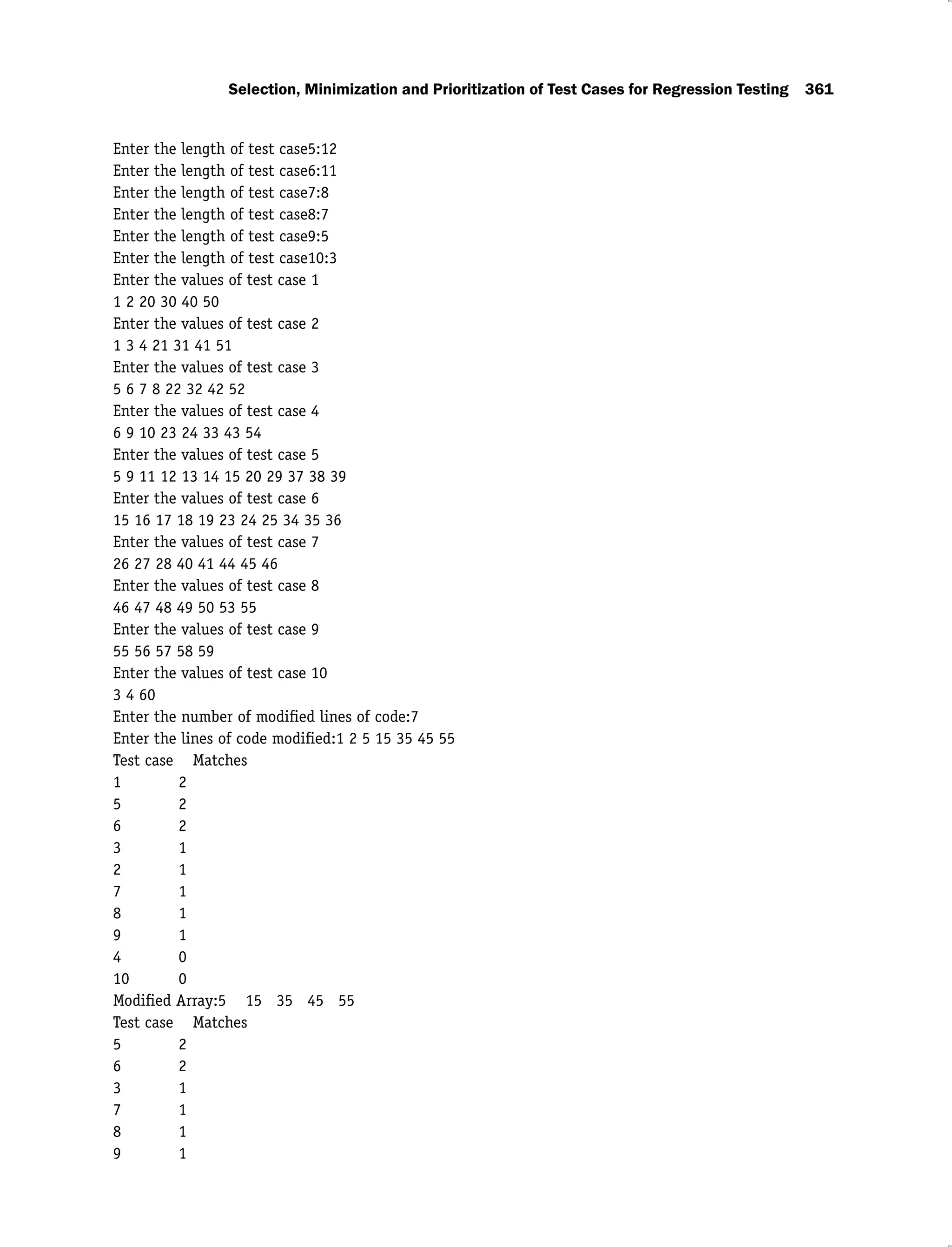 Selection, Minimization and Prioritization of Test Cases for Regression Testing 361
Enter the length of test case5:12
Enter the length of test case6:11
Enter the length of test case7:8
Enter the length of test case8:7
Enter the length of test case9:5
Enter the length of test case10:3
Enter the values of test case 1
1 2 20 30 40 50
Enter the values of test case 2
1 3 4 21 31 41 51
Enter the values of test case 3
5 6 7 8 22 32 42 52
Enter the values of test case 4
6 9 10 23 24 33 43 54
Enter the values of test case 5
5 9 11 12 13 14 15 20 29 37 38 39
Enter the values of test case 6
15 16 17 18 19 23 24 25 34 35 36
Enter the values of test case 7
26 27 28 40 41 44 45 46
Enter the values of test case 8
46 47 48 49 50 53 55
Enter the values of test case 9
55 56 57 58 59
Enter the values of test case 10
3 4 60
Enter the number of modiﬁed lines of code:7
Enter the lines of code modiﬁed:1 2 5 15 35 45 55
Test case Matches
1 2
5 2
6 2
3 1
2 1
7 1
8 1
9 1
4 0
10 0
Modiﬁed Array:5 15 35 45 55
Test case Matches
5 2
6 2
3 1
7 1
8 1
9 1
 