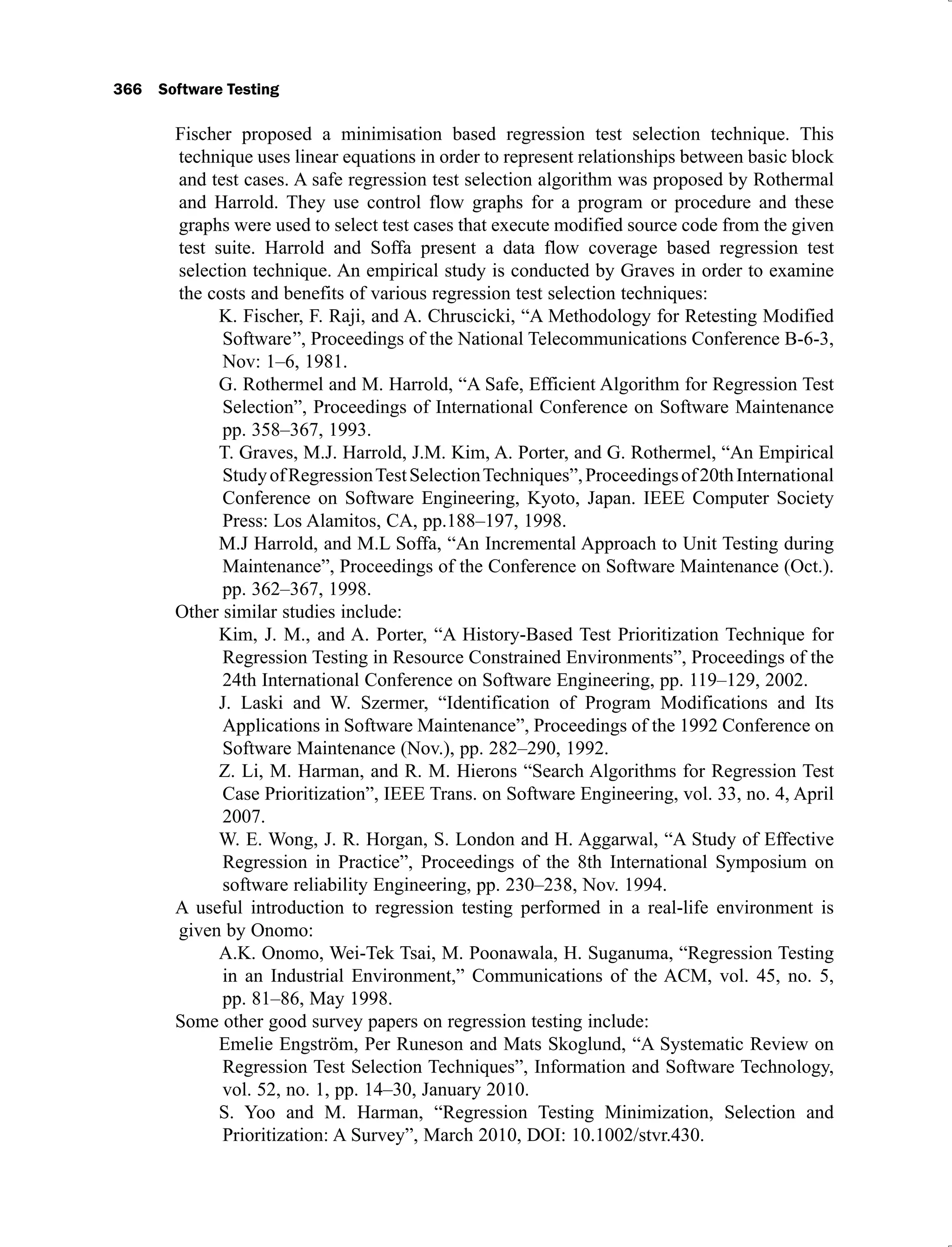 366 Software Testing
Fischer proposed a minimisation based regression test selection technique. This
technique uses linear equations in order to represent relationships between basic block
and test cases. A safe regression test selection algorithm was proposed by Rothermal
and Harrold. They use control flow graphs for a program or procedure and these
graphs were used to select test cases that execute modified source code from the given
test suite. Harrold and Soffa present a data flow coverage based regression test
selection technique. An empirical study is conducted by Graves in order to examine
the costs and benefits of various regression test selection techniques:
K. Fischer, F. Raji, and A. Chruscicki, “A Methodology for Retesting Modified
Software”, Proceedings of the National Telecommunications Conference B-6-3,
Nov: 1–6, 1981.
G. Rothermel and M. Harrold, “A Safe, Efficient Algorithm for Regression Test
Selection”, Proceedings of International Conference on Software Maintenance
pp. 358–367, 1993.
T. Graves, M.J. Harrold, J.M. Kim, A. Porter, and G. Rothermel, “An Empirical
StudyofRegressionTestSelectionTechniques”,Proceedingsof20thInternational
Conference on Software Engineering, Kyoto, Japan. IEEE Computer Society
Press: Los Alamitos, CA, pp.188–197, 1998.
M.J Harrold, and M.L Soffa, “An Incremental Approach to Unit Testing during
Maintenance”, Proceedings of the Conference on Software Maintenance (Oct.).
pp. 362–367, 1998.
Other similar studies include:
Kim, J. M., and A. Porter, “A History-Based Test Prioritization Technique for
Regression Testing in Resource Constrained Environments”, Proceedings of the
24th International Conference on Software Engineering, pp. 119–129, 2002.
J. Laski and W. Szermer, “Identification of Program Modifications and Its
Applications in Software Maintenance”, Proceedings of the 1992 Conference on
Software Maintenance (Nov.), pp. 282–290, 1992.
Z. Li, M. Harman, and R. M. Hierons “Search Algorithms for Regression Test
Case Prioritization”, IEEE Trans. on Software Engineering, vol. 33, no. 4, April
2007.
W. E. Wong, J. R. Horgan, S. London and H. Aggarwal, “A Study of Effective
Regression in Practice”, Proceedings of the 8th International Symposium on
software reliability Engineering, pp. 230–238, Nov. 1994.
A useful introduction to regression testing performed in a real-life environment is
given by Onomo:
A.K. Onomo, Wei-Tek Tsai, M. Poonawala, H. Suganuma, “Regression Testing
in an Industrial Environment,” Communications of the ACM, vol. 45, no. 5,
pp. 81–86, May 1998.
Some other good survey papers on regression testing include:
Emelie Engström, Per Runeson and Mats Skoglund, “A Systematic Review on
Regression Test Selection Techniques”, Information and Software Technology,
vol. 52, no. 1, pp. 14–30, January 2010.
S. Yoo and M. Harman, “Regression Testing Minimization, Selection and
Prioritization: A Survey”, March 2010, DOI: 10.1002/stvr.430.
 
