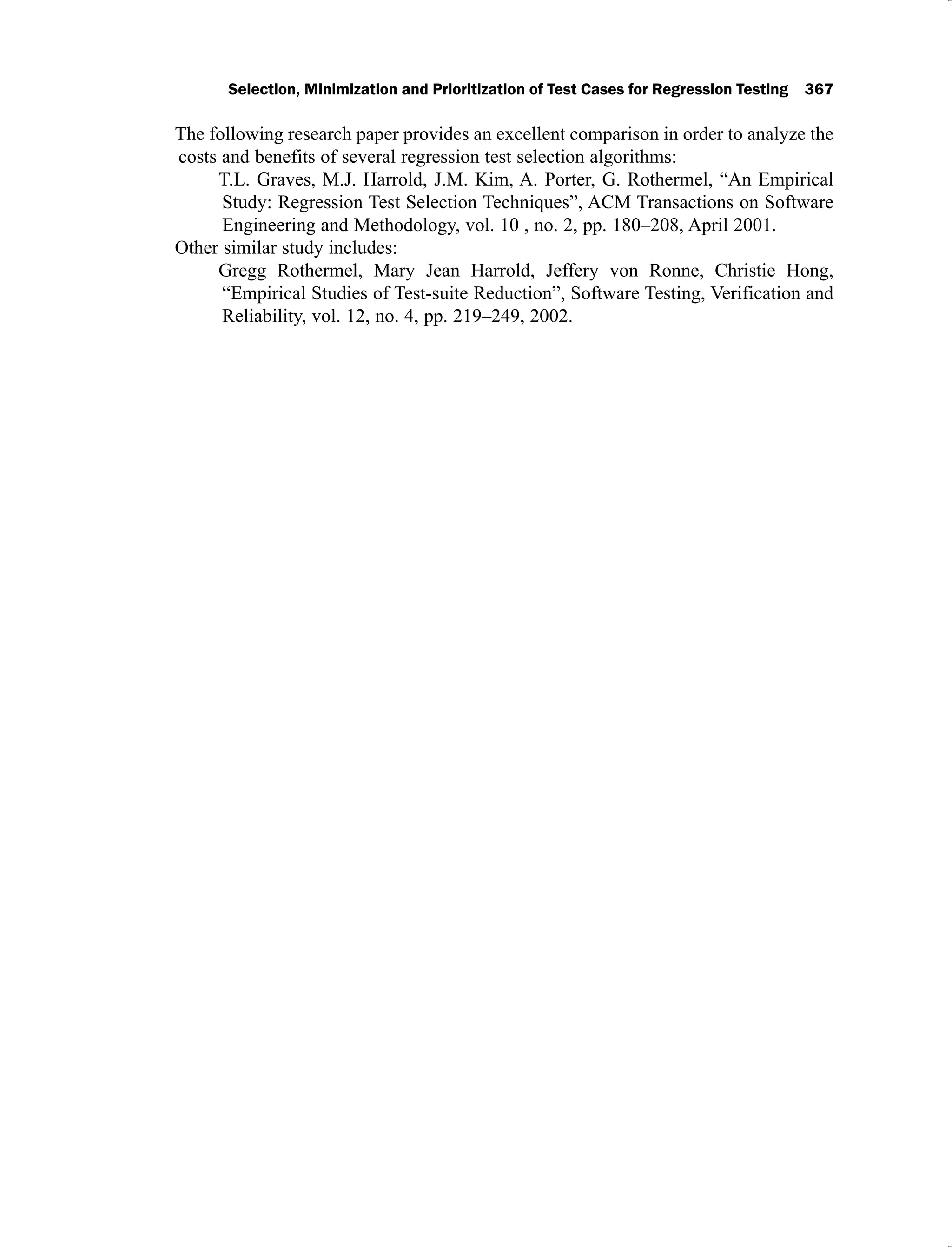 Selection, Minimization and Prioritization of Test Cases for Regression Testing 367
The following research paper provides an excellent comparison in order to analyze the
costs and benefits of several regression test selection algorithms:
T.L. Graves, M.J. Harrold, J.M. Kim, A. Porter, G. Rothermel, “An Empirical
Study: Regression Test Selection Techniques”, ACM Transactions on Software
Engineering and Methodology, vol. 10 , no. 2, pp. 180–208, April 2001.
Other similar study includes:
Gregg Rothermel, Mary Jean Harrold, Jeffery von Ronne, Christie Hong,
“Empirical Studies of Test-suite Reduction”, Software Testing, Verification and
Reliability, vol. 12, no. 4, pp. 219–249, 2002.
 