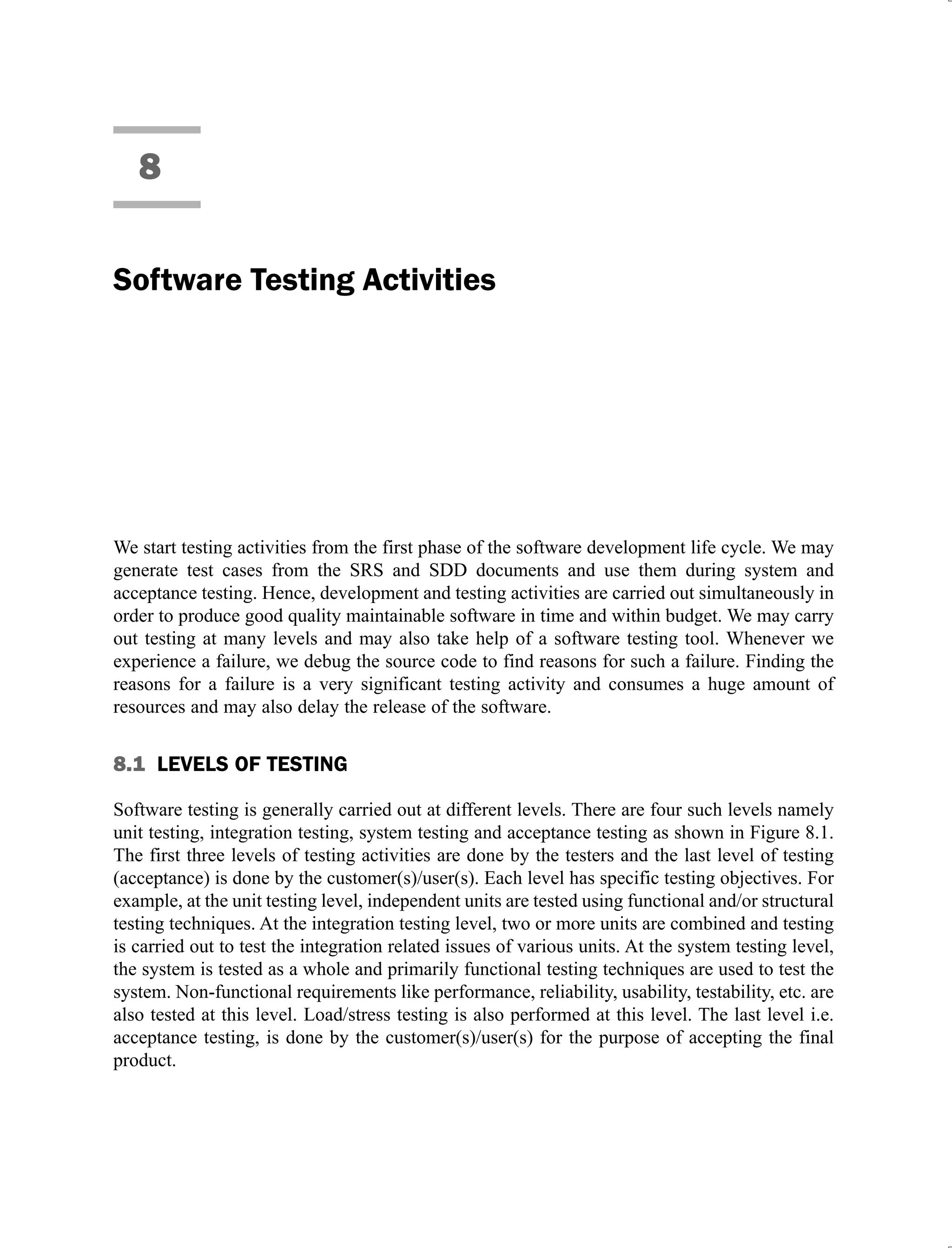 8
Software Testing Activities
We start testing activities from the first phase of the software development life cycle. We may
generate test cases from the SRS and SDD documents and use them during system and
acceptance testing. Hence, development and testing activities are carried out simultaneously in
order to produce good quality maintainable software in time and within budget. We may carry
out testing at many levels and may also take help of a software testing tool. Whenever we
experience a failure, we debug the source code to find reasons for such a failure. Finding the
reasons for a failure is a very significant testing activity and consumes a huge amount of
resources and may also delay the release of the software.
8.1 LEVELS OF TESTING
Software testing is generally carried out at different levels. There are four such levels namely
unit testing, integration testing, system testing and acceptance testing as shown in Figure 8.1.
The first three levels of testing activities are done by the testers and the last level of testing
(acceptance) is done by the customer(s)/user(s). Each level has specific testing objectives. For
example, at the unit testing level, independent units are tested using functional and/or structural
testing techniques. At the integration testing level, two or more units are combined and testing
is carried out to test the integration related issues of various units. At the system testing level,
the system is tested as a whole and primarily functional testing techniques are used to test the
system. Non-functional requirements like performance, reliability, usability, testability, etc. are
also tested at this level. Load/stress testing is also performed at this level. The last level i.e.
acceptance testing, is done by the customer(s)/user(s) for the purpose of accepting the final
product.
 