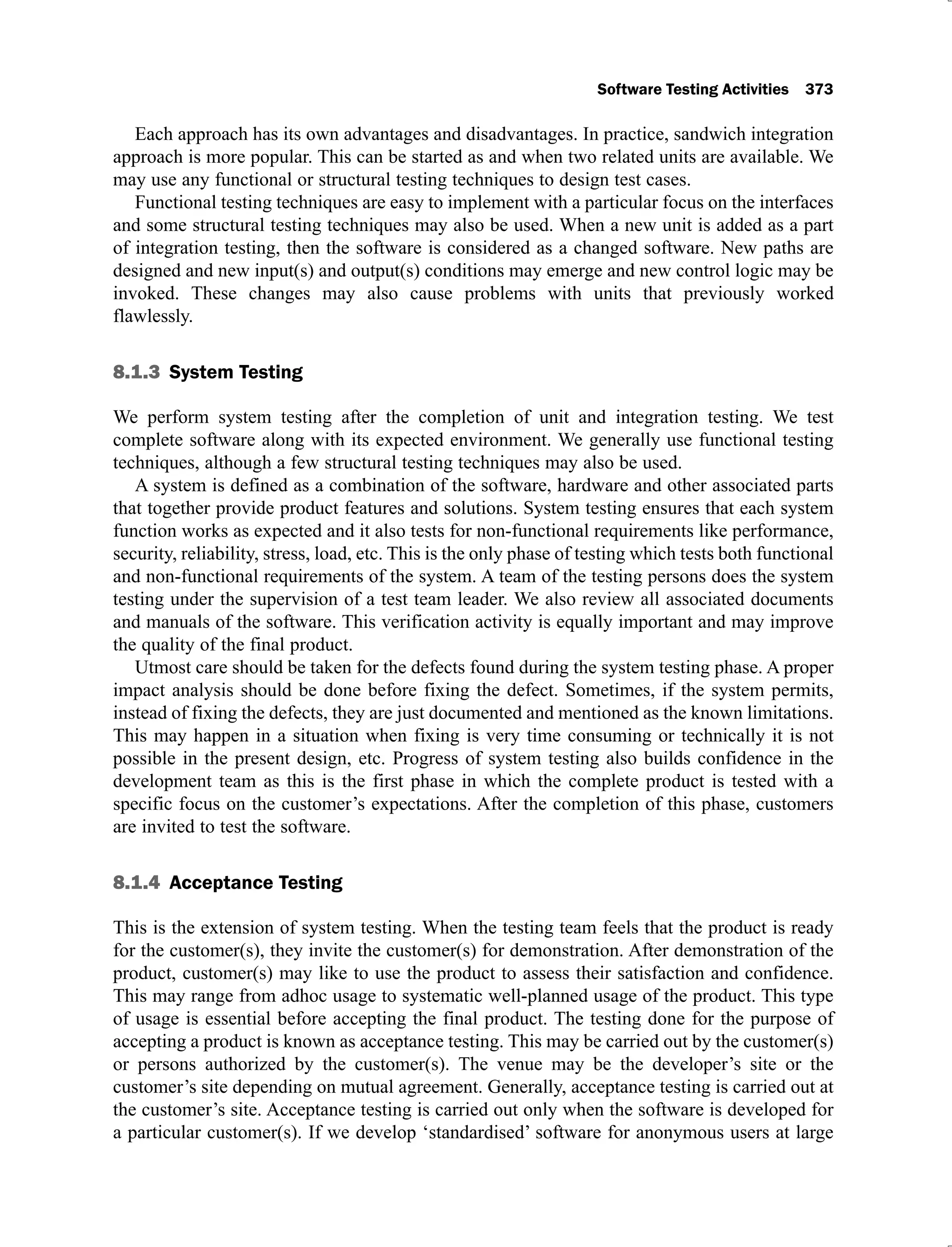 Software Testing Activities 373
Each approach has its own advantages and disadvantages. In practice, sandwich integration
approach is more popular. This can be started as and when two related units are available. We
may use any functional or structural testing techniques to design test cases.
Functional testing techniques are easy to implement with a particular focus on the interfaces
and some structural testing techniques may also be used. When a new unit is added as a part
of integration testing, then the software is considered as a changed software. New paths are
designed and new input(s) and output(s) conditions may emerge and new control logic may be
invoked. These changes may also cause problems with units that previously worked
flawlessly.
8.1.3 System Testing
We perform system testing after the completion of unit and integration testing. We test
complete software along with its expected environment. We generally use functional testing
techniques, although a few structural testing techniques may also be used.
A system is defined as a combination of the software, hardware and other associated parts
that together provide product features and solutions. System testing ensures that each system
function works as expected and it also tests for non-functional requirements like performance,
security, reliability, stress, load, etc. This is the only phase of testing which tests both functional
and non-functional requirements of the system. A team of the testing persons does the system
testing under the supervision of a test team leader. We also review all associated documents
and manuals of the software. This verification activity is equally important and may improve
the quality of the final product.
Utmost care should be taken for the defects found during the system testing phase. A proper
impact analysis should be done before fixing the defect. Sometimes, if the system permits,
instead of fixing the defects, they are just documented and mentioned as the known limitations.
This may happen in a situation when fixing is very time consuming or technically it is not
possible in the present design, etc. Progress of system testing also builds confidence in the
development team as this is the first phase in which the complete product is tested with a
specific focus on the customer’s expectations. After the completion of this phase, customers
are invited to test the software.
8.1.4 Acceptance Testing
This is the extension of system testing. When the testing team feels that the product is ready
for the customer(s), they invite the customer(s) for demonstration. After demonstration of the
product, customer(s) may like to use the product to assess their satisfaction and confidence.
This may range from adhoc usage to systematic well-planned usage of the product. This type
of usage is essential before accepting the final product. The testing done for the purpose of
accepting a product is known as acceptance testing. This may be carried out by the customer(s)
or persons authorized by the customer(s). The venue may be the developer’s site or the
customer’s site depending on mutual agreement. Generally, acceptance testing is carried out at
the customer’s site. Acceptance testing is carried out only when the software is developed for
a particular customer(s). If we develop ‘standardised’ software for anonymous users at large
 