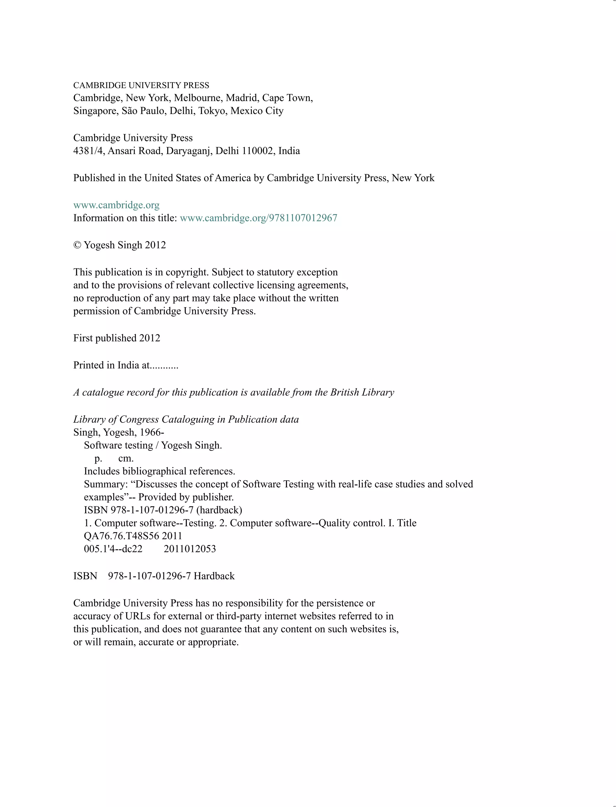 CAMBRIDGE UNIVERSITY PRESS
Cambridge, New York, Melbourne, Madrid, Cape Town,
Singapore, São Paulo, Delhi, Tokyo, Mexico City
Cambridge University Press
4381/4, Ansari Road, Daryaganj, Delhi 110002, India
Published in the United States of America by Cambridge University Press, New York
www.cambridge.org
Information on this title: www.cambridge.org/9781107012967
© Yogesh Singh 2012
This publication is in copyright. Subject to statutory exception
and to the provisions of relevant collective licensing agreements,
no reproduction of any part may take place without the written
permission of Cambridge University Press.
First published 2012
Printed in India at...........
A catalogue record for this publication is available from the British Library
Library of Congress Cataloguing in Publication data
Singh, Yogesh, 1966-
Software testing / Yogesh Singh.
p. cm.
Includes bibliographical references.
Summary: “Discusses the concept of Software Testing with real-life case studies and solved
examples”-- Provided by publisher.
ISBN 978-1-107-01296-7 (hardback)
1. Computer software--Testing. 2. Computer software--Quality control. I. Title
QA76.76.T48S56 2011
005.1'4--dc22 2011012053
ISBN 978-1-107-01296-7 Hardback
Cambridge University Press has no responsibility for the persistence or
accuracy of URLs for external or third-party internet websites referred to in
this publication, and does not guarantee that any content on such websites is,
or will remain, accurate or appropriate.
 