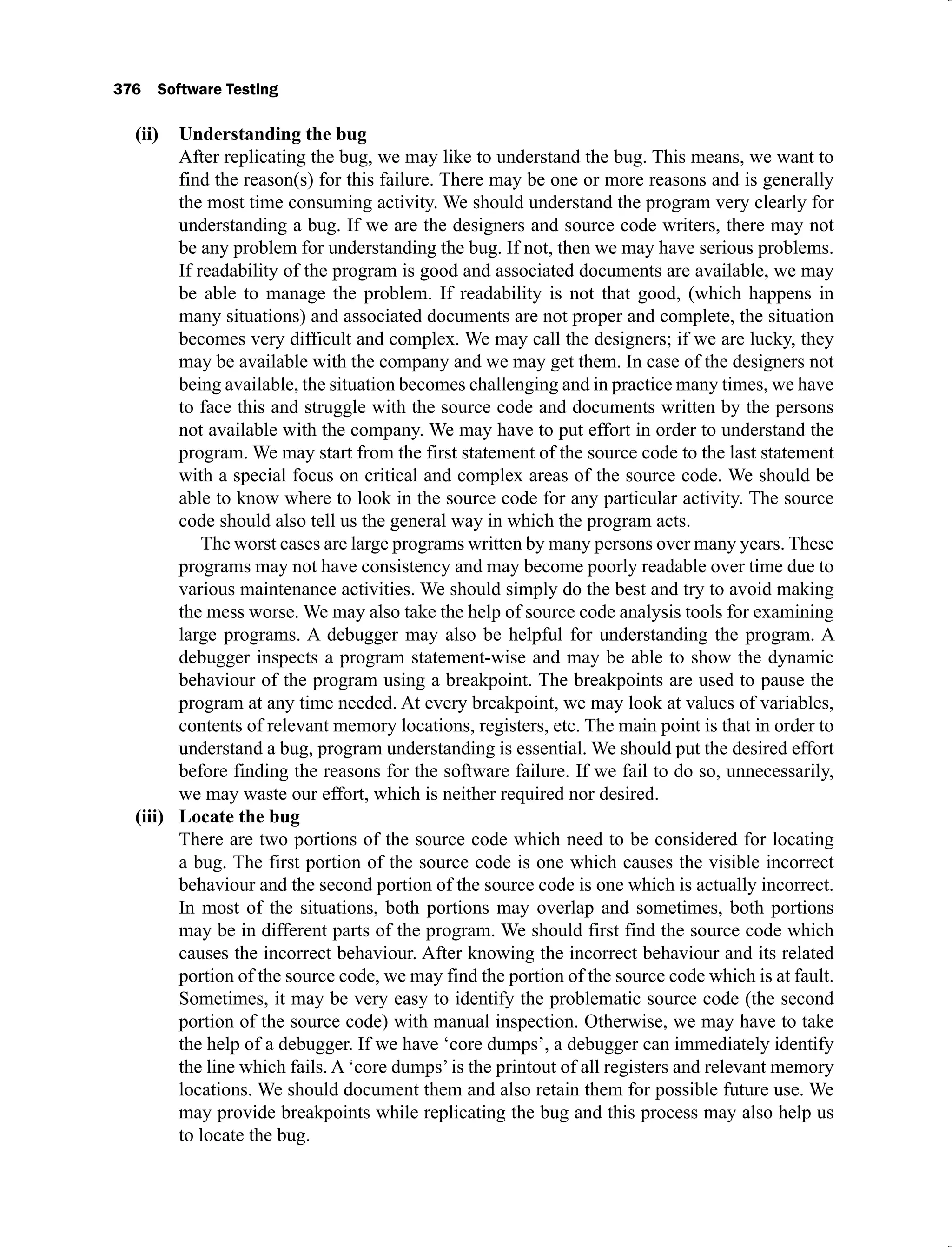 376 Software Testing
Understanding the bug
(ii)
After replicating the bug, we may like to understand the bug. This means, we want to
find the reason(s) for this failure. There may be one or more reasons and is generally
the most time consuming activity. We should understand the program very clearly for
understanding a bug. If we are the designers and source code writers, there may not
be any problem for understanding the bug. If not, then we may have serious problems.
If readability of the program is good and associated documents are available, we may
be able to manage the problem. If readability is not that good, (which happens in
many situations) and associated documents are not proper and complete, the situation
becomes very difficult and complex. We may call the designers; if we are lucky, they
may be available with the company and we may get them. In case of the designers not
being available, the situation becomes challenging and in practice many times, we have
to face this and struggle with the source code and documents written by the persons
not available with the company. We may have to put effort in order to understand the
program. We may start from the first statement of the source code to the last statement
with a special focus on critical and complex areas of the source code. We should be
able to know where to look in the source code for any particular activity. The source
code should also tell us the general way in which the program acts.
The worst cases are large programs written by many persons over many years. These
programs may not have consistency and may become poorly readable over time due to
various maintenance activities. We should simply do the best and try to avoid making
the mess worse. We may also take the help of source code analysis tools for examining
large programs. A debugger may also be helpful for understanding the program. A
debugger inspects a program statement-wise and may be able to show the dynamic
behaviour of the program using a breakpoint. The breakpoints are used to pause the
program at any time needed. At every breakpoint, we may look at values of variables,
contents of relevant memory locations, registers, etc. The main point is that in order to
understand a bug, program understanding is essential. We should put the desired effort
before finding the reasons for the software failure. If we fail to do so, unnecessarily,
we may waste our effort, which is neither required nor desired.
Locate the bug
(iii)
There are two portions of the source code which need to be considered for locating
a bug. The first portion of the source code is one which causes the visible incorrect
behaviour and the second portion of the source code is one which is actually incorrect.
In most of the situations, both portions may overlap and sometimes, both portions
may be in different parts of the program. We should first find the source code which
causes the incorrect behaviour. After knowing the incorrect behaviour and its related
portion of the source code, we may find the portion of the source code which is at fault.
Sometimes, it may be very easy to identify the problematic source code (the second
portion of the source code) with manual inspection. Otherwise, we may have to take
the help of a debugger. If we have ‘core dumps’, a debugger can immediately identify
the line which fails. A ‘core dumps’is the printout of all registers and relevant memory
locations. We should document them and also retain them for possible future use. We
may provide breakpoints while replicating the bug and this process may also help us
to locate the bug.
 
