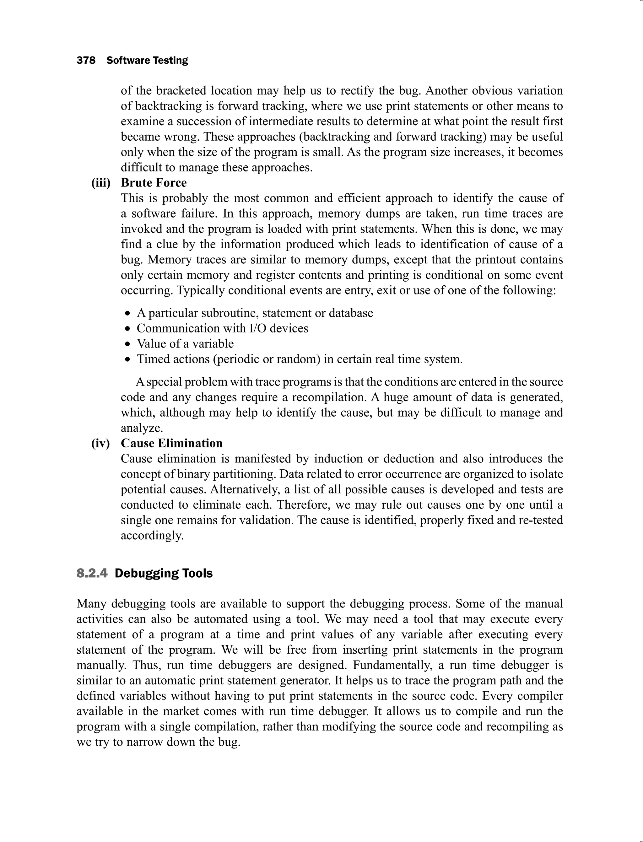 378 Software Testing
of the bracketed location may help us to rectify the bug. Another obvious variation
of backtracking is forward tracking, where we use print statements or other means to
examine a succession of intermediate results to determine at what point the result first
became wrong. These approaches (backtracking and forward tracking) may be useful
only when the size of the program is small. As the program size increases, it becomes
difficult to manage these approaches.
Brute Force
(iii)
This is probably the most common and efficient approach to identify the cause of
a software failure. In this approach, memory dumps are taken, run time traces are
invoked and the program is loaded with print statements. When this is done, we may
find a clue by the information produced which leads to identification of cause of a
bug. Memory traces are similar to memory dumps, except that the printout contains
only certain memory and register contents and printing is conditional on some event
occurring. Typically conditional events are entry, exit or use of one of the following:
A particular subroutine, statement or database
Communication with I/O devices
Value of a variable
Timed actions (periodic or random) in certain real time system.
Aspecial problem with trace programs is that the conditions are entered in the source
code and any changes require a recompilation. A huge amount of data is generated,
which, although may help to identify the cause, but may be difficult to manage and
analyze.
Cause Elimination
(iv)
Cause elimination is manifested by induction or deduction and also introduces the
concept of binary partitioning. Data related to error occurrence are organized to isolate
potential causes. Alternatively, a list of all possible causes is developed and tests are
conducted to eliminate each. Therefore, we may rule out causes one by one until a
single one remains for validation. The cause is identified, properly fixed and re-tested
accordingly.
8.2.4 Debugging Tools
Many debugging tools are available to support the debugging process. Some of the manual
activities can also be automated using a tool. We may need a tool that may execute every
statement of a program at a time and print values of any variable after executing every
statement of the program. We will be free from inserting print statements in the program
manually. Thus, run time debuggers are designed. Fundamentally, a run time debugger is
similar to an automatic print statement generator. It helps us to trace the program path and the
defined variables without having to put print statements in the source code. Every compiler
available in the market comes with run time debugger. It allows us to compile and run the
program with a single compilation, rather than modifying the source code and recompiling as
we try to narrow down the bug.
 