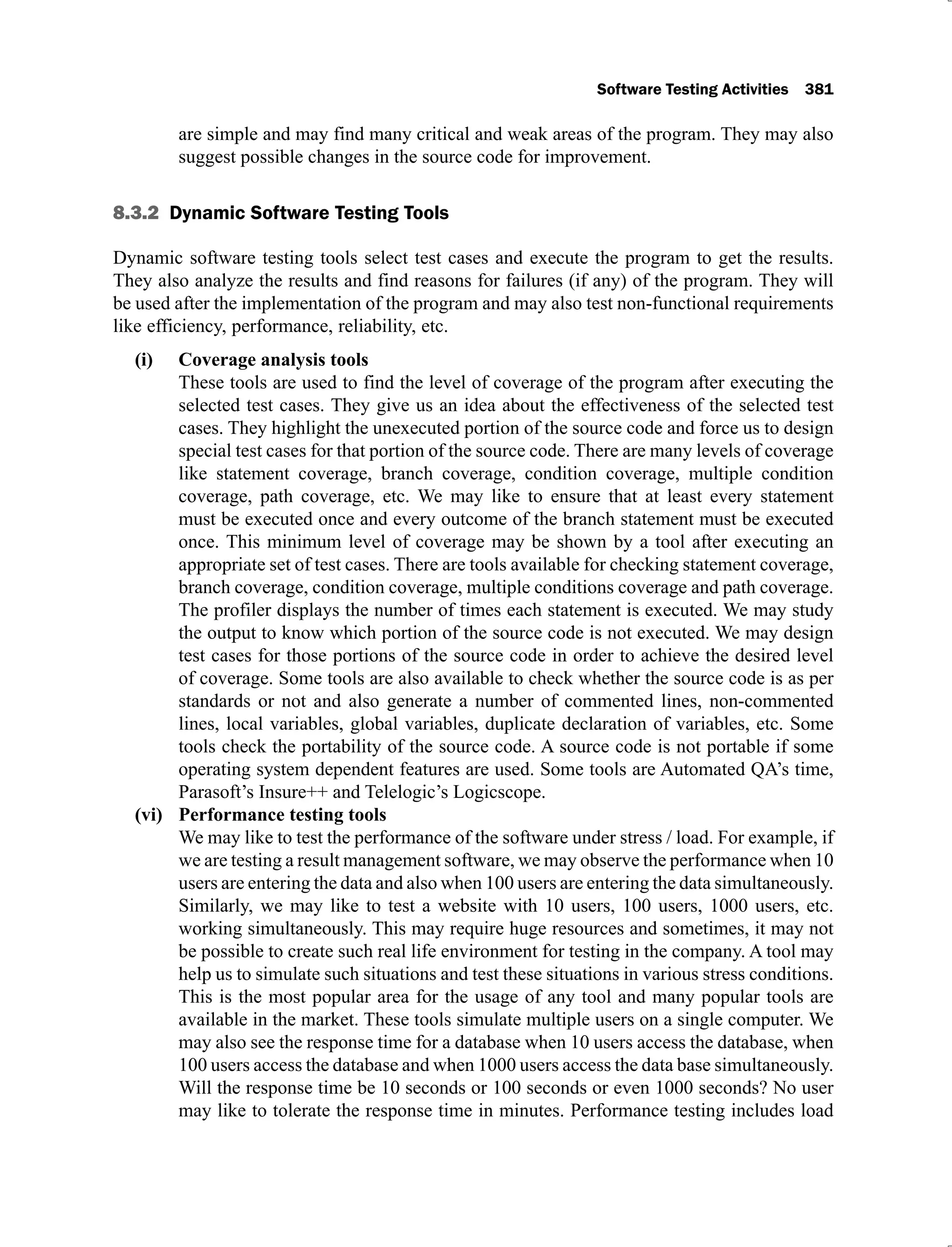Software Testing Activities 381
are simple and may find many critical and weak areas of the program. They may also
suggest possible changes in the source code for improvement.
8.3.2 Dynamic Software Testing Tools
Dynamic software testing tools select test cases and execute the program to get the results.
They also analyze the results and find reasons for failures (if any) of the program. They will
be used after the implementation of the program and may also test non-functional requirements
like efficiency, performance, reliability, etc.
Coverage analysis tools
(i)
These tools are used to find the level of coverage of the program after executing the
selected test cases. They give us an idea about the effectiveness of the selected test
cases. They highlight the unexecuted portion of the source code and force us to design
special test cases for that portion of the source code. There are many levels of coverage
like statement coverage, branch coverage, condition coverage, multiple condition
coverage, path coverage, etc. We may like to ensure that at least every statement
must be executed once and every outcome of the branch statement must be executed
once. This minimum level of coverage may be shown by a tool after executing an
appropriate set of test cases. There are tools available for checking statement coverage,
branch coverage, condition coverage, multiple conditions coverage and path coverage.
The profiler displays the number of times each statement is executed. We may study
the output to know which portion of the source code is not executed. We may design
test cases for those portions of the source code in order to achieve the desired level
of coverage. Some tools are also available to check whether the source code is as per
standards or not and also generate a number of commented lines, non-commented
lines, local variables, global variables, duplicate declaration of variables, etc. Some
tools check the portability of the source code. A source code is not portable if some
operating system dependent features are used. Some tools are Automated QA’s time,
Parasoft’s Insure++ and Telelogic’s Logicscope.
Performance testing tools
(vi)
We may like to test the performance of the software under stress / load. For example, if
we are testing a result management software, we may observe the performance when 10
users are entering the data and also when 100 users are entering the data simultaneously.
Similarly, we may like to test a website with 10 users, 100 users, 1000 users, etc.
working simultaneously. This may require huge resources and sometimes, it may not
be possible to create such real life environment for testing in the company. A tool may
help us to simulate such situations and test these situations in various stress conditions.
This is the most popular area for the usage of any tool and many popular tools are
available in the market. These tools simulate multiple users on a single computer. We
may also see the response time for a database when 10 users access the database, when
100 users access the database and when 1000 users access the data base simultaneously.
Will the response time be 10 seconds or 100 seconds or even 1000 seconds? No user
may like to tolerate the response time in minutes. Performance testing includes load
 